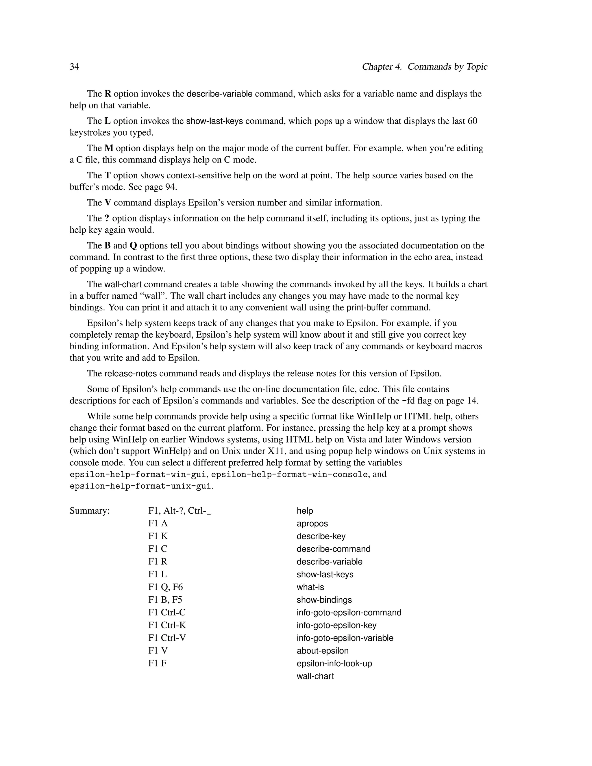 34                                                                          Chapter 4. Commands by Topic

    The R option invokes the describe-variable command, which asks for a variable name and displays the
help on that variable.
    The L option invokes the show-last-keys command, which pops up a window that displays the last 60
keystrokes you typed.
    The M option displays help on the major mode of the current buffer. For example, when you’re editing
a C ﬁle, this command displays help on C mode.
    The T option shows context-sensitive help on the word at point. The help source varies based on the
buffer’s mode. See page 94.
     The V command displays Epsilon’s version number and similar information.
    The ? option displays information on the help command itself, including its options, just as typing the
help key again would.
    The B and Q options tell you about bindings without showing you the associated documentation on the
command. In contrast to the ﬁrst three options, these two display their information in the echo area, instead
of popping up a window.
     The wall-chart command creates a table showing the commands invoked by all the keys. It builds a chart
in a buffer named “wall”. The wall chart includes any changes you may have made to the normal key
bindings. You can print it and attach it to any convenient wall using the print-buffer command.
     Epsilon’s help system keeps track of any changes that you make to Epsilon. For example, if you
completely remap the keyboard, Epsilon’s help system will know about it and still give you correct key
binding information. And Epsilon’s help system will also keep track of any commands or keyboard macros
that you write and add to Epsilon.
     The release-notes command reads and displays the release notes for this version of Epsilon.
    Some of Epsilon’s help commands use the on-line documentation ﬁle, edoc. This ﬁle contains
descriptions for each of Epsilon’s commands and variables. See the description of the -fd ﬂag on page 14.
    While some help commands provide help using a speciﬁc format like WinHelp or HTML help, others
change their format based on the current platform. For instance, pressing the help key at a prompt shows
help using WinHelp on earlier Windows systems, using HTML help on Vista and later Windows version
(which don’t support WinHelp) and on Unix under X11, and using popup help windows on Unix systems in
console mode. You can select a different preferred help format by setting the variables
epsilon-help-format-win-gui, epsilon-help-format-win-console, and
epsilon-help-format-unix-gui.

Summary:            F1, Alt-?, Ctrl-_                      help
                    F1 A                                   apropos
                    F1 K                                   describe-key
                    F1 C                                   describe-command
                    F1 R                                   describe-variable
                    F1 L                                   show-last-keys
                    F1 Q, F6                               what-is
                    F1 B, F5                               show-bindings
                    F1 Ctrl-C                              info-goto-epsilon-command
                    F1 Ctrl-K                              info-goto-epsilon-key
                    F1 Ctrl-V                              info-goto-epsilon-variable
                    F1 V                                   about-epsilon
                    F1 F                                   epsilon-info-look-up
                                                           wall-chart
 