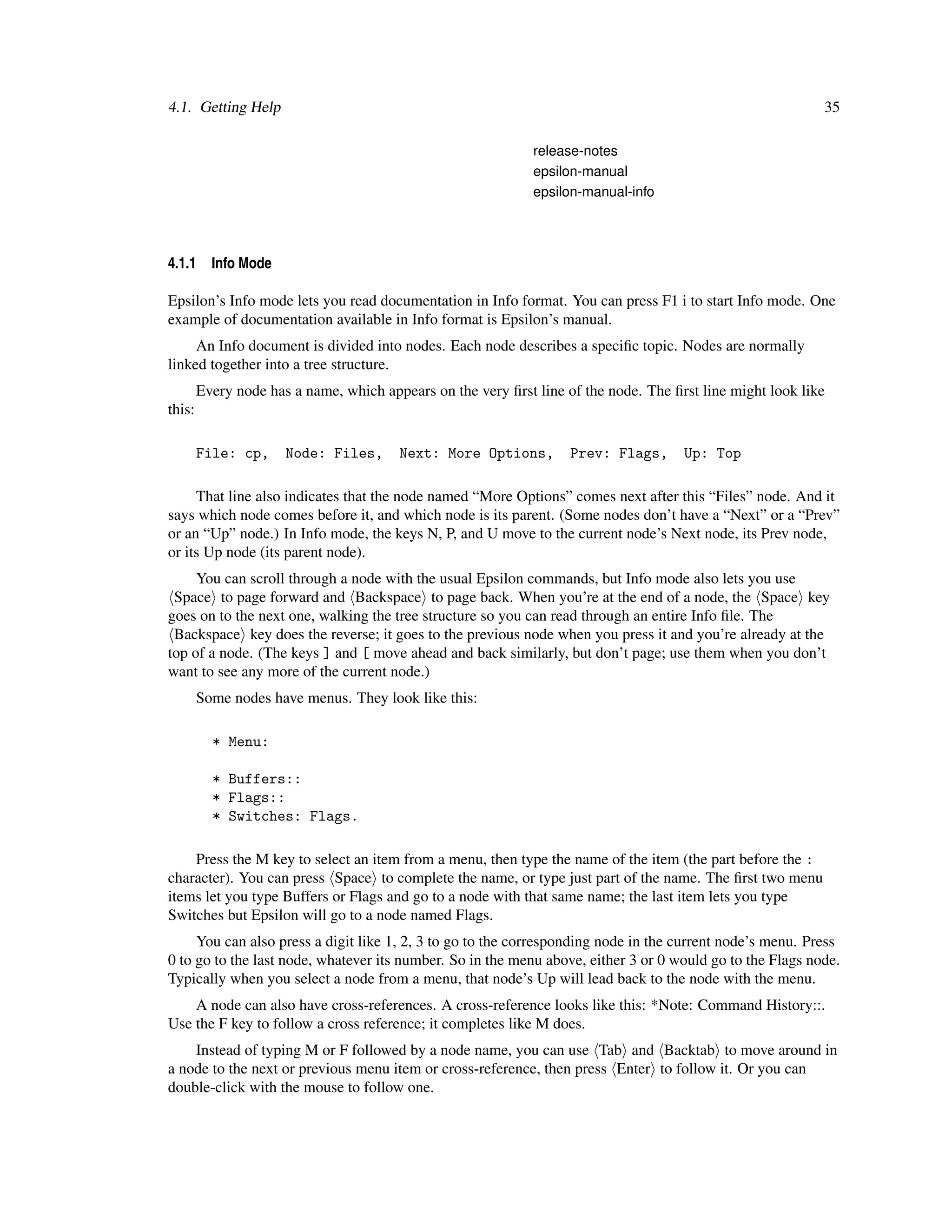 4.1. Getting Help                                                                                           35

                                                              release-notes
                                                              epsilon-manual
                                                              epsilon-manual-info




4.1.1     Info Mode

Epsilon’s Info mode lets you read documentation in Info format. You can press F1 i to start Info mode. One
example of documentation available in Info format is Epsilon’s manual.
     An Info document is divided into nodes. Each node describes a speciﬁc topic. Nodes are normally
linked together into a tree structure.
        Every node has a name, which appears on the very ﬁrst line of the node. The ﬁrst line might look like
this:

        File: cp,     Node: Files,      Next: More Options,         Prev: Flags,      Up: Top

     That line also indicates that the node named “More Options” comes next after this “Files” node. And it
says which node comes before it, and which node is its parent. (Some nodes don’t have a “Next” or a “Prev”
or an “Up” node.) In Info mode, the keys N, P, and U move to the current node’s Next node, its Prev node,
or its Up node (its parent node).
     You can scroll through a node with the usual Epsilon commands, but Info mode also lets you use
 Space to page forward and Backspace to page back. When you’re at the end of a node, the Space key
goes on to the next one, walking the tree structure so you can read through an entire Info ﬁle. The
 Backspace key does the reverse; it goes to the previous node when you press it and you’re already at the
top of a node. (The keys ] and [ move ahead and back similarly, but don’t page; use them when you don’t
want to see any more of the current node.)
        Some nodes have menus. They look like this:

          * Menu:

          * Buffers::
          * Flags::
          * Switches: Flags.

    Press the M key to select an item from a menu, then type the name of the item (the part before the :
character). You can press Space to complete the name, or type just part of the name. The ﬁrst two menu
items let you type Buffers or Flags and go to a node with that same name; the last item lets you type
Switches but Epsilon will go to a node named Flags.
     You can also press a digit like 1, 2, 3 to go to the corresponding node in the current node’s menu. Press
0 to go to the last node, whatever its number. So in the menu above, either 3 or 0 would go to the Flags node.
Typically when you select a node from a menu, that node’s Up will lead back to the node with the menu.
    A node can also have cross-references. A cross-reference looks like this: *Note: Command History::.
Use the F key to follow a cross reference; it completes like M does.
    Instead of typing M or F followed by a node name, you can use Tab and Backtab to move around in
a node to the next or previous menu item or cross-reference, then press Enter to follow it. Or you can
double-click with the mouse to follow one.
 
