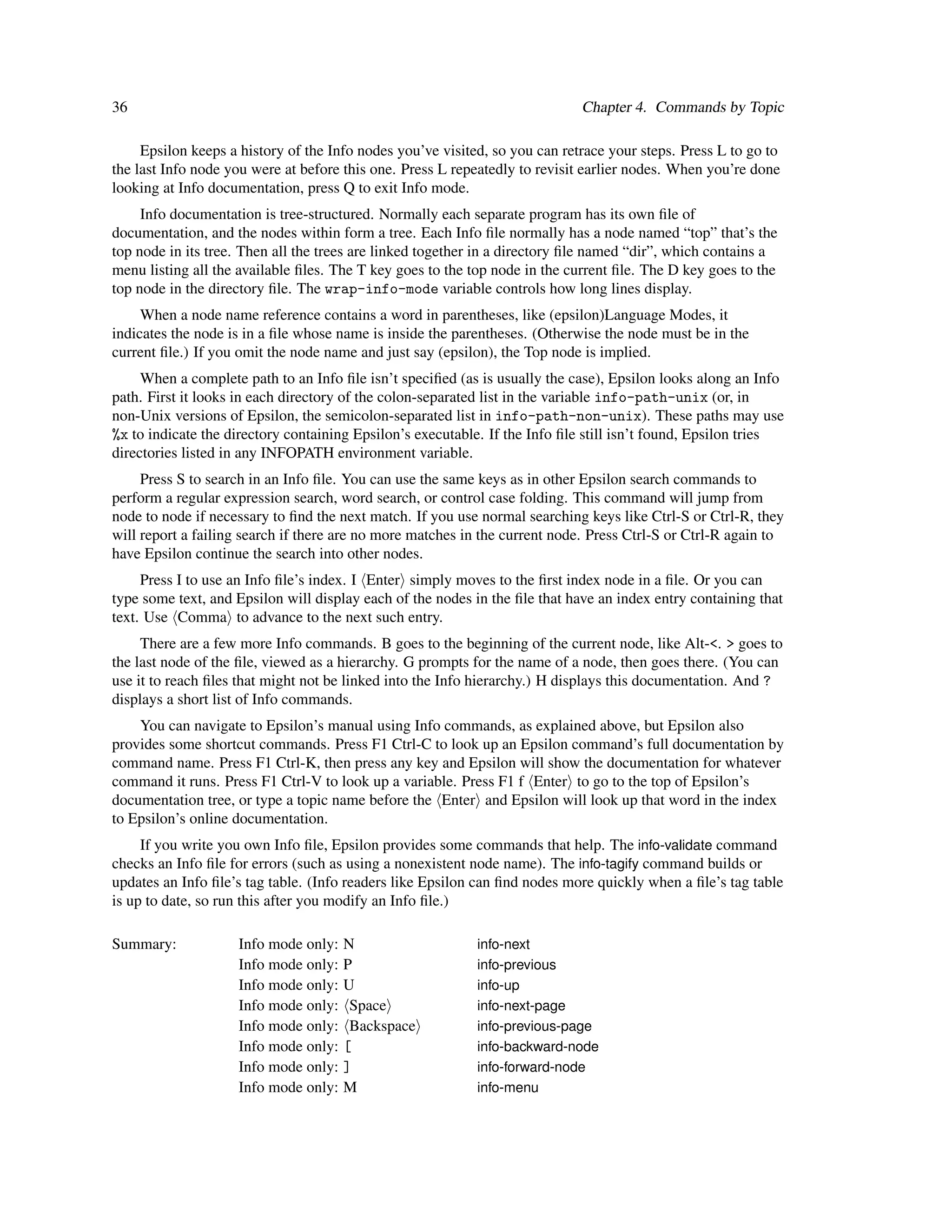 36                                                                           Chapter 4. Commands by Topic

     Epsilon keeps a history of the Info nodes you’ve visited, so you can retrace your steps. Press L to go to
the last Info node you were at before this one. Press L repeatedly to revisit earlier nodes. When you’re done
looking at Info documentation, press Q to exit Info mode.
     Info documentation is tree-structured. Normally each separate program has its own ﬁle of
documentation, and the nodes within form a tree. Each Info ﬁle normally has a node named “top” that’s the
top node in its tree. Then all the trees are linked together in a directory ﬁle named “dir”, which contains a
menu listing all the available ﬁles. The T key goes to the top node in the current ﬁle. The D key goes to the
top node in the directory ﬁle. The wrap-info-mode variable controls how long lines display.
     When a node name reference contains a word in parentheses, like (epsilon)Language Modes, it
indicates the node is in a ﬁle whose name is inside the parentheses. (Otherwise the node must be in the
current ﬁle.) If you omit the node name and just say (epsilon), the Top node is implied.
     When a complete path to an Info ﬁle isn’t speciﬁed (as is usually the case), Epsilon looks along an Info
path. First it looks in each directory of the colon-separated list in the variable info-path-unix (or, in
non-Unix versions of Epsilon, the semicolon-separated list in info-path-non-unix). These paths may use
%x to indicate the directory containing Epsilon’s executable. If the Info ﬁle still isn’t found, Epsilon tries
directories listed in any INFOPATH environment variable.
     Press S to search in an Info ﬁle. You can use the same keys as in other Epsilon search commands to
perform a regular expression search, word search, or control case folding. This command will jump from
node to node if necessary to ﬁnd the next match. If you use normal searching keys like Ctrl-S or Ctrl-R, they
will report a failing search if there are no more matches in the current node. Press Ctrl-S or Ctrl-R again to
have Epsilon continue the search into other nodes.
     Press I to use an Info ﬁle’s index. I Enter simply moves to the ﬁrst index node in a ﬁle. Or you can
type some text, and Epsilon will display each of the nodes in the ﬁle that have an index entry containing that
text. Use Comma to advance to the next such entry.
     There are a few more Info commands. B goes to the beginning of the current node, like Alt-<. > goes to
the last node of the ﬁle, viewed as a hierarchy. G prompts for the name of a node, then goes there. (You can
use it to reach ﬁles that might not be linked into the Info hierarchy.) H displays this documentation. And ?
displays a short list of Info commands.
    You can navigate to Epsilon’s manual using Info commands, as explained above, but Epsilon also
provides some shortcut commands. Press F1 Ctrl-C to look up an Epsilon command’s full documentation by
command name. Press F1 Ctrl-K, then press any key and Epsilon will show the documentation for whatever
command it runs. Press F1 Ctrl-V to look up a variable. Press F1 f Enter to go to the top of Epsilon’s
documentation tree, or type a topic name before the Enter and Epsilon will look up that word in the index
to Epsilon’s online documentation.
     If you write you own Info ﬁle, Epsilon provides some commands that help. The info-validate command
checks an Info ﬁle for errors (such as using a nonexistent node name). The info-tagify command builds or
updates an Info ﬁle’s tag table. (Info readers like Epsilon can ﬁnd nodes more quickly when a ﬁle’s tag table
is up to date, so run this after you modify an Info ﬁle.)

Summary:            Info mode only:   N                     info-next
                    Info mode only:   P                     info-previous
                    Info mode only:   U                     info-up
                    Info mode only:    Space                info-next-page
                    Info mode only:    Backspace            info-previous-page
                    Info mode only:   [                     info-backward-node
                    Info mode only:   ]                     info-forward-node
                    Info mode only:   M                     info-menu
 