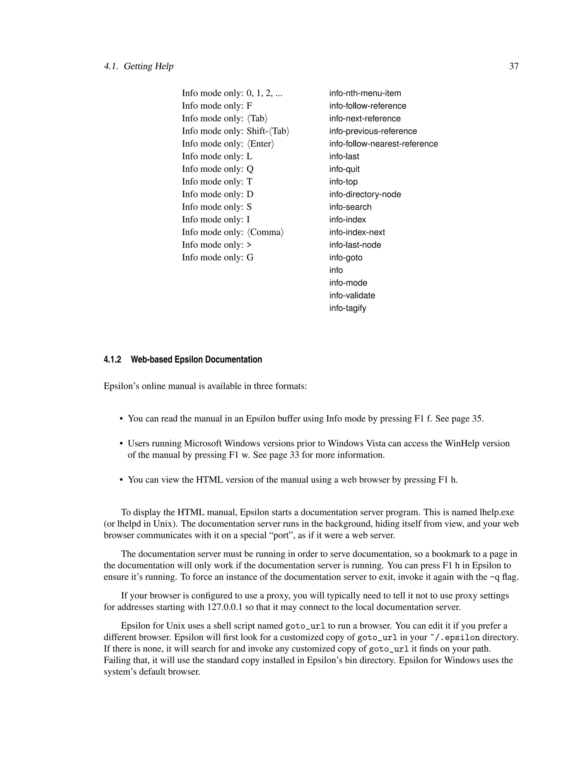 4.1. Getting Help                                                                                                37

                     Info mode only:   0, 1, 2, ...          info-nth-menu-item
                     Info mode only:   F                     info-follow-reference
                     Info mode only:     Tab                 info-next-reference
                     Info mode only:   Shift- Tab            info-previous-reference
                     Info mode only:     Enter               info-follow-nearest-reference
                     Info mode only:   L                     info-last
                     Info mode only:   Q                     info-quit
                     Info mode only:   T                     info-top
                     Info mode only:   D                     info-directory-node
                     Info mode only:   S                     info-search
                     Info mode only:   I                     info-index
                     Info mode only:     Comma               info-index-next
                     Info mode only:   >                     info-last-node
                     Info mode only:   G                     info-goto
                                                             info
                                                             info-mode
                                                             info-validate
                                                             info-tagify




4.1.2   Web-based Epsilon Documentation

Epsilon’s online manual is available in three formats:


    • You can read the manual in an Epsilon buffer using Info mode by pressing F1 f. See page 35.

    • Users running Microsoft Windows versions prior to Windows Vista can access the WinHelp version
      of the manual by pressing F1 w. See page 33 for more information.

    • You can view the HTML version of the manual using a web browser by pressing F1 h.


     To display the HTML manual, Epsilon starts a documentation server program. This is named lhelp.exe
(or lhelpd in Unix). The documentation server runs in the background, hiding itself from view, and your web
browser communicates with it on a special “port”, as if it were a web server.
     The documentation server must be running in order to serve documentation, so a bookmark to a page in
the documentation will only work if the documentation server is running. You can press F1 h in Epsilon to
ensure it’s running. To force an instance of the documentation server to exit, invoke it again with the -q ﬂag.
     If your browser is conﬁgured to use a proxy, you will typically need to tell it not to use proxy settings
for addresses starting with 127.0.0.1 so that it may connect to the local documentation server.
     Epsilon for Unix uses a shell script named goto_url to run a browser. You can edit it if you prefer a
different browser. Epsilon will ﬁrst look for a customized copy of goto_url in your ~/.epsilon directory.
If there is none, it will search for and invoke any customized copy of goto_url it ﬁnds on your path.
Failing that, it will use the standard copy installed in Epsilon’s bin directory. Epsilon for Windows uses the
system’s default browser.
 