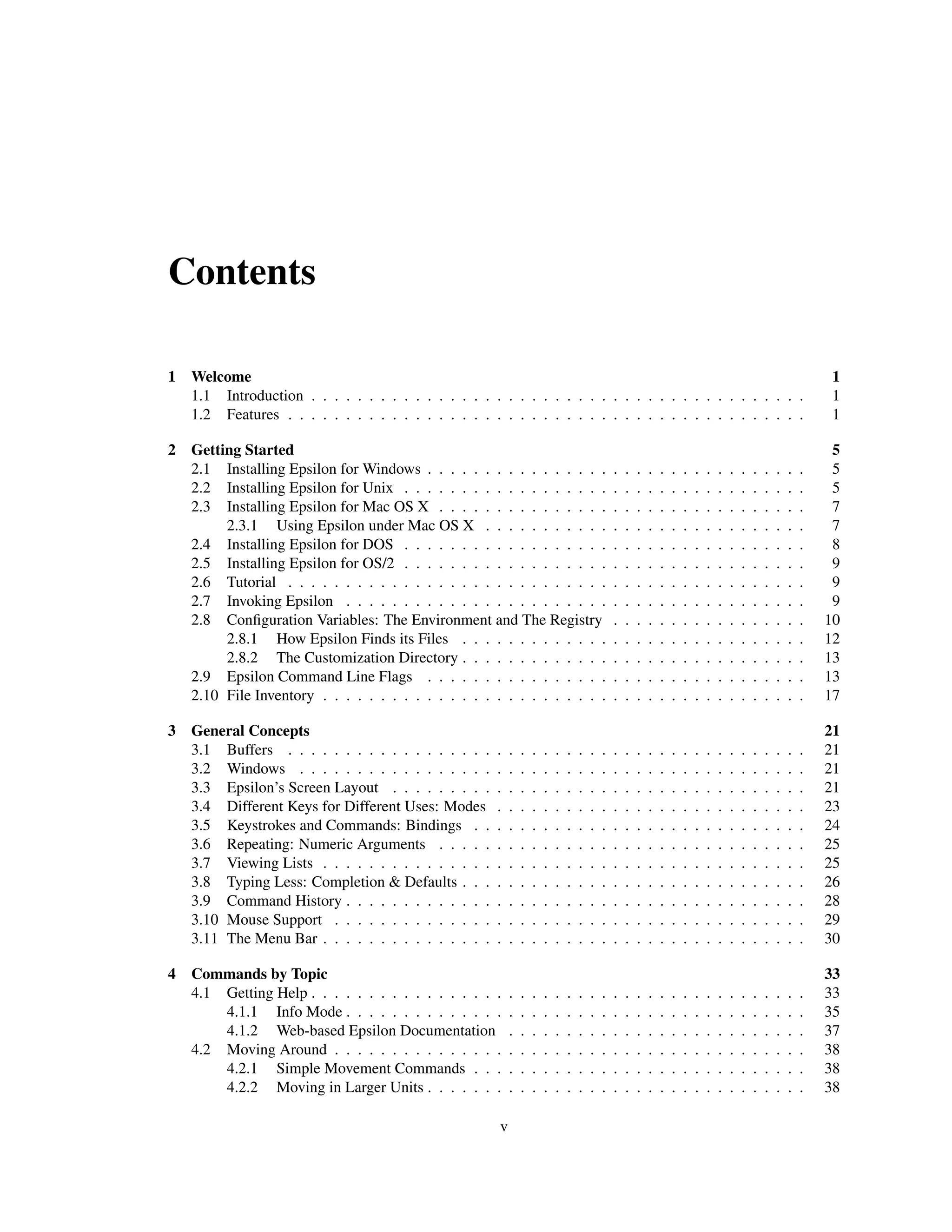 Contents

1 Welcome                                                                                                                                                          1
  1.1 Introduction . . . . . . . . . . . . . . . . . . . . . . . . . . . . . . . . . . . . . . . . . . .                                                           1
  1.2 Features . . . . . . . . . . . . . . . . . . . . . . . . . . . . . . . . . . . . . . . . . . . . .                                                           1

2 Getting Started                                                                                                                                                  5
  2.1 Installing Epsilon for Windows . . . . . . . . . . . . . . . .                          .   .   .   .   .   .   .   .   .   .   .   .   .   .   .   .   .    5
  2.2 Installing Epsilon for Unix . . . . . . . . . . . . . . . . . .                         .   .   .   .   .   .   .   .   .   .   .   .   .   .   .   .   .    5
  2.3 Installing Epsilon for Mac OS X . . . . . . . . . . . . . . .                           .   .   .   .   .   .   .   .   .   .   .   .   .   .   .   .   .    7
       2.3.1 Using Epsilon under Mac OS X . . . . . . . . . . .                               .   .   .   .   .   .   .   .   .   .   .   .   .   .   .   .   .    7
  2.4 Installing Epsilon for DOS . . . . . . . . . . . . . . . . . .                          .   .   .   .   .   .   .   .   .   .   .   .   .   .   .   .   .    8
  2.5 Installing Epsilon for OS/2 . . . . . . . . . . . . . . . . . .                         .   .   .   .   .   .   .   .   .   .   .   .   .   .   .   .   .    9
  2.6 Tutorial . . . . . . . . . . . . . . . . . . . . . . . . . . . .                        .   .   .   .   .   .   .   .   .   .   .   .   .   .   .   .   .    9
  2.7 Invoking Epsilon . . . . . . . . . . . . . . . . . . . . . . .                          .   .   .   .   .   .   .   .   .   .   .   .   .   .   .   .   .    9
  2.8 Conﬁguration Variables: The Environment and The Registry                                .   .   .   .   .   .   .   .   .   .   .   .   .   .   .   .   .   10
       2.8.1 How Epsilon Finds its Files . . . . . . . . . . . . .                            .   .   .   .   .   .   .   .   .   .   .   .   .   .   .   .   .   12
       2.8.2 The Customization Directory . . . . . . . . . . . . .                            .   .   .   .   .   .   .   .   .   .   .   .   .   .   .   .   .   13
  2.9 Epsilon Command Line Flags . . . . . . . . . . . . . . . .                              .   .   .   .   .   .   .   .   .   .   .   .   .   .   .   .   .   13
  2.10 File Inventory . . . . . . . . . . . . . . . . . . . . . . . . .                       .   .   .   .   .   .   .   .   .   .   .   .   .   .   .   .   .   17

3 General Concepts                                                                                                                                                21
  3.1 Buffers . . . . . . . . . . . . . . . . . .    .    .   .   .   .   .   .   .   .   .   .   .   .   .   .   .   .   .   .   .   .   .   .   .   .   .   .   21
  3.2 Windows . . . . . . . . . . . . . . . . .      .    .   .   .   .   .   .   .   .   .   .   .   .   .   .   .   .   .   .   .   .   .   .   .   .   .   .   21
  3.3 Epsilon’s Screen Layout . . . . . . . . .      .    .   .   .   .   .   .   .   .   .   .   .   .   .   .   .   .   .   .   .   .   .   .   .   .   .   .   21
  3.4 Different Keys for Different Uses: Modes       .    .   .   .   .   .   .   .   .   .   .   .   .   .   .   .   .   .   .   .   .   .   .   .   .   .   .   23
  3.5 Keystrokes and Commands: Bindings . .          .    .   .   .   .   .   .   .   .   .   .   .   .   .   .   .   .   .   .   .   .   .   .   .   .   .   .   24
  3.6 Repeating: Numeric Arguments . . . . .         .    .   .   .   .   .   .   .   .   .   .   .   .   .   .   .   .   .   .   .   .   .   .   .   .   .   .   25
  3.7 Viewing Lists . . . . . . . . . . . . . . .    .    .   .   .   .   .   .   .   .   .   .   .   .   .   .   .   .   .   .   .   .   .   .   .   .   .   .   25
  3.8 Typing Less: Completion & Defaults . . .       .    .   .   .   .   .   .   .   .   .   .   .   .   .   .   .   .   .   .   .   .   .   .   .   .   .   .   26
  3.9 Command History . . . . . . . . . . . . .      .    .   .   .   .   .   .   .   .   .   .   .   .   .   .   .   .   .   .   .   .   .   .   .   .   .   .   28
  3.10 Mouse Support . . . . . . . . . . . . . .     .    .   .   .   .   .   .   .   .   .   .   .   .   .   .   .   .   .   .   .   .   .   .   .   .   .   .   29
  3.11 The Menu Bar . . . . . . . . . . . . . . .    .    .   .   .   .   .   .   .   .   .   .   .   .   .   .   .   .   .   .   .   .   .   .   .   .   .   .   30

4 Commands by Topic                                                                                                                                               33
  4.1 Getting Help . . . . . . . . . . . . . . . . .      .   .   .   .   .   .   .   .   .   .   .   .   .   .   .   .   .   .   .   .   .   .   .   .   .   .   33
      4.1.1 Info Mode . . . . . . . . . . . . . .         .   .   .   .   .   .   .   .   .   .   .   .   .   .   .   .   .   .   .   .   .   .   .   .   .   .   35
      4.1.2 Web-based Epsilon Documentation               .   .   .   .   .   .   .   .   .   .   .   .   .   .   .   .   .   .   .   .   .   .   .   .   .   .   37
  4.2 Moving Around . . . . . . . . . . . . . . .         .   .   .   .   .   .   .   .   .   .   .   .   .   .   .   .   .   .   .   .   .   .   .   .   .   .   38
      4.2.1 Simple Movement Commands . . .                .   .   .   .   .   .   .   .   .   .   .   .   .   .   .   .   .   .   .   .   .   .   .   .   .   .   38
      4.2.2 Moving in Larger Units . . . . . . .          .   .   .   .   .   .   .   .   .   .   .   .   .   .   .   .   .   .   .   .   .   .   .   .   .   .   38

                                                      v
 