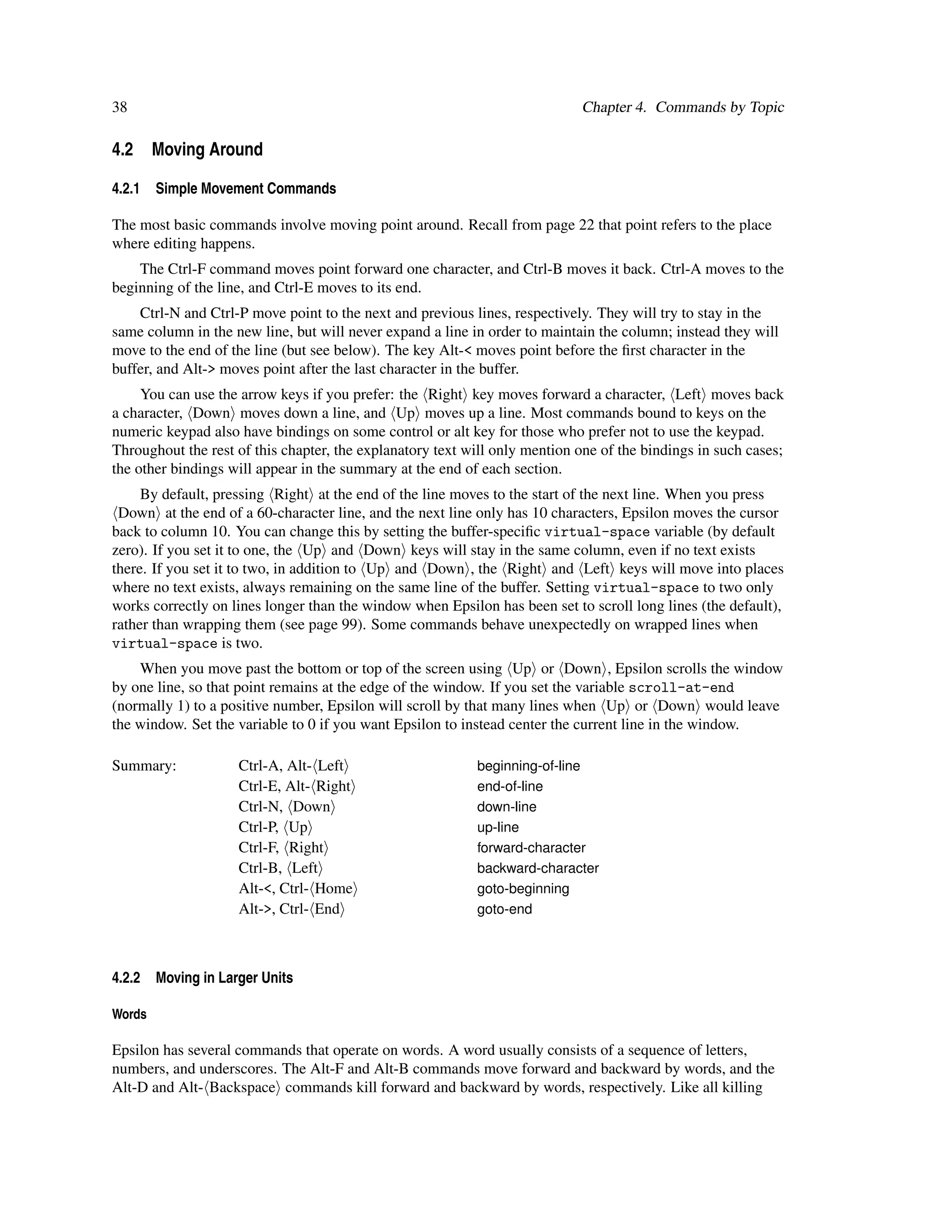 38                                                                          Chapter 4. Commands by Topic

4.2 Moving Around

4.2.1   Simple Movement Commands

The most basic commands involve moving point around. Recall from page 22 that point refers to the place
where editing happens.
    The Ctrl-F command moves point forward one character, and Ctrl-B moves it back. Ctrl-A moves to the
beginning of the line, and Ctrl-E moves to its end.
    Ctrl-N and Ctrl-P move point to the next and previous lines, respectively. They will try to stay in the
same column in the new line, but will never expand a line in order to maintain the column; instead they will
move to the end of the line (but see below). The key Alt-< moves point before the ﬁrst character in the
buffer, and Alt-> moves point after the last character in the buffer.
     You can use the arrow keys if you prefer: the Right key moves forward a character, Left moves back
a character, Down moves down a line, and Up moves up a line. Most commands bound to keys on the
numeric keypad also have bindings on some control or alt key for those who prefer not to use the keypad.
Throughout the rest of this chapter, the explanatory text will only mention one of the bindings in such cases;
the other bindings will appear in the summary at the end of each section.
     By default, pressing Right at the end of the line moves to the start of the next line. When you press
 Down at the end of a 60-character line, and the next line only has 10 characters, Epsilon moves the cursor
back to column 10. You can change this by setting the buffer-speciﬁc virtual-space variable (by default
zero). If you set it to one, the Up and Down keys will stay in the same column, even if no text exists
there. If you set it to two, in addition to Up and Down , the Right and Left keys will move into places
where no text exists, always remaining on the same line of the buffer. Setting virtual-space to two only
works correctly on lines longer than the window when Epsilon has been set to scroll long lines (the default),
rather than wrapping them (see page 99). Some commands behave unexpectedly on wrapped lines when
virtual-space is two.
    When you move past the bottom or top of the screen using Up or Down , Epsilon scrolls the window
by one line, so that point remains at the edge of the window. If you set the variable scroll-at-end
(normally 1) to a positive number, Epsilon will scroll by that many lines when Up or Down would leave
the window. Set the variable to 0 if you want Epsilon to instead center the current line in the window.

Summary:             Ctrl-A, Alt- Left                     beginning-of-line
                     Ctrl-E, Alt- Right                    end-of-line
                     Ctrl-N, Down                          down-line
                     Ctrl-P, Up                            up-line
                     Ctrl-F, Right                         forward-character
                     Ctrl-B, Left                          backward-character
                     Alt-<, Ctrl- Home                     goto-beginning
                     Alt->, Ctrl- End                      goto-end



4.2.2   Moving in Larger Units

Words

Epsilon has several commands that operate on words. A word usually consists of a sequence of letters,
numbers, and underscores. The Alt-F and Alt-B commands move forward and backward by words, and the
Alt-D and Alt- Backspace commands kill forward and backward by words, respectively. Like all killing
 