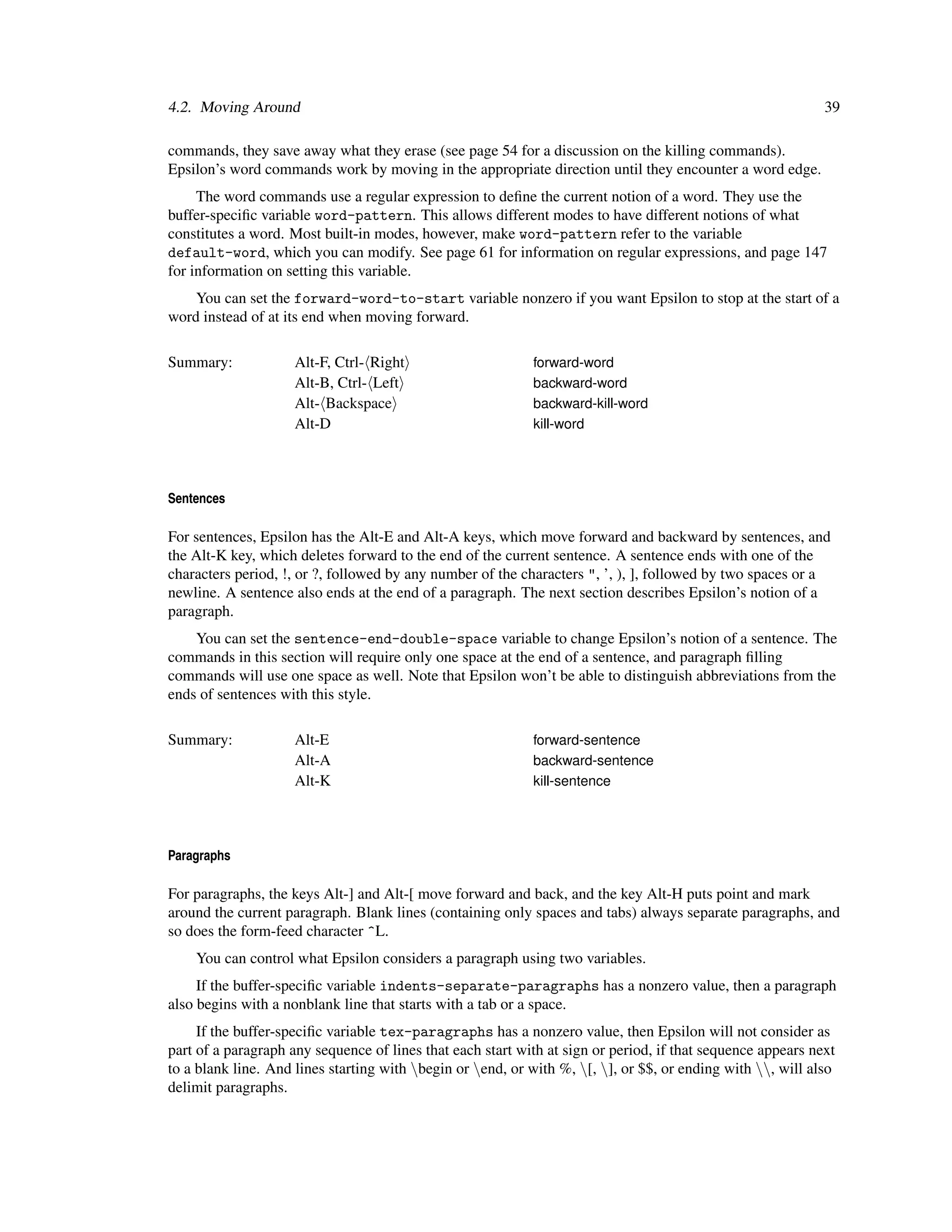 4.2. Moving Around                                                                                           39

commands, they save away what they erase (see page 54 for a discussion on the killing commands).
Epsilon’s word commands work by moving in the appropriate direction until they encounter a word edge.
     The word commands use a regular expression to deﬁne the current notion of a word. They use the
buffer-speciﬁc variable word-pattern. This allows different modes to have different notions of what
constitutes a word. Most built-in modes, however, make word-pattern refer to the variable
default-word, which you can modify. See page 61 for information on regular expressions, and page 147
for information on setting this variable.
    You can set the forward-word-to-start variable nonzero if you want Epsilon to stop at the start of a
word instead of at its end when moving forward.

Summary:             Alt-F, Ctrl- Right                     forward-word
                     Alt-B, Ctrl- Left                      backward-word
                     Alt- Backspace                         backward-kill-word
                     Alt-D                                  kill-word




Sentences

For sentences, Epsilon has the Alt-E and Alt-A keys, which move forward and backward by sentences, and
the Alt-K key, which deletes forward to the end of the current sentence. A sentence ends with one of the
characters period, !, or ?, followed by any number of the characters ", ’, ), ], followed by two spaces or a
newline. A sentence also ends at the end of a paragraph. The next section describes Epsilon’s notion of a
paragraph.
    You can set the sentence-end-double-space variable to change Epsilon’s notion of a sentence. The
commands in this section will require only one space at the end of a sentence, and paragraph ﬁlling
commands will use one space as well. Note that Epsilon won’t be able to distinguish abbreviations from the
ends of sentences with this style.

Summary:             Alt-E                                  forward-sentence
                     Alt-A                                  backward-sentence
                     Alt-K                                  kill-sentence




Paragraphs

For paragraphs, the keys Alt-] and Alt-[ move forward and back, and the key Alt-H puts point and mark
around the current paragraph. Blank lines (containing only spaces and tabs) always separate paragraphs, and
so does the form-feed character ^L.
    You can control what Epsilon considers a paragraph using two variables.
     If the buffer-speciﬁc variable indents-separate-paragraphs has a nonzero value, then a paragraph
also begins with a nonblank line that starts with a tab or a space.
     If the buffer-speciﬁc variable tex-paragraphs has a nonzero value, then Epsilon will not consider as
part of a paragraph any sequence of lines that each start with at sign or period, if that sequence appears next
to a blank line. And lines starting with begin or end, or with %, [, ], or $$, or ending with , will also
delimit paragraphs.
 