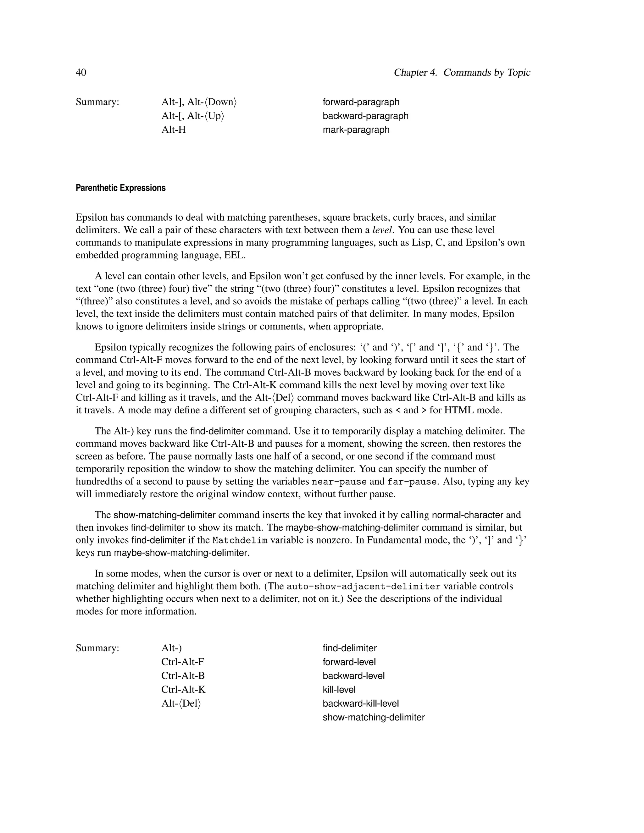 40                                                                             Chapter 4. Commands by Topic

Summary:             Alt-], Alt- Down                        forward-paragraph
                     Alt-[, Alt- Up                          backward-paragraph
                     Alt-H                                   mark-paragraph




Parenthetic Expressions


Epsilon has commands to deal with matching parentheses, square brackets, curly braces, and similar
delimiters. We call a pair of these characters with text between them a level. You can use these level
commands to manipulate expressions in many programming languages, such as Lisp, C, and Epsilon’s own
embedded programming language, EEL.
     A level can contain other levels, and Epsilon won’t get confused by the inner levels. For example, in the
text “one (two (three) four) ﬁve” the string “(two (three) four)” constitutes a level. Epsilon recognizes that
“(three)” also constitutes a level, and so avoids the mistake of perhaps calling “(two (three)” a level. In each
level, the text inside the delimiters must contain matched pairs of that delimiter. In many modes, Epsilon
knows to ignore delimiters inside strings or comments, when appropriate.
      Epsilon typically recognizes the following pairs of enclosures: ‘(’ and ‘)’, ‘[’ and ‘]’, ‘{’ and ‘}’. The
command Ctrl-Alt-F moves forward to the end of the next level, by looking forward until it sees the start of
a level, and moving to its end. The command Ctrl-Alt-B moves backward by looking back for the end of a
level and going to its beginning. The Ctrl-Alt-K command kills the next level by moving over text like
Ctrl-Alt-F and killing as it travels, and the Alt- Del command moves backward like Ctrl-Alt-B and kills as
it travels. A mode may deﬁne a different set of grouping characters, such as < and > for HTML mode.
     The Alt-) key runs the ﬁnd-delimiter command. Use it to temporarily display a matching delimiter. The
command moves backward like Ctrl-Alt-B and pauses for a moment, showing the screen, then restores the
screen as before. The pause normally lasts one half of a second, or one second if the command must
temporarily reposition the window to show the matching delimiter. You can specify the number of
hundredths of a second to pause by setting the variables near-pause and far-pause. Also, typing any key
will immediately restore the original window context, without further pause.
    The show-matching-delimiter command inserts the key that invoked it by calling normal-character and
then invokes ﬁnd-delimiter to show its match. The maybe-show-matching-delimiter command is similar, but
only invokes ﬁnd-delimiter if the Matchdelim variable is nonzero. In Fundamental mode, the ‘)’, ‘]’ and ‘}’
keys run maybe-show-matching-delimiter.
    In some modes, when the cursor is over or next to a delimiter, Epsilon will automatically seek out its
matching delimiter and highlight them both. (The auto-show-adjacent-delimiter variable controls
whether highlighting occurs when next to a delimiter, not on it.) See the descriptions of the individual
modes for more information.


Summary:             Alt-)                                   ﬁnd-delimiter
                     Ctrl-Alt-F                              forward-level
                     Ctrl-Alt-B                              backward-level
                     Ctrl-Alt-K                              kill-level
                     Alt- Del                                backward-kill-level
                                                             show-matching-delimiter
 