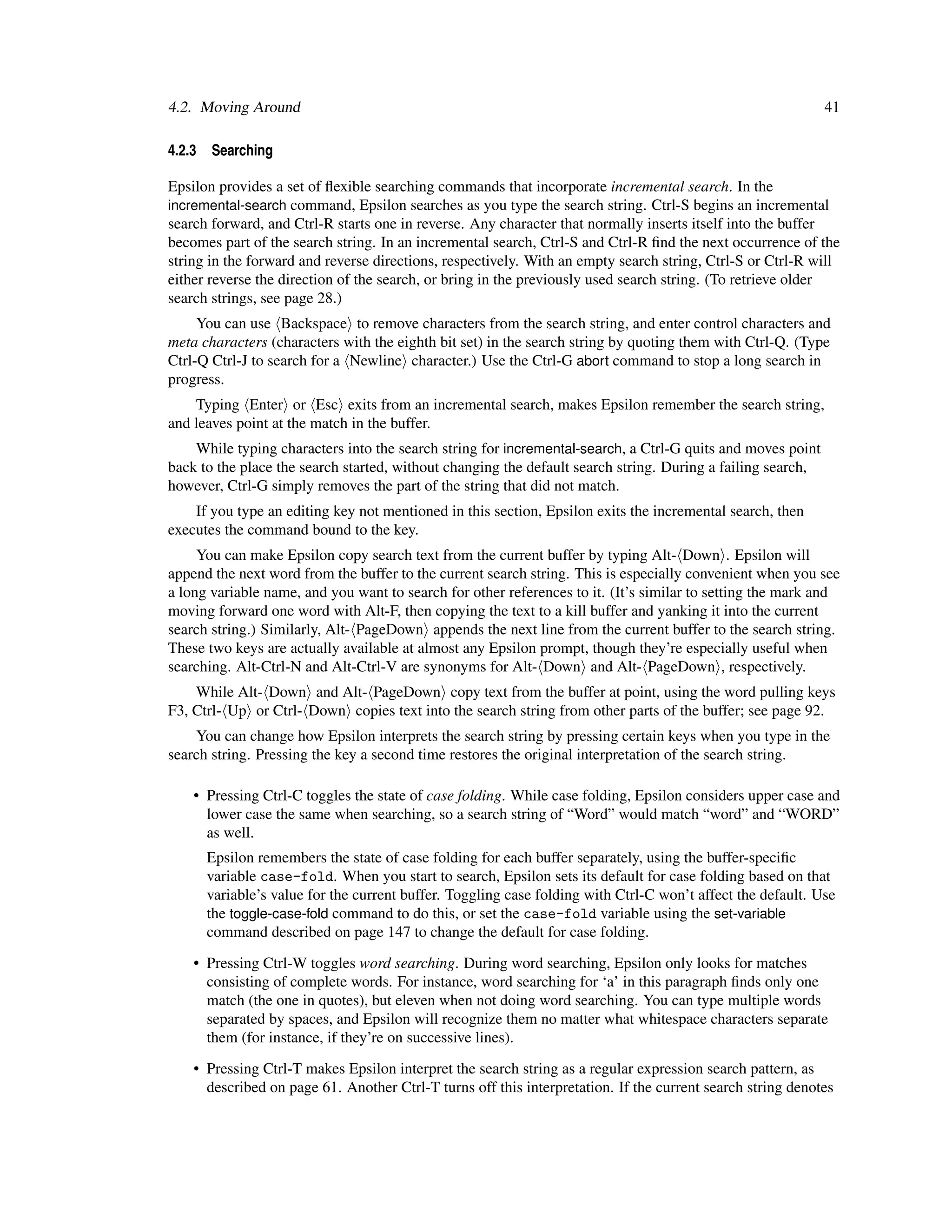 4.2. Moving Around                                                                                            41

4.2.3   Searching

Epsilon provides a set of ﬂexible searching commands that incorporate incremental search. In the
incremental-search command, Epsilon searches as you type the search string. Ctrl-S begins an incremental
search forward, and Ctrl-R starts one in reverse. Any character that normally inserts itself into the buffer
becomes part of the search string. In an incremental search, Ctrl-S and Ctrl-R ﬁnd the next occurrence of the
string in the forward and reverse directions, respectively. With an empty search string, Ctrl-S or Ctrl-R will
either reverse the direction of the search, or bring in the previously used search string. (To retrieve older
search strings, see page 28.)
     You can use Backspace to remove characters from the search string, and enter control characters and
meta characters (characters with the eighth bit set) in the search string by quoting them with Ctrl-Q. (Type
Ctrl-Q Ctrl-J to search for a Newline character.) Use the Ctrl-G abort command to stop a long search in
progress.
    Typing Enter or Esc exits from an incremental search, makes Epsilon remember the search string,
and leaves point at the match in the buffer.
    While typing characters into the search string for incremental-search, a Ctrl-G quits and moves point
back to the place the search started, without changing the default search string. During a failing search,
however, Ctrl-G simply removes the part of the string that did not match.
    If you type an editing key not mentioned in this section, Epsilon exits the incremental search, then
executes the command bound to the key.
     You can make Epsilon copy search text from the current buffer by typing Alt- Down . Epsilon will
append the next word from the buffer to the current search string. This is especially convenient when you see
a long variable name, and you want to search for other references to it. (It’s similar to setting the mark and
moving forward one word with Alt-F, then copying the text to a kill buffer and yanking it into the current
search string.) Similarly, Alt- PageDown appends the next line from the current buffer to the search string.
These two keys are actually available at almost any Epsilon prompt, though they’re especially useful when
searching. Alt-Ctrl-N and Alt-Ctrl-V are synonyms for Alt- Down and Alt- PageDown , respectively.
    While Alt- Down and Alt- PageDown copy text from the buffer at point, using the word pulling keys
F3, Ctrl- Up or Ctrl- Down copies text into the search string from other parts of the buffer; see page 92.
    You can change how Epsilon interprets the search string by pressing certain keys when you type in the
search string. Pressing the key a second time restores the original interpretation of the search string.

    • Pressing Ctrl-C toggles the state of case folding. While case folding, Epsilon considers upper case and
      lower case the same when searching, so a search string of “Word” would match “word” and “WORD”
      as well.
        Epsilon remembers the state of case folding for each buffer separately, using the buffer-speciﬁc
        variable case-fold. When you start to search, Epsilon sets its default for case folding based on that
        variable’s value for the current buffer. Toggling case folding with Ctrl-C won’t affect the default. Use
        the toggle-case-fold command to do this, or set the case-fold variable using the set-variable
        command described on page 147 to change the default for case folding.

    • Pressing Ctrl-W toggles word searching. During word searching, Epsilon only looks for matches
      consisting of complete words. For instance, word searching for ‘a’ in this paragraph ﬁnds only one
      match (the one in quotes), but eleven when not doing word searching. You can type multiple words
      separated by spaces, and Epsilon will recognize them no matter what whitespace characters separate
      them (for instance, if they’re on successive lines).

    • Pressing Ctrl-T makes Epsilon interpret the search string as a regular expression search pattern, as
      described on page 61. Another Ctrl-T turns off this interpretation. If the current search string denotes
 