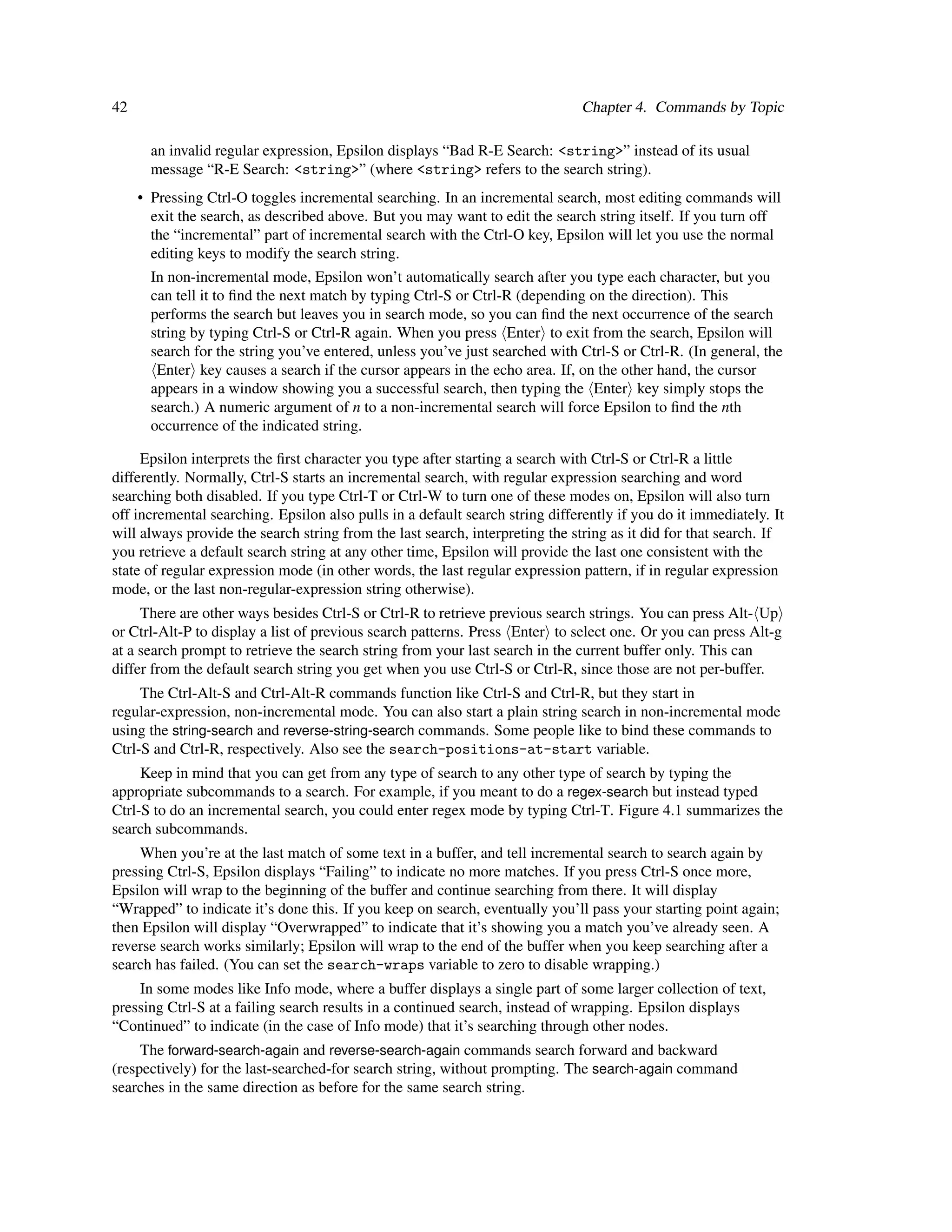 42                                                                             Chapter 4. Commands by Topic

       an invalid regular expression, Epsilon displays “Bad R-E Search: <string>” instead of its usual
       message “R-E Search: <string>” (where <string> refers to the search string).
     • Pressing Ctrl-O toggles incremental searching. In an incremental search, most editing commands will
       exit the search, as described above. But you may want to edit the search string itself. If you turn off
       the “incremental” part of incremental search with the Ctrl-O key, Epsilon will let you use the normal
       editing keys to modify the search string.
       In non-incremental mode, Epsilon won’t automatically search after you type each character, but you
       can tell it to ﬁnd the next match by typing Ctrl-S or Ctrl-R (depending on the direction). This
       performs the search but leaves you in search mode, so you can ﬁnd the next occurrence of the search
       string by typing Ctrl-S or Ctrl-R again. When you press Enter to exit from the search, Epsilon will
       search for the string you’ve entered, unless you’ve just searched with Ctrl-S or Ctrl-R. (In general, the
        Enter key causes a search if the cursor appears in the echo area. If, on the other hand, the cursor
       appears in a window showing you a successful search, then typing the Enter key simply stops the
       search.) A numeric argument of n to a non-incremental search will force Epsilon to ﬁnd the nth
       occurrence of the indicated string.

     Epsilon interprets the ﬁrst character you type after starting a search with Ctrl-S or Ctrl-R a little
differently. Normally, Ctrl-S starts an incremental search, with regular expression searching and word
searching both disabled. If you type Ctrl-T or Ctrl-W to turn one of these modes on, Epsilon will also turn
off incremental searching. Epsilon also pulls in a default search string differently if you do it immediately. It
will always provide the search string from the last search, interpreting the string as it did for that search. If
you retrieve a default search string at any other time, Epsilon will provide the last one consistent with the
state of regular expression mode (in other words, the last regular expression pattern, if in regular expression
mode, or the last non-regular-expression string otherwise).
     There are other ways besides Ctrl-S or Ctrl-R to retrieve previous search strings. You can press Alt- Up
or Ctrl-Alt-P to display a list of previous search patterns. Press Enter to select one. Or you can press Alt-g
at a search prompt to retrieve the search string from your last search in the current buffer only. This can
differ from the default search string you get when you use Ctrl-S or Ctrl-R, since those are not per-buffer.
     The Ctrl-Alt-S and Ctrl-Alt-R commands function like Ctrl-S and Ctrl-R, but they start in
regular-expression, non-incremental mode. You can also start a plain string search in non-incremental mode
using the string-search and reverse-string-search commands. Some people like to bind these commands to
Ctrl-S and Ctrl-R, respectively. Also see the search-positions-at-start variable.
     Keep in mind that you can get from any type of search to any other type of search by typing the
appropriate subcommands to a search. For example, if you meant to do a regex-search but instead typed
Ctrl-S to do an incremental search, you could enter regex mode by typing Ctrl-T. Figure 4.1 summarizes the
search subcommands.
    When you’re at the last match of some text in a buffer, and tell incremental search to search again by
pressing Ctrl-S, Epsilon displays “Failing” to indicate no more matches. If you press Ctrl-S once more,
Epsilon will wrap to the beginning of the buffer and continue searching from there. It will display
“Wrapped” to indicate it’s done this. If you keep on search, eventually you’ll pass your starting point again;
then Epsilon will display “Overwrapped” to indicate that it’s showing you a match you’ve already seen. A
reverse search works similarly; Epsilon will wrap to the end of the buffer when you keep searching after a
search has failed. (You can set the search-wraps variable to zero to disable wrapping.)
    In some modes like Info mode, where a buffer displays a single part of some larger collection of text,
pressing Ctrl-S at a failing search results in a continued search, instead of wrapping. Epsilon displays
“Continued” to indicate (in the case of Info mode) that it’s searching through other nodes.
     The forward-search-again and reverse-search-again commands search forward and backward
(respectively) for the last-searched-for search string, without prompting. The search-again command
searches in the same direction as before for the same search string.
 