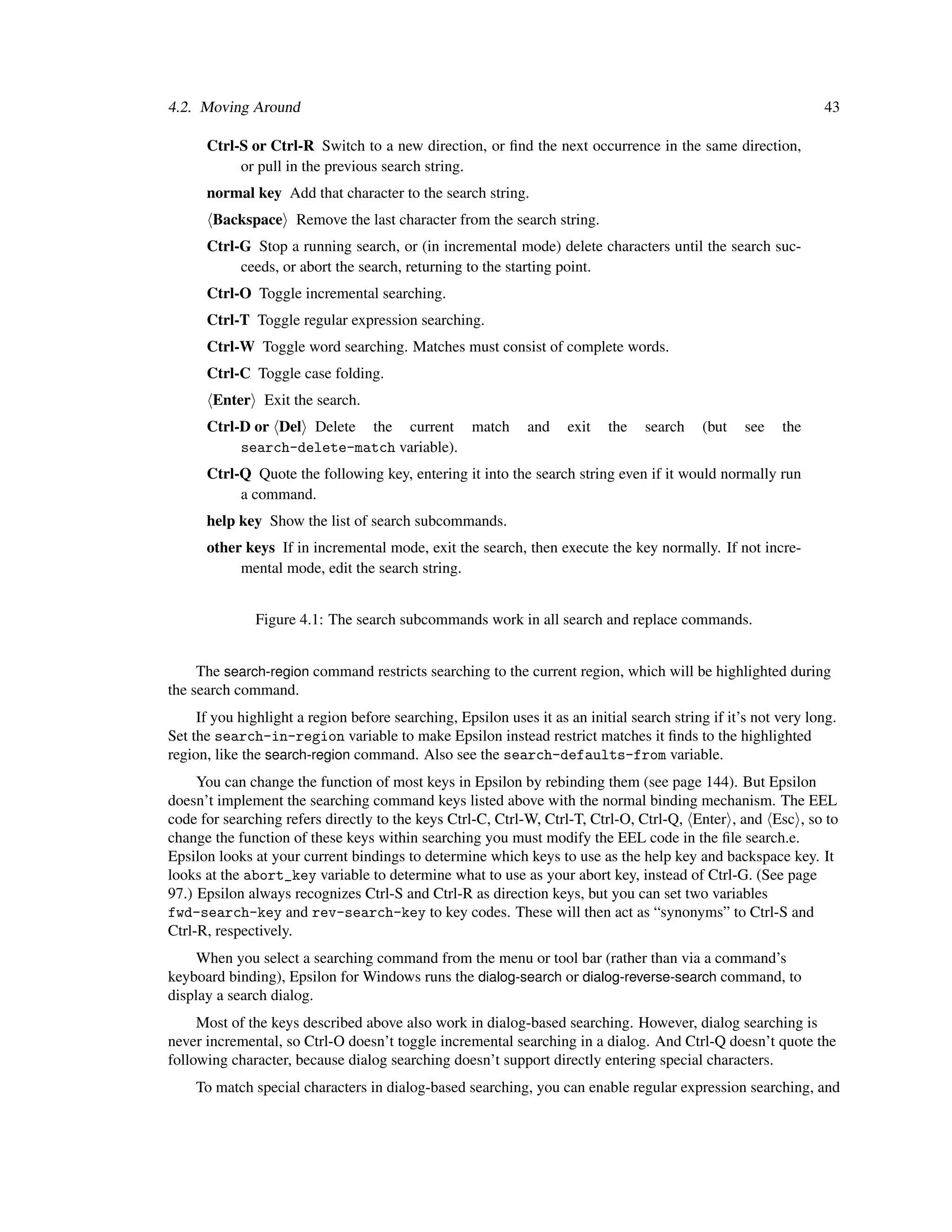 4.2. Moving Around                                                                                              43

      Ctrl-S or Ctrl-R Switch to a new direction, or ﬁnd the next occurrence in the same direction,
           or pull in the previous search string.
      normal key Add that character to the search string.
       Backspace Remove the last character from the search string.
      Ctrl-G Stop a running search, or (in incremental mode) delete characters until the search suc-
           ceeds, or abort the search, returning to the starting point.
      Ctrl-O Toggle incremental searching.
      Ctrl-T Toggle regular expression searching.
      Ctrl-W Toggle word searching. Matches must consist of complete words.
      Ctrl-C Toggle case folding.
       Enter Exit the search.
      Ctrl-D or Del Delete the current match                 and    exit   the    search   (but    see   the
           search-delete-match variable).
      Ctrl-Q Quote the following key, entering it into the search string even if it would normally run
           a command.
      help key Show the list of search subcommands.
      other keys If in incremental mode, exit the search, then execute the key normally. If not incre-
           mental mode, edit the search string.


               Figure 4.1: The search subcommands work in all search and replace commands.


     The search-region command restricts searching to the current region, which will be highlighted during
the search command.
     If you highlight a region before searching, Epsilon uses it as an initial search string if it’s not very long.
Set the search-in-region variable to make Epsilon instead restrict matches it ﬁnds to the highlighted
region, like the search-region command. Also see the search-defaults-from variable.
     You can change the function of most keys in Epsilon by rebinding them (see page 144). But Epsilon
doesn’t implement the searching command keys listed above with the normal binding mechanism. The EEL
code for searching refers directly to the keys Ctrl-C, Ctrl-W, Ctrl-T, Ctrl-O, Ctrl-Q, Enter , and Esc , so to
change the function of these keys within searching you must modify the EEL code in the ﬁle search.e.
Epsilon looks at your current bindings to determine which keys to use as the help key and backspace key. It
looks at the abort_key variable to determine what to use as your abort key, instead of Ctrl-G. (See page
97.) Epsilon always recognizes Ctrl-S and Ctrl-R as direction keys, but you can set two variables
fwd-search-key and rev-search-key to key codes. These will then act as “synonyms” to Ctrl-S and
Ctrl-R, respectively.
     When you select a searching command from the menu or tool bar (rather than via a command’s
keyboard binding), Epsilon for Windows runs the dialog-search or dialog-reverse-search command, to
display a search dialog.
     Most of the keys described above also work in dialog-based searching. However, dialog searching is
never incremental, so Ctrl-O doesn’t toggle incremental searching in a dialog. And Ctrl-Q doesn’t quote the
following character, because dialog searching doesn’t support directly entering special characters.
    To match special characters in dialog-based searching, you can enable regular expression searching, and
 