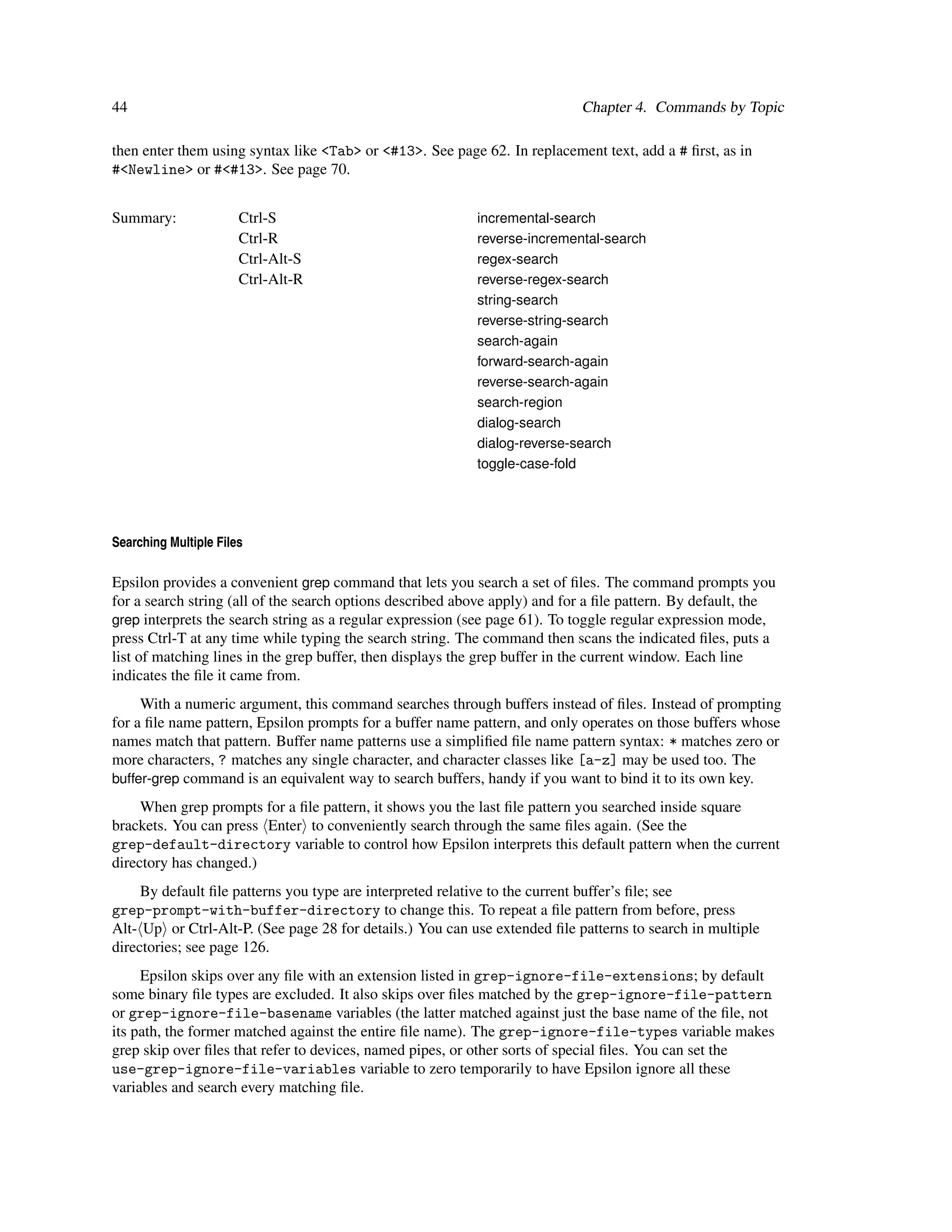 44                                                                          Chapter 4. Commands by Topic

then enter them using syntax like <Tab> or <#13>. See page 62. In replacement text, add a # ﬁrst, as in
#<Newline> or #<#13>. See page 70.


Summary:               Ctrl-S                              incremental-search
                       Ctrl-R                              reverse-incremental-search
                       Ctrl-Alt-S                          regex-search
                       Ctrl-Alt-R                          reverse-regex-search
                                                           string-search
                                                           reverse-string-search
                                                           search-again
                                                           forward-search-again
                                                           reverse-search-again
                                                           search-region
                                                           dialog-search
                                                           dialog-reverse-search
                                                           toggle-case-fold




Searching Multiple Files

Epsilon provides a convenient grep command that lets you search a set of ﬁles. The command prompts you
for a search string (all of the search options described above apply) and for a ﬁle pattern. By default, the
grep interprets the search string as a regular expression (see page 61). To toggle regular expression mode,
press Ctrl-T at any time while typing the search string. The command then scans the indicated ﬁles, puts a
list of matching lines in the grep buffer, then displays the grep buffer in the current window. Each line
indicates the ﬁle it came from.
     With a numeric argument, this command searches through buffers instead of ﬁles. Instead of prompting
for a ﬁle name pattern, Epsilon prompts for a buffer name pattern, and only operates on those buffers whose
names match that pattern. Buffer name patterns use a simpliﬁed ﬁle name pattern syntax: * matches zero or
more characters, ? matches any single character, and character classes like [a-z] may be used too. The
buffer-grep command is an equivalent way to search buffers, handy if you want to bind it to its own key.

     When grep prompts for a ﬁle pattern, it shows you the last ﬁle pattern you searched inside square
brackets. You can press Enter to conveniently search through the same ﬁles again. (See the
grep-default-directory variable to control how Epsilon interprets this default pattern when the current
directory has changed.)
     By default ﬁle patterns you type are interpreted relative to the current buffer’s ﬁle; see
grep-prompt-with-buffer-directory to change this. To repeat a ﬁle pattern from before, press
Alt- Up or Ctrl-Alt-P. (See page 28 for details.) You can use extended ﬁle patterns to search in multiple
directories; see page 126.
     Epsilon skips over any ﬁle with an extension listed in grep-ignore-file-extensions; by default
some binary ﬁle types are excluded. It also skips over ﬁles matched by the grep-ignore-file-pattern
or grep-ignore-file-basename variables (the latter matched against just the base name of the ﬁle, not
its path, the former matched against the entire ﬁle name). The grep-ignore-file-types variable makes
grep skip over ﬁles that refer to devices, named pipes, or other sorts of special ﬁles. You can set the
use-grep-ignore-file-variables variable to zero temporarily to have Epsilon ignore all these
variables and search every matching ﬁle.
 