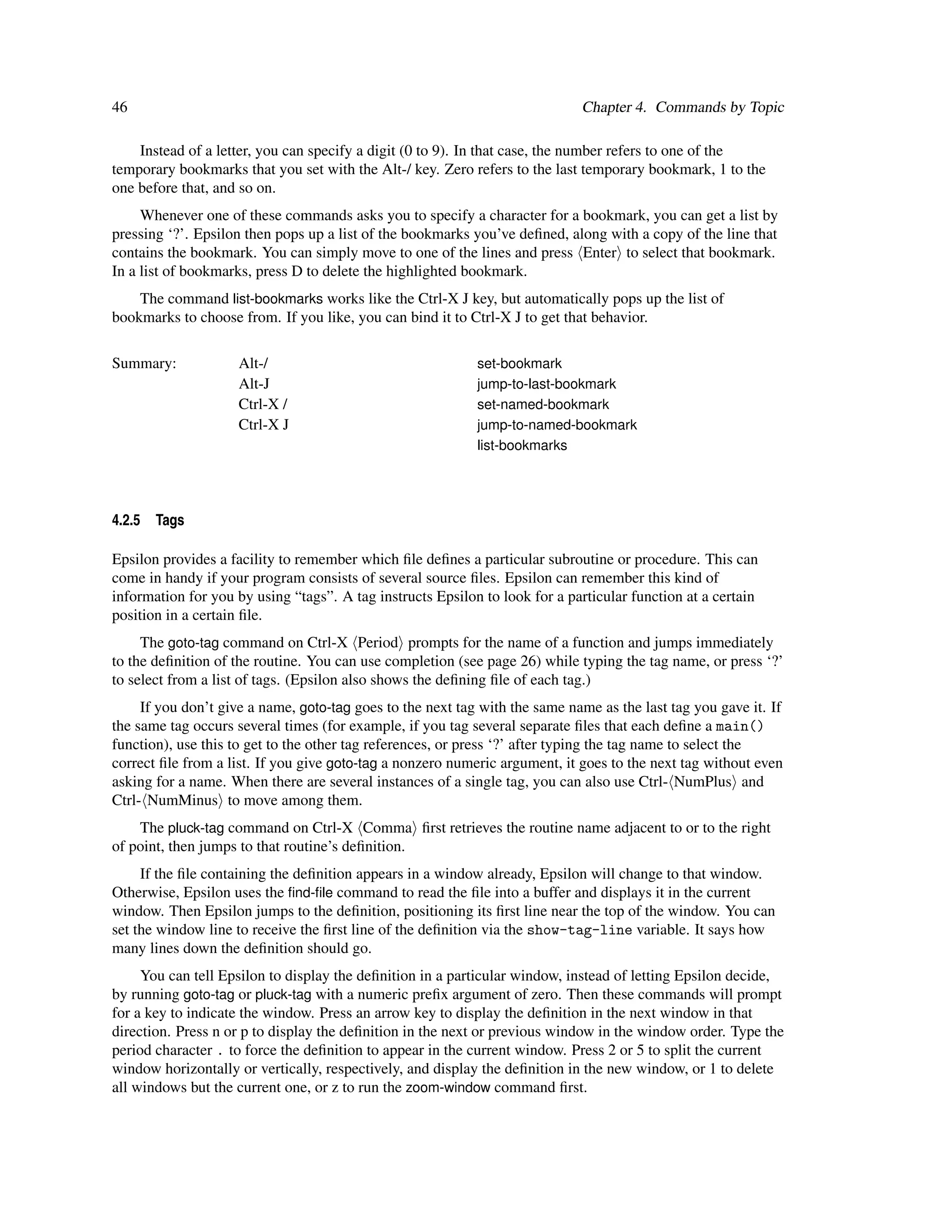 46                                                                           Chapter 4. Commands by Topic

    Instead of a letter, you can specify a digit (0 to 9). In that case, the number refers to one of the
temporary bookmarks that you set with the Alt-/ key. Zero refers to the last temporary bookmark, 1 to the
one before that, and so on.
     Whenever one of these commands asks you to specify a character for a bookmark, you can get a list by
pressing ‘?’. Epsilon then pops up a list of the bookmarks you’ve deﬁned, along with a copy of the line that
contains the bookmark. You can simply move to one of the lines and press Enter to select that bookmark.
In a list of bookmarks, press D to delete the highlighted bookmark.
    The command list-bookmarks works like the Ctrl-X J key, but automatically pops up the list of
bookmarks to choose from. If you like, you can bind it to Ctrl-X J to get that behavior.

Summary:            Alt-/                                   set-bookmark
                    Alt-J                                   jump-to-last-bookmark
                    Ctrl-X /                                set-named-bookmark
                    Ctrl-X J                                jump-to-named-bookmark
                                                            list-bookmarks




4.2.5   Tags

Epsilon provides a facility to remember which ﬁle deﬁnes a particular subroutine or procedure. This can
come in handy if your program consists of several source ﬁles. Epsilon can remember this kind of
information for you by using “tags”. A tag instructs Epsilon to look for a particular function at a certain
position in a certain ﬁle.
     The goto-tag command on Ctrl-X Period prompts for the name of a function and jumps immediately
to the deﬁnition of the routine. You can use completion (see page 26) while typing the tag name, or press ‘?’
to select from a list of tags. (Epsilon also shows the deﬁning ﬁle of each tag.)
     If you don’t give a name, goto-tag goes to the next tag with the same name as the last tag you gave it. If
the same tag occurs several times (for example, if you tag several separate ﬁles that each deﬁne a main()
function), use this to get to the other tag references, or press ‘?’ after typing the tag name to select the
correct ﬁle from a list. If you give goto-tag a nonzero numeric argument, it goes to the next tag without even
asking for a name. When there are several instances of a single tag, you can also use Ctrl- NumPlus and
Ctrl- NumMinus to move among them.
    The pluck-tag command on Ctrl-X Comma ﬁrst retrieves the routine name adjacent to or to the right
of point, then jumps to that routine’s deﬁnition.
     If the ﬁle containing the deﬁnition appears in a window already, Epsilon will change to that window.
Otherwise, Epsilon uses the ﬁnd-ﬁle command to read the ﬁle into a buffer and displays it in the current
window. Then Epsilon jumps to the deﬁnition, positioning its ﬁrst line near the top of the window. You can
set the window line to receive the ﬁrst line of the deﬁnition via the show-tag-line variable. It says how
many lines down the deﬁnition should go.
     You can tell Epsilon to display the deﬁnition in a particular window, instead of letting Epsilon decide,
by running goto-tag or pluck-tag with a numeric preﬁx argument of zero. Then these commands will prompt
for a key to indicate the window. Press an arrow key to display the deﬁnition in the next window in that
direction. Press n or p to display the deﬁnition in the next or previous window in the window order. Type the
period character . to force the deﬁnition to appear in the current window. Press 2 or 5 to split the current
window horizontally or vertically, respectively, and display the deﬁnition in the new window, or 1 to delete
all windows but the current one, or z to run the zoom-window command ﬁrst.
 