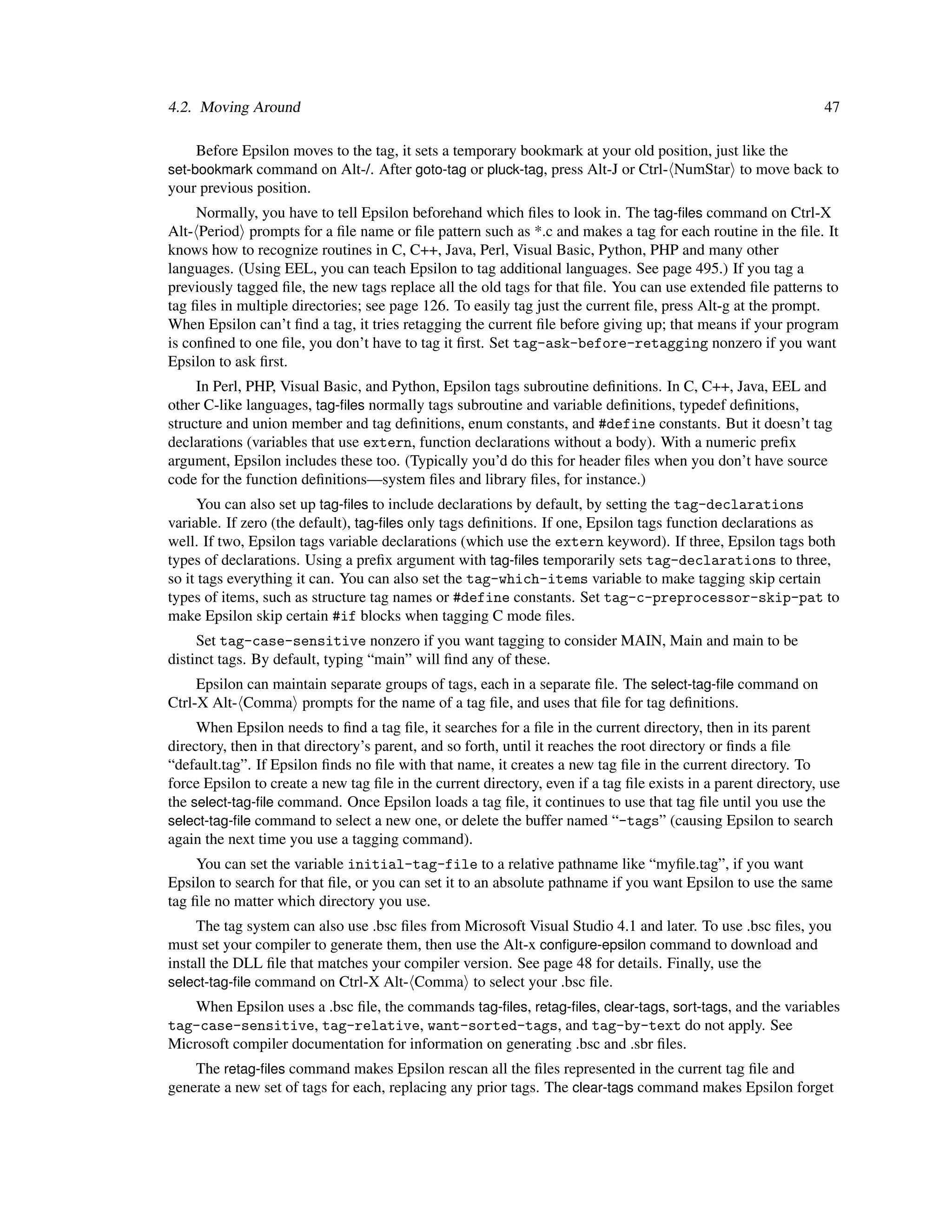 4.2. Moving Around                                                                                              47

    Before Epsilon moves to the tag, it sets a temporary bookmark at your old position, just like the
set-bookmark command on Alt-/. After goto-tag or pluck-tag, press Alt-J or Ctrl- NumStar to move back to
your previous position.
     Normally, you have to tell Epsilon beforehand which ﬁles to look in. The tag-ﬁles command on Ctrl-X
Alt- Period prompts for a ﬁle name or ﬁle pattern such as *.c and makes a tag for each routine in the ﬁle. It
knows how to recognize routines in C, C++, Java, Perl, Visual Basic, Python, PHP and many other
languages. (Using EEL, you can teach Epsilon to tag additional languages. See page 495.) If you tag a
previously tagged ﬁle, the new tags replace all the old tags for that ﬁle. You can use extended ﬁle patterns to
tag ﬁles in multiple directories; see page 126. To easily tag just the current ﬁle, press Alt-g at the prompt.
When Epsilon can’t ﬁnd a tag, it tries retagging the current ﬁle before giving up; that means if your program
is conﬁned to one ﬁle, you don’t have to tag it ﬁrst. Set tag-ask-before-retagging nonzero if you want
Epsilon to ask ﬁrst.
     In Perl, PHP, Visual Basic, and Python, Epsilon tags subroutine deﬁnitions. In C, C++, Java, EEL and
other C-like languages, tag-ﬁles normally tags subroutine and variable deﬁnitions, typedef deﬁnitions,
structure and union member and tag deﬁnitions, enum constants, and #define constants. But it doesn’t tag
declarations (variables that use extern, function declarations without a body). With a numeric preﬁx
argument, Epsilon includes these too. (Typically you’d do this for header ﬁles when you don’t have source
code for the function deﬁnitions—system ﬁles and library ﬁles, for instance.)
     You can also set up tag-ﬁles to include declarations by default, by setting the tag-declarations
variable. If zero (the default), tag-ﬁles only tags deﬁnitions. If one, Epsilon tags function declarations as
well. If two, Epsilon tags variable declarations (which use the extern keyword). If three, Epsilon tags both
types of declarations. Using a preﬁx argument with tag-ﬁles temporarily sets tag-declarations to three,
so it tags everything it can. You can also set the tag-which-items variable to make tagging skip certain
types of items, such as structure tag names or #define constants. Set tag-c-preprocessor-skip-pat to
make Epsilon skip certain #if blocks when tagging C mode ﬁles.
     Set tag-case-sensitive nonzero if you want tagging to consider MAIN, Main and main to be
distinct tags. By default, typing “main” will ﬁnd any of these.
     Epsilon can maintain separate groups of tags, each in a separate ﬁle. The select-tag-ﬁle command on
Ctrl-X Alt- Comma prompts for the name of a tag ﬁle, and uses that ﬁle for tag deﬁnitions.
     When Epsilon needs to ﬁnd a tag ﬁle, it searches for a ﬁle in the current directory, then in its parent
directory, then in that directory’s parent, and so forth, until it reaches the root directory or ﬁnds a ﬁle
“default.tag”. If Epsilon ﬁnds no ﬁle with that name, it creates a new tag ﬁle in the current directory. To
force Epsilon to create a new tag ﬁle in the current directory, even if a tag ﬁle exists in a parent directory, use
the select-tag-ﬁle command. Once Epsilon loads a tag ﬁle, it continues to use that tag ﬁle until you use the
select-tag-ﬁle command to select a new one, or delete the buffer named “-tags” (causing Epsilon to search
again the next time you use a tagging command).
     You can set the variable initial-tag-file to a relative pathname like “myﬁle.tag”, if you want
Epsilon to search for that ﬁle, or you can set it to an absolute pathname if you want Epsilon to use the same
tag ﬁle no matter which directory you use.
     The tag system can also use .bsc ﬁles from Microsoft Visual Studio 4.1 and later. To use .bsc ﬁles, you
must set your compiler to generate them, then use the Alt-x conﬁgure-epsilon command to download and
install the DLL ﬁle that matches your compiler version. See page 48 for details. Finally, use the
select-tag-ﬁle command on Ctrl-X Alt- Comma to select your .bsc ﬁle.
    When Epsilon uses a .bsc ﬁle, the commands tag-ﬁles, retag-ﬁles, clear-tags, sort-tags, and the variables
tag-case-sensitive, tag-relative, want-sorted-tags, and tag-by-text do not apply. See
Microsoft compiler documentation for information on generating .bsc and .sbr ﬁles.
    The retag-ﬁles command makes Epsilon rescan all the ﬁles represented in the current tag ﬁle and
generate a new set of tags for each, replacing any prior tags. The clear-tags command makes Epsilon forget
 