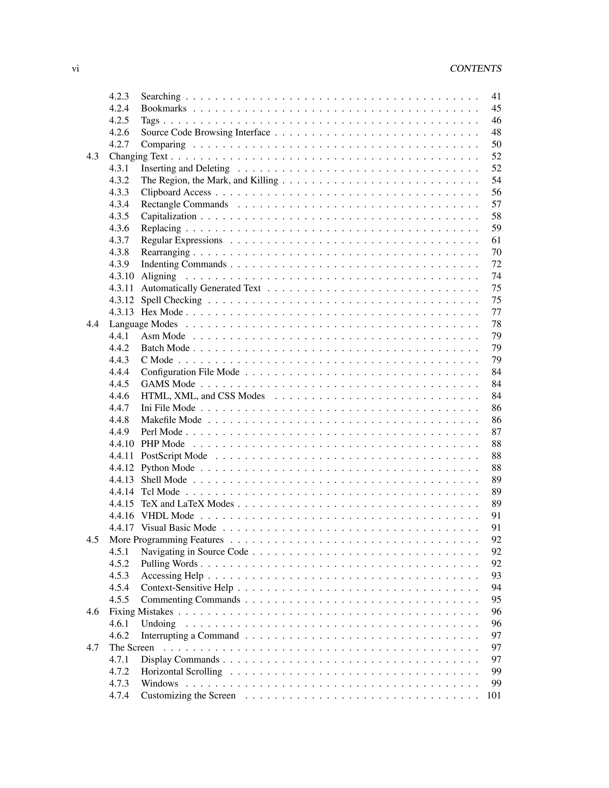 vi                                                                                                                                                   CONTENTS

           4.2.3 Searching . . . . . . . . . . . . .     .   .   .   .   .   .   .   .   .   .   .   .   .   .   .   .   .   .   .   .   .   .   .   .   .   .   . 41
           4.2.4 Bookmarks . . . . . . . . . . . .       .   .   .   .   .   .   .   .   .   .   .   .   .   .   .   .   .   .   .   .   .   .   .   .   .   .   . 45
           4.2.5 Tags . . . . . . . . . . . . . . . .    .   .   .   .   .   .   .   .   .   .   .   .   .   .   .   .   .   .   .   .   .   .   .   .   .   .   . 46
           4.2.6 Source Code Browsing Interface .        .   .   .   .   .   .   .   .   .   .   .   .   .   .   .   .   .   .   .   .   .   .   .   .   .   .   . 48
           4.2.7 Comparing . . . . . . . . . . . .       .   .   .   .   .   .   .   .   .   .   .   .   .   .   .   .   .   .   .   .   .   .   .   .   .   .   . 50
     4.3   Changing Text . . . . . . . . . . . . . . .   .   .   .   .   .   .   .   .   .   .   .   .   .   .   .   .   .   .   .   .   .   .   .   .   .   .   . 52
           4.3.1 Inserting and Deleting . . . . . .      .   .   .   .   .   .   .   .   .   .   .   .   .   .   .   .   .   .   .   .   .   .   .   .   .   .   . 52
           4.3.2 The Region, the Mark, and Killing       .   .   .   .   .   .   .   .   .   .   .   .   .   .   .   .   .   .   .   .   .   .   .   .   .   .   . 54
           4.3.3 Clipboard Access . . . . . . . . .      .   .   .   .   .   .   .   .   .   .   .   .   .   .   .   .   .   .   .   .   .   .   .   .   .   .   . 56
           4.3.4 Rectangle Commands . . . . . .          .   .   .   .   .   .   .   .   .   .   .   .   .   .   .   .   .   .   .   .   .   .   .   .   .   .   . 57
           4.3.5 Capitalization . . . . . . . . . . .    .   .   .   .   .   .   .   .   .   .   .   .   .   .   .   .   .   .   .   .   .   .   .   .   .   .   . 58
           4.3.6 Replacing . . . . . . . . . . . . .     .   .   .   .   .   .   .   .   .   .   .   .   .   .   .   .   .   .   .   .   .   .   .   .   .   .   . 59
           4.3.7 Regular Expressions . . . . . . .       .   .   .   .   .   .   .   .   .   .   .   .   .   .   .   .   .   .   .   .   .   .   .   .   .   .   . 61
           4.3.8 Rearranging . . . . . . . . . . . .     .   .   .   .   .   .   .   .   .   .   .   .   .   .   .   .   .   .   .   .   .   .   .   .   .   .   . 70
           4.3.9 Indenting Commands . . . . . . .        .   .   .   .   .   .   .   .   .   .   .   .   .   .   .   .   .   .   .   .   .   .   .   .   .   .   . 72
           4.3.10 Aligning . . . . . . . . . . . . .     .   .   .   .   .   .   .   .   .   .   .   .   .   .   .   .   .   .   .   .   .   .   .   .   .   .   . 74
           4.3.11 Automatically Generated Text . .       .   .   .   .   .   .   .   .   .   .   .   .   .   .   .   .   .   .   .   .   .   .   .   .   .   .   . 75
           4.3.12 Spell Checking . . . . . . . . . .     .   .   .   .   .   .   .   .   .   .   .   .   .   .   .   .   .   .   .   .   .   .   .   .   .   .   . 75
           4.3.13 Hex Mode . . . . . . . . . . . . .     .   .   .   .   .   .   .   .   .   .   .   .   .   .   .   .   .   .   .   .   .   .   .   .   .   .   . 77
     4.4   Language Modes . . . . . . . . . . . . .      .   .   .   .   .   .   .   .   .   .   .   .   .   .   .   .   .   .   .   .   .   .   .   .   .   .   . 78
           4.4.1 Asm Mode . . . . . . . . . . . .        .   .   .   .   .   .   .   .   .   .   .   .   .   .   .   .   .   .   .   .   .   .   .   .   .   .   . 79
           4.4.2 Batch Mode . . . . . . . . . . . .      .   .   .   .   .   .   .   .   .   .   .   .   .   .   .   .   .   .   .   .   .   .   .   .   .   .   . 79
           4.4.3 C Mode . . . . . . . . . . . . . .      .   .   .   .   .   .   .   .   .   .   .   .   .   .   .   .   .   .   .   .   .   .   .   .   .   .   . 79
           4.4.4 Conﬁguration File Mode . . . . .        .   .   .   .   .   .   .   .   .   .   .   .   .   .   .   .   .   .   .   .   .   .   .   .   .   .   . 84
           4.4.5 GAMS Mode . . . . . . . . . . .         .   .   .   .   .   .   .   .   .   .   .   .   .   .   .   .   .   .   .   .   .   .   .   .   .   .   . 84
           4.4.6 HTML, XML, and CSS Modes .              .   .   .   .   .   .   .   .   .   .   .   .   .   .   .   .   .   .   .   .   .   .   .   .   .   .   . 84
           4.4.7 Ini File Mode . . . . . . . . . . .     .   .   .   .   .   .   .   .   .   .   .   .   .   .   .   .   .   .   .   .   .   .   .   .   .   .   . 86
           4.4.8 Makeﬁle Mode . . . . . . . . . .        .   .   .   .   .   .   .   .   .   .   .   .   .   .   .   .   .   .   .   .   .   .   .   .   .   .   . 86
           4.4.9 Perl Mode . . . . . . . . . . . . .     .   .   .   .   .   .   .   .   .   .   .   .   .   .   .   .   .   .   .   .   .   .   .   .   .   .   . 87
           4.4.10 PHP Mode . . . . . . . . . . . .       .   .   .   .   .   .   .   .   .   .   .   .   .   .   .   .   .   .   .   .   .   .   .   .   .   .   . 88
           4.4.11 PostScript Mode . . . . . . . . .      .   .   .   .   .   .   .   .   .   .   .   .   .   .   .   .   .   .   .   .   .   .   .   .   .   .   . 88
           4.4.12 Python Mode . . . . . . . . . . .      .   .   .   .   .   .   .   .   .   .   .   .   .   .   .   .   .   .   .   .   .   .   .   .   .   .   . 88
           4.4.13 Shell Mode . . . . . . . . . . . .     .   .   .   .   .   .   .   .   .   .   .   .   .   .   .   .   .   .   .   .   .   .   .   .   .   .   . 89
           4.4.14 Tcl Mode . . . . . . . . . . . . .     .   .   .   .   .   .   .   .   .   .   .   .   .   .   .   .   .   .   .   .   .   .   .   .   .   .   . 89
           4.4.15 TeX and LaTeX Modes . . . . . .        .   .   .   .   .   .   .   .   .   .   .   .   .   .   .   .   .   .   .   .   .   .   .   .   .   .   . 89
           4.4.16 VHDL Mode . . . . . . . . . . .        .   .   .   .   .   .   .   .   .   .   .   .   .   .   .   .   .   .   .   .   .   .   .   .   .   .   . 91
           4.4.17 Visual Basic Mode . . . . . . . .      .   .   .   .   .   .   .   .   .   .   .   .   .   .   .   .   .   .   .   .   .   .   .   .   .   .   . 91
     4.5   More Programming Features . . . . . . .       .   .   .   .   .   .   .   .   .   .   .   .   .   .   .   .   .   .   .   .   .   .   .   .   .   .   . 92
           4.5.1 Navigating in Source Code . . . .       .   .   .   .   .   .   .   .   .   .   .   .   .   .   .   .   .   .   .   .   .   .   .   .   .   .   . 92
           4.5.2 Pulling Words . . . . . . . . . . .     .   .   .   .   .   .   .   .   .   .   .   .   .   .   .   .   .   .   .   .   .   .   .   .   .   .   . 92
           4.5.3 Accessing Help . . . . . . . . . .      .   .   .   .   .   .   .   .   .   .   .   .   .   .   .   .   .   .   .   .   .   .   .   .   .   .   . 93
           4.5.4 Context-Sensitive Help . . . . . .      .   .   .   .   .   .   .   .   .   .   .   .   .   .   .   .   .   .   .   .   .   .   .   .   .   .   . 94
           4.5.5 Commenting Commands . . . . .           .   .   .   .   .   .   .   .   .   .   .   .   .   .   .   .   .   .   .   .   .   .   .   .   .   .   . 95
     4.6   Fixing Mistakes . . . . . . . . . . . . . .   .   .   .   .   .   .   .   .   .   .   .   .   .   .   .   .   .   .   .   .   .   .   .   .   .   .   . 96
           4.6.1 Undoing . . . . . . . . . . . . .       .   .   .   .   .   .   .   .   .   .   .   .   .   .   .   .   .   .   .   .   .   .   .   .   .   .   . 96
           4.6.2 Interrupting a Command . . . . .        .   .   .   .   .   .   .   .   .   .   .   .   .   .   .   .   .   .   .   .   .   .   .   .   .   .   . 97
     4.7   The Screen . . . . . . . . . . . . . . . .    .   .   .   .   .   .   .   .   .   .   .   .   .   .   .   .   .   .   .   .   .   .   .   .   .   .   . 97
           4.7.1 Display Commands . . . . . . . .        .   .   .   .   .   .   .   .   .   .   .   .   .   .   .   .   .   .   .   .   .   .   .   .   .   .   . 97
           4.7.2 Horizontal Scrolling . . . . . . .      .   .   .   .   .   .   .   .   .   .   .   .   .   .   .   .   .   .   .   .   .   .   .   .   .   .   . 99
           4.7.3 Windows . . . . . . . . . . . . .       .   .   .   .   .   .   .   .   .   .   .   .   .   .   .   .   .   .   .   .   .   .   .   .   .   .   . 99
           4.7.4 Customizing the Screen . . . . .        .   .   .   .   .   .   .   .   .   .   .   .   .   .   .   .   .   .   .   .   .   .   .   .   .   .   . 101
 