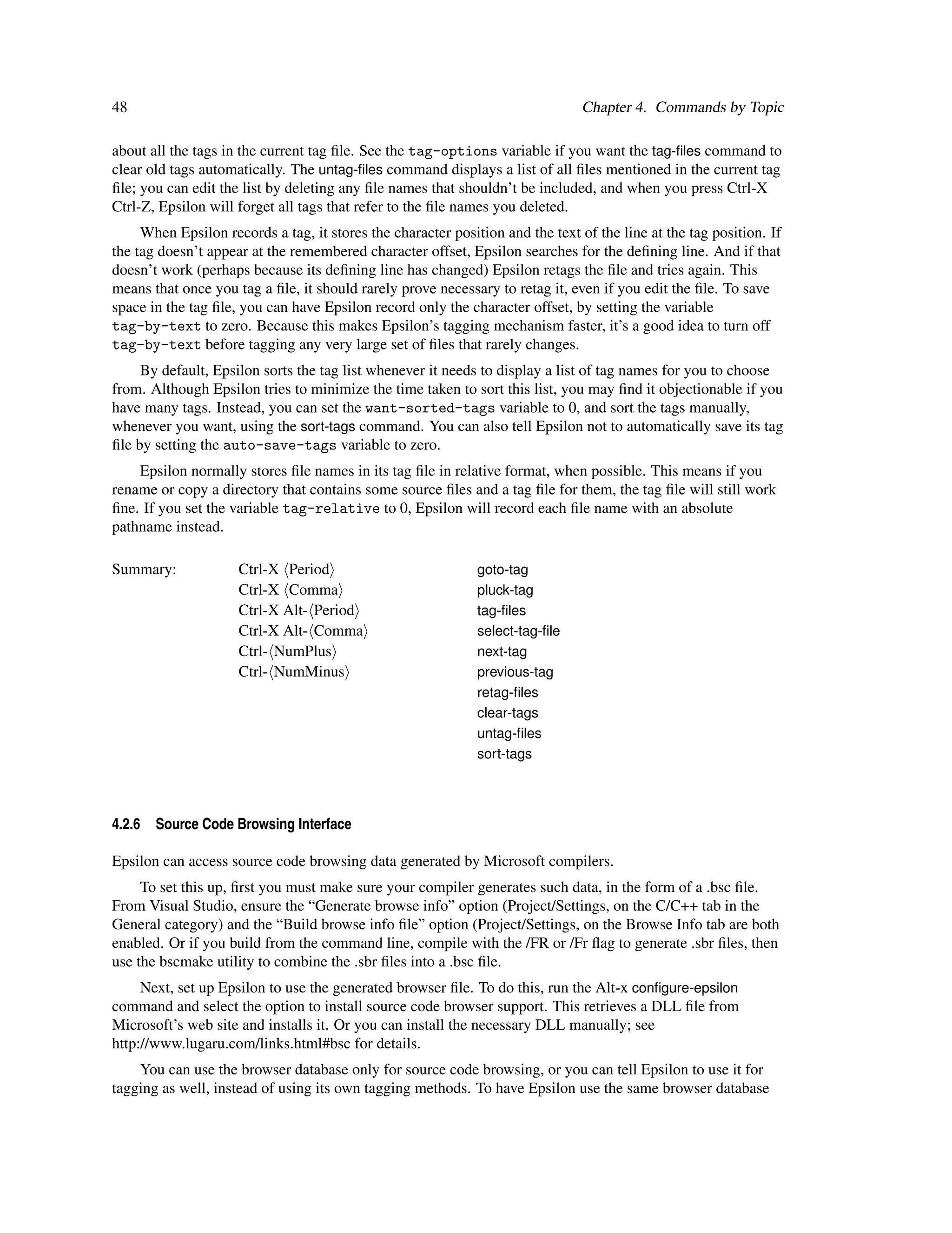 48                                                                              Chapter 4. Commands by Topic

about all the tags in the current tag ﬁle. See the tag-options variable if you want the tag-ﬁles command to
clear old tags automatically. The untag-ﬁles command displays a list of all ﬁles mentioned in the current tag
ﬁle; you can edit the list by deleting any ﬁle names that shouldn’t be included, and when you press Ctrl-X
Ctrl-Z, Epsilon will forget all tags that refer to the ﬁle names you deleted.
     When Epsilon records a tag, it stores the character position and the text of the line at the tag position. If
the tag doesn’t appear at the remembered character offset, Epsilon searches for the deﬁning line. And if that
doesn’t work (perhaps because its deﬁning line has changed) Epsilon retags the ﬁle and tries again. This
means that once you tag a ﬁle, it should rarely prove necessary to retag it, even if you edit the ﬁle. To save
space in the tag ﬁle, you can have Epsilon record only the character offset, by setting the variable
tag-by-text to zero. Because this makes Epsilon’s tagging mechanism faster, it’s a good idea to turn off
tag-by-text before tagging any very large set of ﬁles that rarely changes.
     By default, Epsilon sorts the tag list whenever it needs to display a list of tag names for you to choose
from. Although Epsilon tries to minimize the time taken to sort this list, you may ﬁnd it objectionable if you
have many tags. Instead, you can set the want-sorted-tags variable to 0, and sort the tags manually,
whenever you want, using the sort-tags command. You can also tell Epsilon not to automatically save its tag
ﬁle by setting the auto-save-tags variable to zero.
    Epsilon normally stores ﬁle names in its tag ﬁle in relative format, when possible. This means if you
rename or copy a directory that contains some source ﬁles and a tag ﬁle for them, the tag ﬁle will still work
ﬁne. If you set the variable tag-relative to 0, Epsilon will record each ﬁle name with an absolute
pathname instead.

Summary:             Ctrl-X Period                            goto-tag
                     Ctrl-X Comma                             pluck-tag
                     Ctrl-X Alt- Period                       tag-ﬁles
                     Ctrl-X Alt- Comma                        select-tag-ﬁle
                     Ctrl- NumPlus                            next-tag
                     Ctrl- NumMinus                           previous-tag
                                                              retag-ﬁles
                                                              clear-tags
                                                              untag-ﬁles
                                                              sort-tags




4.2.6   Source Code Browsing Interface

Epsilon can access source code browsing data generated by Microsoft compilers.
     To set this up, ﬁrst you must make sure your compiler generates such data, in the form of a .bsc ﬁle.
From Visual Studio, ensure the “Generate browse info” option (Project/Settings, on the C/C++ tab in the
General category) and the “Build browse info ﬁle” option (Project/Settings, on the Browse Info tab are both
enabled. Or if you build from the command line, compile with the /FR or /Fr ﬂag to generate .sbr ﬁles, then
use the bscmake utility to combine the .sbr ﬁles into a .bsc ﬁle.
     Next, set up Epsilon to use the generated browser ﬁle. To do this, run the Alt-x conﬁgure-epsilon
command and select the option to install source code browser support. This retrieves a DLL ﬁle from
Microsoft’s web site and installs it. Or you can install the necessary DLL manually; see
http://www.lugaru.com/links.html#bsc for details.
    You can use the browser database only for source code browsing, or you can tell Epsilon to use it for
tagging as well, instead of using its own tagging methods. To have Epsilon use the same browser database
 