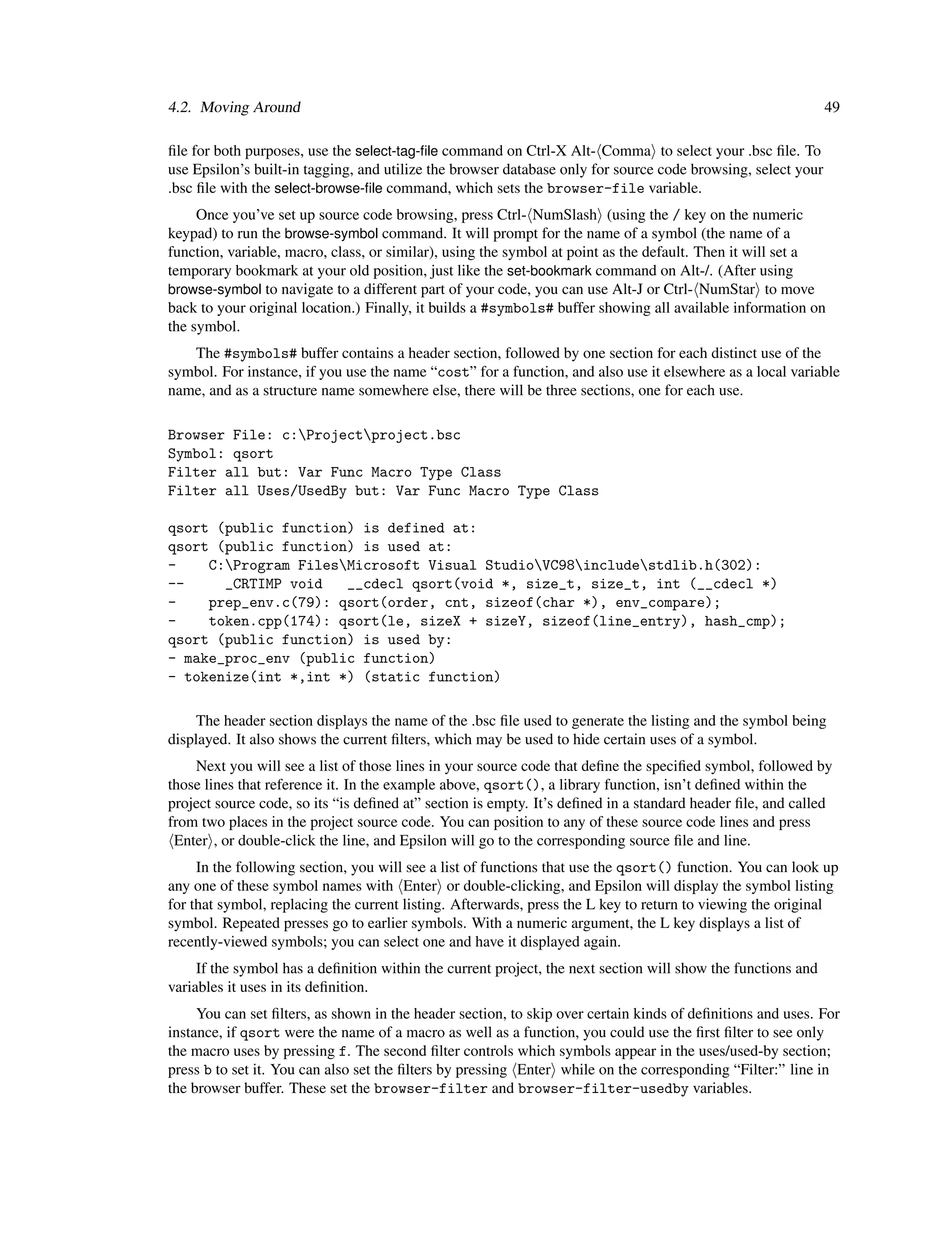 4.2. Moving Around                                                                                            49

ﬁle for both purposes, use the select-tag-ﬁle command on Ctrl-X Alt- Comma to select your .bsc ﬁle. To
use Epsilon’s built-in tagging, and utilize the browser database only for source code browsing, select your
.bsc ﬁle with the select-browse-ﬁle command, which sets the browser-file variable.
     Once you’ve set up source code browsing, press Ctrl- NumSlash (using the / key on the numeric
keypad) to run the browse-symbol command. It will prompt for the name of a symbol (the name of a
function, variable, macro, class, or similar), using the symbol at point as the default. Then it will set a
temporary bookmark at your old position, just like the set-bookmark command on Alt-/. (After using
browse-symbol to navigate to a different part of your code, you can use Alt-J or Ctrl- NumStar to move
back to your original location.) Finally, it builds a #symbols# buffer showing all available information on
the symbol.
   The #symbols# buffer contains a header section, followed by one section for each distinct use of the
symbol. For instance, if you use the name “cost” for a function, and also use it elsewhere as a local variable
name, and as a structure name somewhere else, there will be three sections, one for each use.

Browser File: c:Projectproject.bsc
Symbol: qsort
Filter all but: Var Func Macro Type Class
Filter all Uses/UsedBy but: Var Func Macro Type Class

qsort (public function) is defined at:
qsort (public function) is used at:
-    C:Program FilesMicrosoft Visual StudioVC98includestdlib.h(302):
--     _CRTIMP void   __cdecl qsort(void *, size_t, size_t, int (__cdecl *)
-    prep_env.c(79): qsort(order, cnt, sizeof(char *), env_compare);
-    token.cpp(174): qsort(le, sizeX + sizeY, sizeof(line_entry), hash_cmp);
qsort (public function) is used by:
- make_proc_env (public function)
- tokenize(int *,int *) (static function)

     The header section displays the name of the .bsc ﬁle used to generate the listing and the symbol being
displayed. It also shows the current ﬁlters, which may be used to hide certain uses of a symbol.
    Next you will see a list of those lines in your source code that deﬁne the speciﬁed symbol, followed by
those lines that reference it. In the example above, qsort(), a library function, isn’t deﬁned within the
project source code, so its “is deﬁned at” section is empty. It’s deﬁned in a standard header ﬁle, and called
from two places in the project source code. You can position to any of these source code lines and press
 Enter , or double-click the line, and Epsilon will go to the corresponding source ﬁle and line.
     In the following section, you will see a list of functions that use the qsort() function. You can look up
any one of these symbol names with Enter or double-clicking, and Epsilon will display the symbol listing
for that symbol, replacing the current listing. Afterwards, press the L key to return to viewing the original
symbol. Repeated presses go to earlier symbols. With a numeric argument, the L key displays a list of
recently-viewed symbols; you can select one and have it displayed again.
     If the symbol has a deﬁnition within the current project, the next section will show the functions and
variables it uses in its deﬁnition.
     You can set ﬁlters, as shown in the header section, to skip over certain kinds of deﬁnitions and uses. For
instance, if qsort were the name of a macro as well as a function, you could use the ﬁrst ﬁlter to see only
the macro uses by pressing f. The second ﬁlter controls which symbols appear in the uses/used-by section;
press b to set it. You can also set the ﬁlters by pressing Enter while on the corresponding “Filter:” line in
the browser buffer. These set the browser-filter and browser-filter-usedby variables.
 