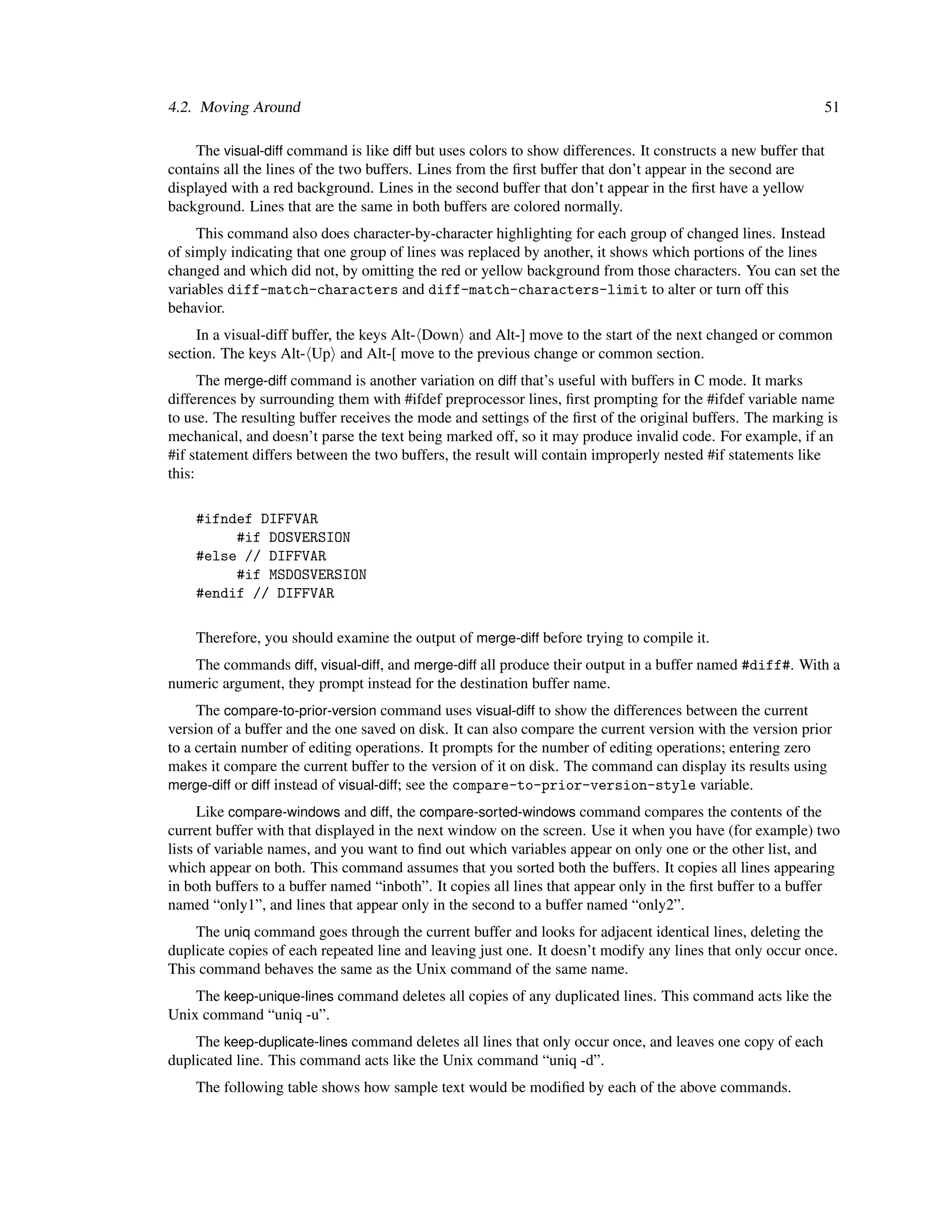 4.2. Moving Around                                                                                           51

     The visual-diff command is like diff but uses colors to show differences. It constructs a new buffer that
contains all the lines of the two buffers. Lines from the ﬁrst buffer that don’t appear in the second are
displayed with a red background. Lines in the second buffer that don’t appear in the ﬁrst have a yellow
background. Lines that are the same in both buffers are colored normally.
     This command also does character-by-character highlighting for each group of changed lines. Instead
of simply indicating that one group of lines was replaced by another, it shows which portions of the lines
changed and which did not, by omitting the red or yellow background from those characters. You can set the
variables diff-match-characters and diff-match-characters-limit to alter or turn off this
behavior.
     In a visual-diff buffer, the keys Alt- Down and Alt-] move to the start of the next changed or common
section. The keys Alt- Up and Alt-[ move to the previous change or common section.
      The merge-diff command is another variation on diff that’s useful with buffers in C mode. It marks
differences by surrounding them with #ifdef preprocessor lines, ﬁrst prompting for the #ifdef variable name
to use. The resulting buffer receives the mode and settings of the ﬁrst of the original buffers. The marking is
mechanical, and doesn’t parse the text being marked off, so it may produce invalid code. For example, if an
#if statement differs between the two buffers, the result will contain improperly nested #if statements like
this:

    #ifndef DIFFVAR
         #if DOSVERSION
    #else // DIFFVAR
         #if MSDOSVERSION
    #endif // DIFFVAR

    Therefore, you should examine the output of merge-diff before trying to compile it.
   The commands diff, visual-diff, and merge-diff all produce their output in a buffer named #diff#. With a
numeric argument, they prompt instead for the destination buffer name.
     The compare-to-prior-version command uses visual-diff to show the differences between the current
version of a buffer and the one saved on disk. It can also compare the current version with the version prior
to a certain number of editing operations. It prompts for the number of editing operations; entering zero
makes it compare the current buffer to the version of it on disk. The command can display its results using
merge-diff or diff instead of visual-diff; see the compare-to-prior-version-style variable.
      Like compare-windows and diff, the compare-sorted-windows command compares the contents of the
current buffer with that displayed in the next window on the screen. Use it when you have (for example) two
lists of variable names, and you want to ﬁnd out which variables appear on only one or the other list, and
which appear on both. This command assumes that you sorted both the buffers. It copies all lines appearing
in both buffers to a buffer named “inboth”. It copies all lines that appear only in the ﬁrst buffer to a buffer
named “only1”, and lines that appear only in the second to a buffer named “only2”.
    The uniq command goes through the current buffer and looks for adjacent identical lines, deleting the
duplicate copies of each repeated line and leaving just one. It doesn’t modify any lines that only occur once.
This command behaves the same as the Unix command of the same name.
    The keep-unique-lines command deletes all copies of any duplicated lines. This command acts like the
Unix command “uniq -u”.
    The keep-duplicate-lines command deletes all lines that only occur once, and leaves one copy of each
duplicated line. This command acts like the Unix command “uniq -d”.
    The following table shows how sample text would be modiﬁed by each of the above commands.
 