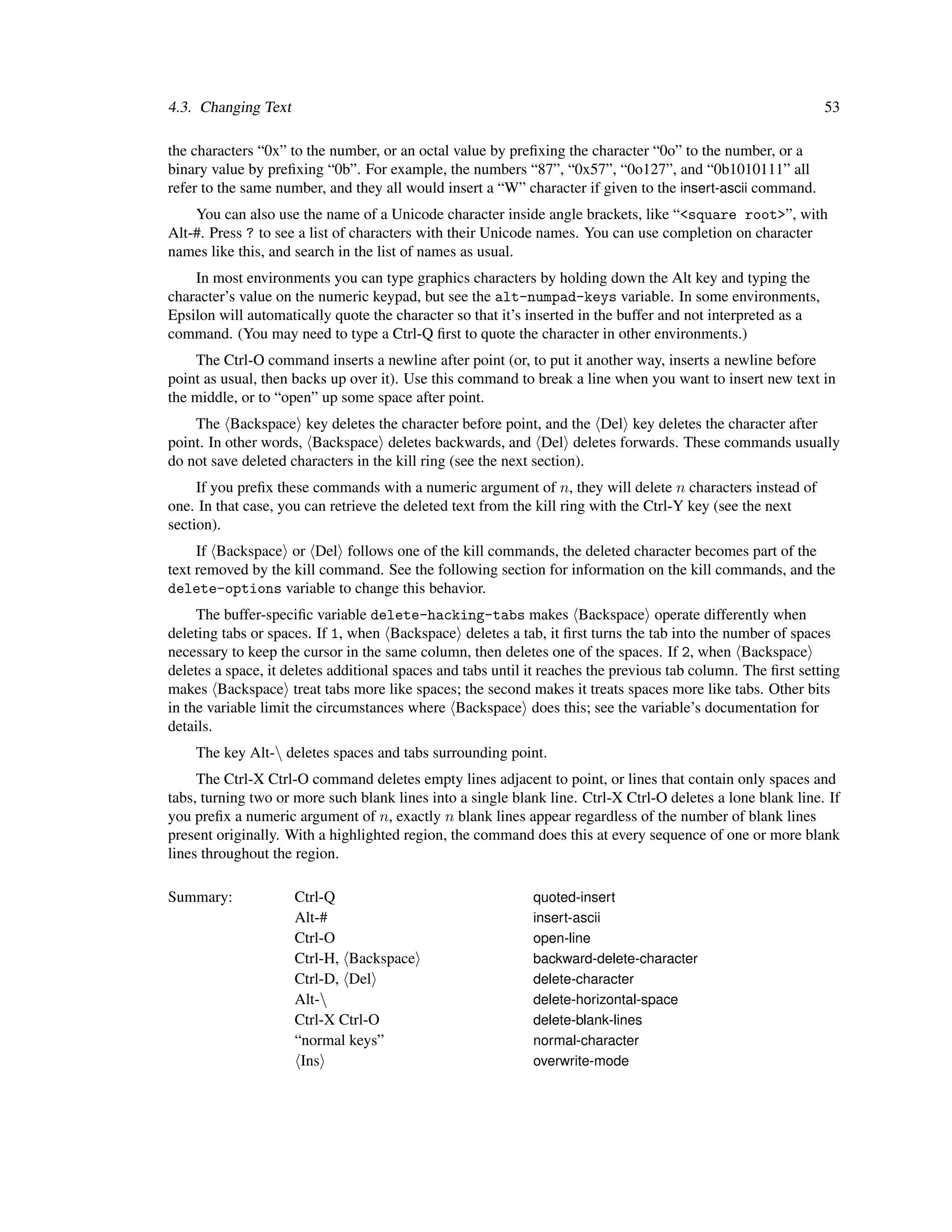 4.3. Changing Text                                                                                            53

the characters “0x” to the number, or an octal value by preﬁxing the character “0o” to the number, or a
binary value by preﬁxing “0b”. For example, the numbers “87”, “0x57”, “0o127”, and “0b1010111” all
refer to the same number, and they all would insert a “W” character if given to the insert-ascii command.
    You can also use the name of a Unicode character inside angle brackets, like “<square root>”, with
Alt-#. Press ? to see a list of characters with their Unicode names. You can use completion on character
names like this, and search in the list of names as usual.
    In most environments you can type graphics characters by holding down the Alt key and typing the
character’s value on the numeric keypad, but see the alt-numpad-keys variable. In some environments,
Epsilon will automatically quote the character so that it’s inserted in the buffer and not interpreted as a
command. (You may need to type a Ctrl-Q ﬁrst to quote the character in other environments.)
    The Ctrl-O command inserts a newline after point (or, to put it another way, inserts a newline before
point as usual, then backs up over it). Use this command to break a line when you want to insert new text in
the middle, or to “open” up some space after point.
    The Backspace key deletes the character before point, and the Del key deletes the character after
point. In other words, Backspace deletes backwards, and Del deletes forwards. These commands usually
do not save deleted characters in the kill ring (see the next section).
     If you preﬁx these commands with a numeric argument of n, they will delete n characters instead of
one. In that case, you can retrieve the deleted text from the kill ring with the Ctrl-Y key (see the next
section).
     If Backspace or Del follows one of the kill commands, the deleted character becomes part of the
text removed by the kill command. See the following section for information on the kill commands, and the
delete-options variable to change this behavior.
     The buffer-speciﬁc variable delete-hacking-tabs makes Backspace operate differently when
deleting tabs or spaces. If 1, when Backspace deletes a tab, it ﬁrst turns the tab into the number of spaces
necessary to keep the cursor in the same column, then deletes one of the spaces. If 2, when Backspace
deletes a space, it deletes additional spaces and tabs until it reaches the previous tab column. The ﬁrst setting
makes Backspace treat tabs more like spaces; the second makes it treats spaces more like tabs. Other bits
in the variable limit the circumstances where Backspace does this; see the variable’s documentation for
details.
    The key Alt- deletes spaces and tabs surrounding point.
     The Ctrl-X Ctrl-O command deletes empty lines adjacent to point, or lines that contain only spaces and
tabs, turning two or more such blank lines into a single blank line. Ctrl-X Ctrl-O deletes a lone blank line. If
you preﬁx a numeric argument of n, exactly n blank lines appear regardless of the number of blank lines
present originally. With a highlighted region, the command does this at every sequence of one or more blank
lines throughout the region.

Summary:             Ctrl-Q                                  quoted-insert
                     Alt-#                                   insert-ascii
                     Ctrl-O                                  open-line
                     Ctrl-H, Backspace                       backward-delete-character
                     Ctrl-D, Del                             delete-character
                     Alt-                                   delete-horizontal-space
                     Ctrl-X Ctrl-O                           delete-blank-lines
                     “normal keys”                           normal-character
                      Ins                                    overwrite-mode
 