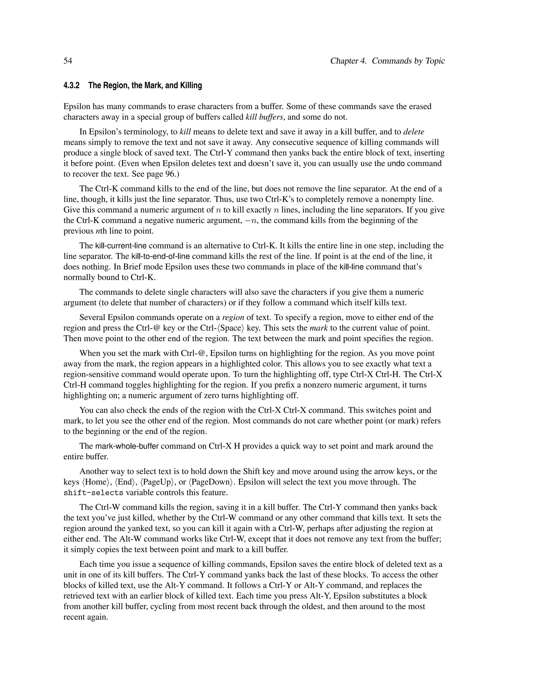 54                                                                              Chapter 4. Commands by Topic

4.3.2   The Region, the Mark, and Killing

Epsilon has many commands to erase characters from a buffer. Some of these commands save the erased
characters away in a special group of buffers called kill buffers, and some do not.
     In Epsilon’s terminology, to kill means to delete text and save it away in a kill buffer, and to delete
means simply to remove the text and not save it away. Any consecutive sequence of killing commands will
produce a single block of saved text. The Ctrl-Y command then yanks back the entire block of text, inserting
it before point. (Even when Epsilon deletes text and doesn’t save it, you can usually use the undo command
to recover the text. See page 96.)
     The Ctrl-K command kills to the end of the line, but does not remove the line separator. At the end of a
line, though, it kills just the line separator. Thus, use two Ctrl-K’s to completely remove a nonempty line.
Give this command a numeric argument of n to kill exactly n lines, including the line separators. If you give
the Ctrl-K command a negative numeric argument, −n, the command kills from the beginning of the
previous nth line to point.
     The kill-current-line command is an alternative to Ctrl-K. It kills the entire line in one step, including the
line separator. The kill-to-end-of-line command kills the rest of the line. If point is at the end of the line, it
does nothing. In Brief mode Epsilon uses these two commands in place of the kill-line command that’s
normally bound to Ctrl-K.
    The commands to delete single characters will also save the characters if you give them a numeric
argument (to delete that number of characters) or if they follow a command which itself kills text.
     Several Epsilon commands operate on a region of text. To specify a region, move to either end of the
region and press the Ctrl-@ key or the Ctrl- Space key. This sets the mark to the current value of point.
Then move point to the other end of the region. The text between the mark and point speciﬁes the region.
     When you set the mark with Ctrl-@, Epsilon turns on highlighting for the region. As you move point
away from the mark, the region appears in a highlighted color. This allows you to see exactly what text a
region-sensitive command would operate upon. To turn the highlighting off, type Ctrl-X Ctrl-H. The Ctrl-X
Ctrl-H command toggles highlighting for the region. If you preﬁx a nonzero numeric argument, it turns
highlighting on; a numeric argument of zero turns highlighting off.
     You can also check the ends of the region with the Ctrl-X Ctrl-X command. This switches point and
mark, to let you see the other end of the region. Most commands do not care whether point (or mark) refers
to the beginning or the end of the region.
     The mark-whole-buffer command on Ctrl-X H provides a quick way to set point and mark around the
entire buffer.
    Another way to select text is to hold down the Shift key and move around using the arrow keys, or the
keys Home , End , PageUp , or PageDown . Epsilon will select the text you move through. The
shift-selects variable controls this feature.
     The Ctrl-W command kills the region, saving it in a kill buffer. The Ctrl-Y command then yanks back
the text you’ve just killed, whether by the Ctrl-W command or any other command that kills text. It sets the
region around the yanked text, so you can kill it again with a Ctrl-W, perhaps after adjusting the region at
either end. The Alt-W command works like Ctrl-W, except that it does not remove any text from the buffer;
it simply copies the text between point and mark to a kill buffer.
     Each time you issue a sequence of killing commands, Epsilon saves the entire block of deleted text as a
unit in one of its kill buffers. The Ctrl-Y command yanks back the last of these blocks. To access the other
blocks of killed text, use the Alt-Y command. It follows a Ctrl-Y or Alt-Y command, and replaces the
retrieved text with an earlier block of killed text. Each time you press Alt-Y, Epsilon substitutes a block
from another kill buffer, cycling from most recent back through the oldest, and then around to the most
recent again.
 