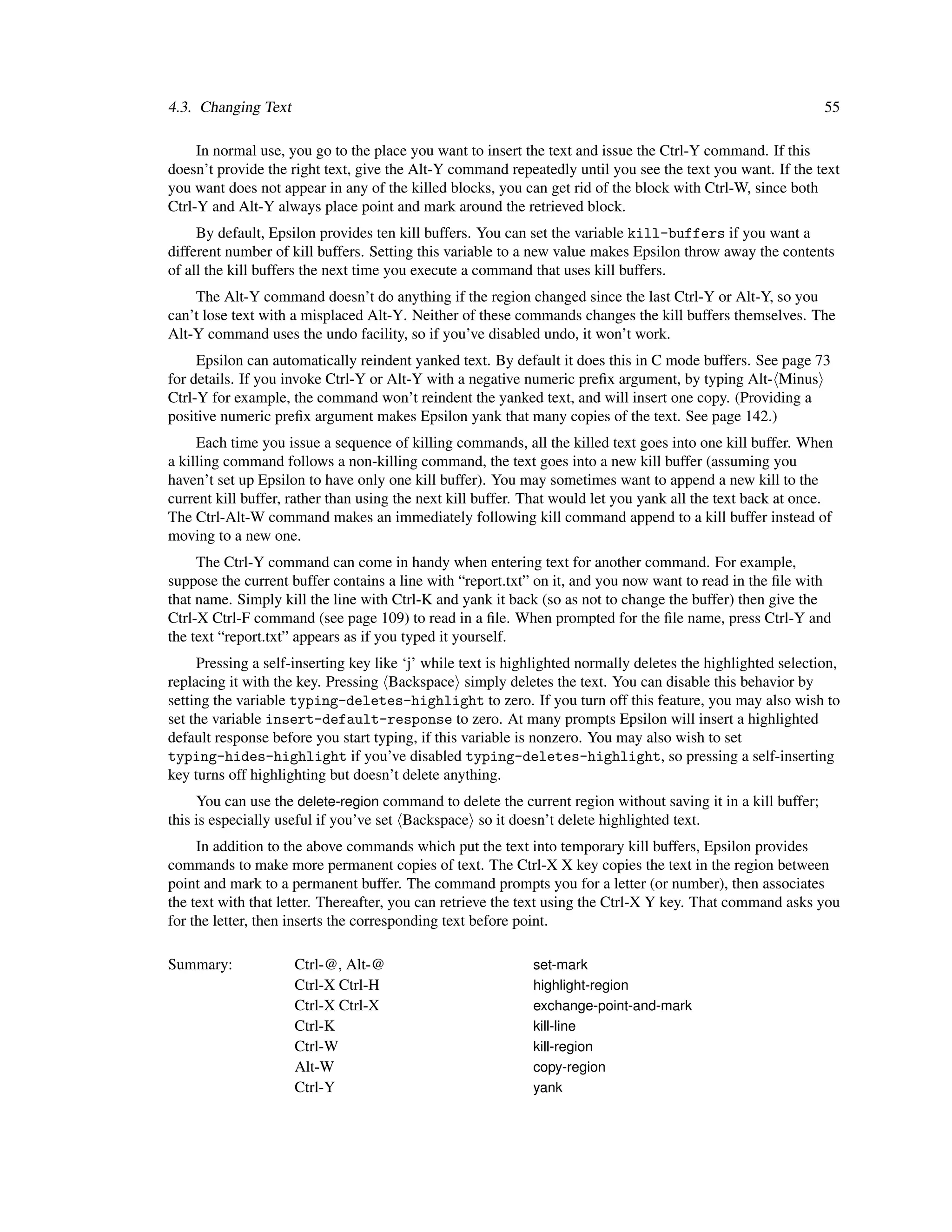 4.3. Changing Text                                                                                            55

     In normal use, you go to the place you want to insert the text and issue the Ctrl-Y command. If this
doesn’t provide the right text, give the Alt-Y command repeatedly until you see the text you want. If the text
you want does not appear in any of the killed blocks, you can get rid of the block with Ctrl-W, since both
Ctrl-Y and Alt-Y always place point and mark around the retrieved block.
     By default, Epsilon provides ten kill buffers. You can set the variable kill-buffers if you want a
different number of kill buffers. Setting this variable to a new value makes Epsilon throw away the contents
of all the kill buffers the next time you execute a command that uses kill buffers.
    The Alt-Y command doesn’t do anything if the region changed since the last Ctrl-Y or Alt-Y, so you
can’t lose text with a misplaced Alt-Y. Neither of these commands changes the kill buffers themselves. The
Alt-Y command uses the undo facility, so if you’ve disabled undo, it won’t work.
     Epsilon can automatically reindent yanked text. By default it does this in C mode buffers. See page 73
for details. If you invoke Ctrl-Y or Alt-Y with a negative numeric preﬁx argument, by typing Alt- Minus
Ctrl-Y for example, the command won’t reindent the yanked text, and will insert one copy. (Providing a
positive numeric preﬁx argument makes Epsilon yank that many copies of the text. See page 142.)
     Each time you issue a sequence of killing commands, all the killed text goes into one kill buffer. When
a killing command follows a non-killing command, the text goes into a new kill buffer (assuming you
haven’t set up Epsilon to have only one kill buffer). You may sometimes want to append a new kill to the
current kill buffer, rather than using the next kill buffer. That would let you yank all the text back at once.
The Ctrl-Alt-W command makes an immediately following kill command append to a kill buffer instead of
moving to a new one.
     The Ctrl-Y command can come in handy when entering text for another command. For example,
suppose the current buffer contains a line with “report.txt” on it, and you now want to read in the ﬁle with
that name. Simply kill the line with Ctrl-K and yank it back (so as not to change the buffer) then give the
Ctrl-X Ctrl-F command (see page 109) to read in a ﬁle. When prompted for the ﬁle name, press Ctrl-Y and
the text “report.txt” appears as if you typed it yourself.
     Pressing a self-inserting key like ‘j’ while text is highlighted normally deletes the highlighted selection,
replacing it with the key. Pressing Backspace simply deletes the text. You can disable this behavior by
setting the variable typing-deletes-highlight to zero. If you turn off this feature, you may also wish to
set the variable insert-default-response to zero. At many prompts Epsilon will insert a highlighted
default response before you start typing, if this variable is nonzero. You may also wish to set
typing-hides-highlight if you’ve disabled typing-deletes-highlight, so pressing a self-inserting
key turns off highlighting but doesn’t delete anything.
     You can use the delete-region command to delete the current region without saving it in a kill buffer;
this is especially useful if you’ve set Backspace so it doesn’t delete highlighted text.
     In addition to the above commands which put the text into temporary kill buffers, Epsilon provides
commands to make more permanent copies of text. The Ctrl-X X key copies the text in the region between
point and mark to a permanent buffer. The command prompts you for a letter (or number), then associates
the text with that letter. Thereafter, you can retrieve the text using the Ctrl-X Y key. That command asks you
for the letter, then inserts the corresponding text before point.

Summary:             Ctrl-@, Alt-@                           set-mark
                     Ctrl-X Ctrl-H                           highlight-region
                     Ctrl-X Ctrl-X                           exchange-point-and-mark
                     Ctrl-K                                  kill-line
                     Ctrl-W                                  kill-region
                     Alt-W                                   copy-region
                     Ctrl-Y                                  yank
 