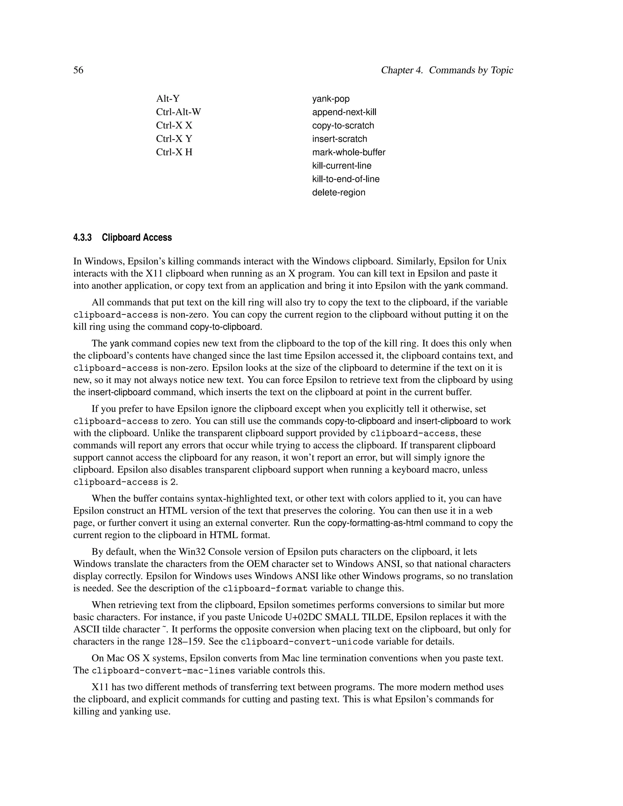 56                                                                              Chapter 4. Commands by Topic

                     Alt-Y                                    yank-pop
                     Ctrl-Alt-W                               append-next-kill
                     Ctrl-X X                                 copy-to-scratch
                     Ctrl-X Y                                 insert-scratch
                     Ctrl-X H                                 mark-whole-buffer
                                                              kill-current-line
                                                              kill-to-end-of-line
                                                              delete-region



4.3.3   Clipboard Access

In Windows, Epsilon’s killing commands interact with the Windows clipboard. Similarly, Epsilon for Unix
interacts with the X11 clipboard when running as an X program. You can kill text in Epsilon and paste it
into another application, or copy text from an application and bring it into Epsilon with the yank command.
      All commands that put text on the kill ring will also try to copy the text to the clipboard, if the variable
clipboard-access is non-zero. You can copy the current region to the clipboard without putting it on the
kill ring using the command copy-to-clipboard.
     The yank command copies new text from the clipboard to the top of the kill ring. It does this only when
the clipboard’s contents have changed since the last time Epsilon accessed it, the clipboard contains text, and
clipboard-access is non-zero. Epsilon looks at the size of the clipboard to determine if the text on it is
new, so it may not always notice new text. You can force Epsilon to retrieve text from the clipboard by using
the insert-clipboard command, which inserts the text on the clipboard at point in the current buffer.
     If you prefer to have Epsilon ignore the clipboard except when you explicitly tell it otherwise, set
clipboard-access to zero. You can still use the commands copy-to-clipboard and insert-clipboard to work
with the clipboard. Unlike the transparent clipboard support provided by clipboard-access, these
commands will report any errors that occur while trying to access the clipboard. If transparent clipboard
support cannot access the clipboard for any reason, it won’t report an error, but will simply ignore the
clipboard. Epsilon also disables transparent clipboard support when running a keyboard macro, unless
clipboard-access is 2.
    When the buffer contains syntax-highlighted text, or other text with colors applied to it, you can have
Epsilon construct an HTML version of the text that preserves the coloring. You can then use it in a web
page, or further convert it using an external converter. Run the copy-formatting-as-html command to copy the
current region to the clipboard in HTML format.
     By default, when the Win32 Console version of Epsilon puts characters on the clipboard, it lets
Windows translate the characters from the OEM character set to Windows ANSI, so that national characters
display correctly. Epsilon for Windows uses Windows ANSI like other Windows programs, so no translation
is needed. See the description of the clipboard-format variable to change this.
    When retrieving text from the clipboard, Epsilon sometimes performs conversions to similar but more
basic characters. For instance, if you paste Unicode U+02DC SMALL TILDE, Epsilon replaces it with the
ASCII tilde character ˜. It performs the opposite conversion when placing text on the clipboard, but only for
characters in the range 128–159. See the clipboard-convert-unicode variable for details.
    On Mac OS X systems, Epsilon converts from Mac line termination conventions when you paste text.
The clipboard-convert-mac-lines variable controls this.
     X11 has two different methods of transferring text between programs. The more modern method uses
the clipboard, and explicit commands for cutting and pasting text. This is what Epsilon’s commands for
killing and yanking use.
 