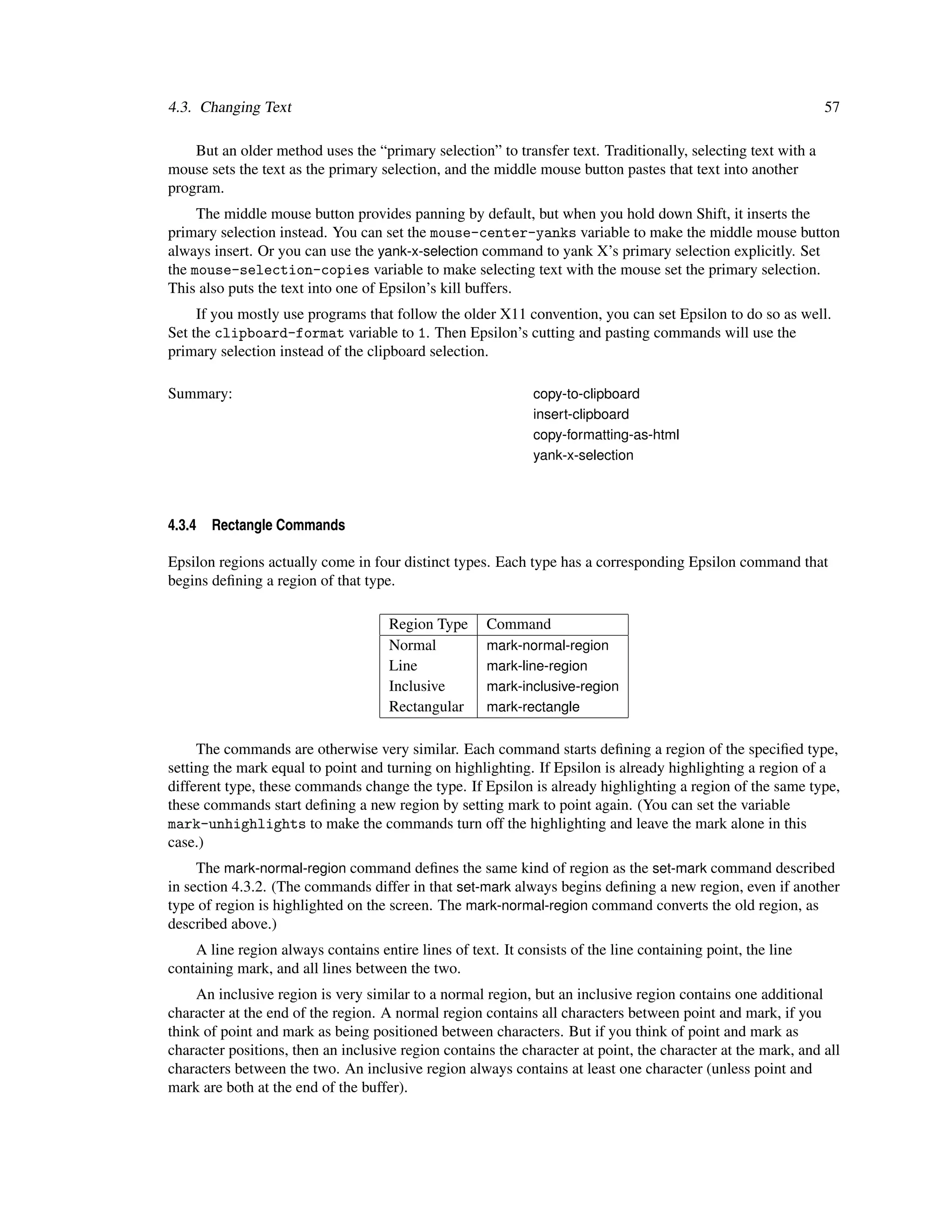 4.3. Changing Text                                                                                            57

    But an older method uses the “primary selection” to transfer text. Traditionally, selecting text with a
mouse sets the text as the primary selection, and the middle mouse button pastes that text into another
program.
     The middle mouse button provides panning by default, but when you hold down Shift, it inserts the
primary selection instead. You can set the mouse-center-yanks variable to make the middle mouse button
always insert. Or you can use the yank-x-selection command to yank X’s primary selection explicitly. Set
the mouse-selection-copies variable to make selecting text with the mouse set the primary selection.
This also puts the text into one of Epsilon’s kill buffers.
     If you mostly use programs that follow the older X11 convention, you can set Epsilon to do so as well.
Set the clipboard-format variable to 1. Then Epsilon’s cutting and pasting commands will use the
primary selection instead of the clipboard selection.

Summary:                                                      copy-to-clipboard
                                                              insert-clipboard
                                                              copy-formatting-as-html
                                                              yank-x-selection




4.3.4   Rectangle Commands

Epsilon regions actually come in four distinct types. Each type has a corresponding Epsilon command that
begins deﬁning a region of that type.

                                     Region Type      Command
                                     Normal           mark-normal-region
                                     Line             mark-line-region
                                     Inclusive        mark-inclusive-region
                                     Rectangular      mark-rectangle


     The commands are otherwise very similar. Each command starts deﬁning a region of the speciﬁed type,
setting the mark equal to point and turning on highlighting. If Epsilon is already highlighting a region of a
different type, these commands change the type. If Epsilon is already highlighting a region of the same type,
these commands start deﬁning a new region by setting mark to point again. (You can set the variable
mark-unhighlights to make the commands turn off the highlighting and leave the mark alone in this
case.)
     The mark-normal-region command deﬁnes the same kind of region as the set-mark command described
in section 4.3.2. (The commands differ in that set-mark always begins deﬁning a new region, even if another
type of region is highlighted on the screen. The mark-normal-region command converts the old region, as
described above.)
    A line region always contains entire lines of text. It consists of the line containing point, the line
containing mark, and all lines between the two.
     An inclusive region is very similar to a normal region, but an inclusive region contains one additional
character at the end of the region. A normal region contains all characters between point and mark, if you
think of point and mark as being positioned between characters. But if you think of point and mark as
character positions, then an inclusive region contains the character at point, the character at the mark, and all
characters between the two. An inclusive region always contains at least one character (unless point and
mark are both at the end of the buffer).
 
