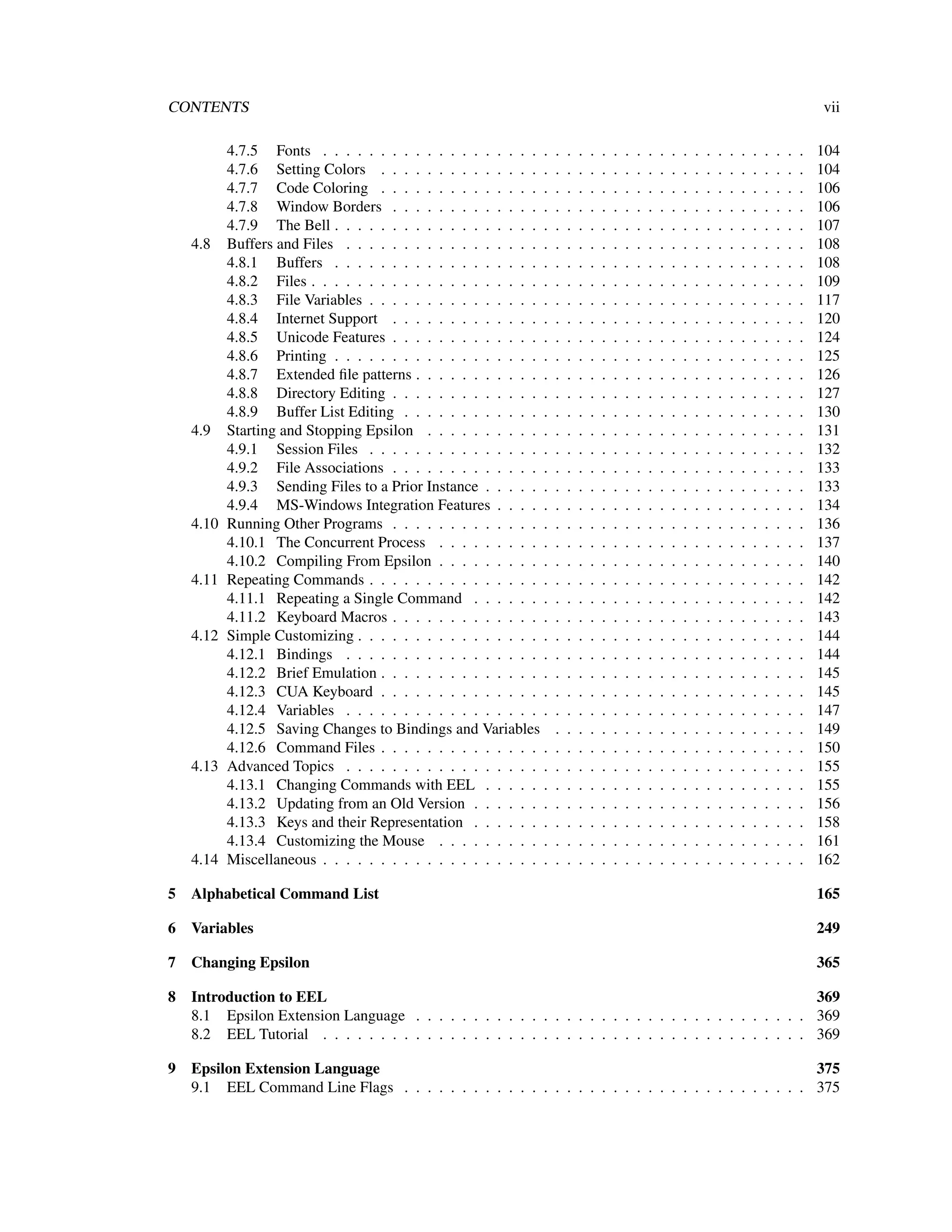CONTENTS                                                                                                                                                  vii

          4.7.5 Fonts . . . . . . . . . . . . . . . . . . . .     .   .   .   .   .   .   .   .   .   .   .   .   .   .   .   .   .   .   .   .   .   .   104
          4.7.6 Setting Colors . . . . . . . . . . . . . . .      .   .   .   .   .   .   .   .   .   .   .   .   .   .   .   .   .   .   .   .   .   .   104
          4.7.7 Code Coloring . . . . . . . . . . . . . . .       .   .   .   .   .   .   .   .   .   .   .   .   .   .   .   .   .   .   .   .   .   .   106
          4.7.8 Window Borders . . . . . . . . . . . . . .        .   .   .   .   .   .   .   .   .   .   .   .   .   .   .   .   .   .   .   .   .   .   106
          4.7.9 The Bell . . . . . . . . . . . . . . . . . . .    .   .   .   .   .   .   .   .   .   .   .   .   .   .   .   .   .   .   .   .   .   .   107
   4.8    Buffers and Files . . . . . . . . . . . . . . . . . .   .   .   .   .   .   .   .   .   .   .   .   .   .   .   .   .   .   .   .   .   .   .   108
          4.8.1 Buffers . . . . . . . . . . . . . . . . . . .     .   .   .   .   .   .   .   .   .   .   .   .   .   .   .   .   .   .   .   .   .   .   108
          4.8.2 Files . . . . . . . . . . . . . . . . . . . . .   .   .   .   .   .   .   .   .   .   .   .   .   .   .   .   .   .   .   .   .   .   .   109
          4.8.3 File Variables . . . . . . . . . . . . . . . .    .   .   .   .   .   .   .   .   .   .   .   .   .   .   .   .   .   .   .   .   .   .   117
          4.8.4 Internet Support . . . . . . . . . . . . . .      .   .   .   .   .   .   .   .   .   .   .   .   .   .   .   .   .   .   .   .   .   .   120
          4.8.5 Unicode Features . . . . . . . . . . . . . .      .   .   .   .   .   .   .   .   .   .   .   .   .   .   .   .   .   .   .   .   .   .   124
          4.8.6 Printing . . . . . . . . . . . . . . . . . . .    .   .   .   .   .   .   .   .   .   .   .   .   .   .   .   .   .   .   .   .   .   .   125
          4.8.7 Extended ﬁle patterns . . . . . . . . . . . .     .   .   .   .   .   .   .   .   .   .   .   .   .   .   .   .   .   .   .   .   .   .   126
          4.8.8 Directory Editing . . . . . . . . . . . . . .     .   .   .   .   .   .   .   .   .   .   .   .   .   .   .   .   .   .   .   .   .   .   127
          4.8.9 Buffer List Editing . . . . . . . . . . . . .     .   .   .   .   .   .   .   .   .   .   .   .   .   .   .   .   .   .   .   .   .   .   130
   4.9    Starting and Stopping Epsilon . . . . . . . . . . .     .   .   .   .   .   .   .   .   .   .   .   .   .   .   .   .   .   .   .   .   .   .   131
          4.9.1 Session Files . . . . . . . . . . . . . . . .     .   .   .   .   .   .   .   .   .   .   .   .   .   .   .   .   .   .   .   .   .   .   132
          4.9.2 File Associations . . . . . . . . . . . . . .     .   .   .   .   .   .   .   .   .   .   .   .   .   .   .   .   .   .   .   .   .   .   133
          4.9.3 Sending Files to a Prior Instance . . . . . .     .   .   .   .   .   .   .   .   .   .   .   .   .   .   .   .   .   .   .   .   .   .   133
          4.9.4 MS-Windows Integration Features . . . . .         .   .   .   .   .   .   .   .   .   .   .   .   .   .   .   .   .   .   .   .   .   .   134
   4.10   Running Other Programs . . . . . . . . . . . . . .      .   .   .   .   .   .   .   .   .   .   .   .   .   .   .   .   .   .   .   .   .   .   136
          4.10.1 The Concurrent Process . . . . . . . . . .       .   .   .   .   .   .   .   .   .   .   .   .   .   .   .   .   .   .   .   .   .   .   137
          4.10.2 Compiling From Epsilon . . . . . . . . . .       .   .   .   .   .   .   .   .   .   .   .   .   .   .   .   .   .   .   .   .   .   .   140
   4.11   Repeating Commands . . . . . . . . . . . . . . . .      .   .   .   .   .   .   .   .   .   .   .   .   .   .   .   .   .   .   .   .   .   .   142
          4.11.1 Repeating a Single Command . . . . . . .         .   .   .   .   .   .   .   .   .   .   .   .   .   .   .   .   .   .   .   .   .   .   142
          4.11.2 Keyboard Macros . . . . . . . . . . . . . .      .   .   .   .   .   .   .   .   .   .   .   .   .   .   .   .   .   .   .   .   .   .   143
   4.12   Simple Customizing . . . . . . . . . . . . . . . . .    .   .   .   .   .   .   .   .   .   .   .   .   .   .   .   .   .   .   .   .   .   .   144
          4.12.1 Bindings . . . . . . . . . . . . . . . . . .     .   .   .   .   .   .   .   .   .   .   .   .   .   .   .   .   .   .   .   .   .   .   144
          4.12.2 Brief Emulation . . . . . . . . . . . . . . .    .   .   .   .   .   .   .   .   .   .   .   .   .   .   .   .   .   .   .   .   .   .   145
          4.12.3 CUA Keyboard . . . . . . . . . . . . . . .       .   .   .   .   .   .   .   .   .   .   .   .   .   .   .   .   .   .   .   .   .   .   145
          4.12.4 Variables . . . . . . . . . . . . . . . . . .    .   .   .   .   .   .   .   .   .   .   .   .   .   .   .   .   .   .   .   .   .   .   147
          4.12.5 Saving Changes to Bindings and Variables         .   .   .   .   .   .   .   .   .   .   .   .   .   .   .   .   .   .   .   .   .   .   149
          4.12.6 Command Files . . . . . . . . . . . . . . .      .   .   .   .   .   .   .   .   .   .   .   .   .   .   .   .   .   .   .   .   .   .   150
   4.13   Advanced Topics . . . . . . . . . . . . . . . . . .     .   .   .   .   .   .   .   .   .   .   .   .   .   .   .   .   .   .   .   .   .   .   155
          4.13.1 Changing Commands with EEL . . . . . .           .   .   .   .   .   .   .   .   .   .   .   .   .   .   .   .   .   .   .   .   .   .   155
          4.13.2 Updating from an Old Version . . . . . . .       .   .   .   .   .   .   .   .   .   .   .   .   .   .   .   .   .   .   .   .   .   .   156
          4.13.3 Keys and their Representation . . . . . . .      .   .   .   .   .   .   .   .   .   .   .   .   .   .   .   .   .   .   .   .   .   .   158
          4.13.4 Customizing the Mouse . . . . . . . . . .        .   .   .   .   .   .   .   .   .   .   .   .   .   .   .   .   .   .   .   .   .   .   161
   4.14   Miscellaneous . . . . . . . . . . . . . . . . . . . .   .   .   .   .   .   .   .   .   .   .   .   .   .   .   .   .   .   .   .   .   .   .   162

5 Alphabetical Command List                                                                                                                               165

6 Variables                                                                                                                                               249

7 Changing Epsilon                                                                                                                                        365

8 Introduction to EEL                                                                                  369
  8.1 Epsilon Extension Language . . . . . . . . . . . . . . . . . . . . . . . . . . . . . . . . . . 369
  8.2 EEL Tutorial . . . . . . . . . . . . . . . . . . . . . . . . . . . . . . . . . . . . . . . . . . 369

9 Epsilon Extension Language                                                                       375
  9.1 EEL Command Line Flags . . . . . . . . . . . . . . . . . . . . . . . . . . . . . . . . . . . 375
 