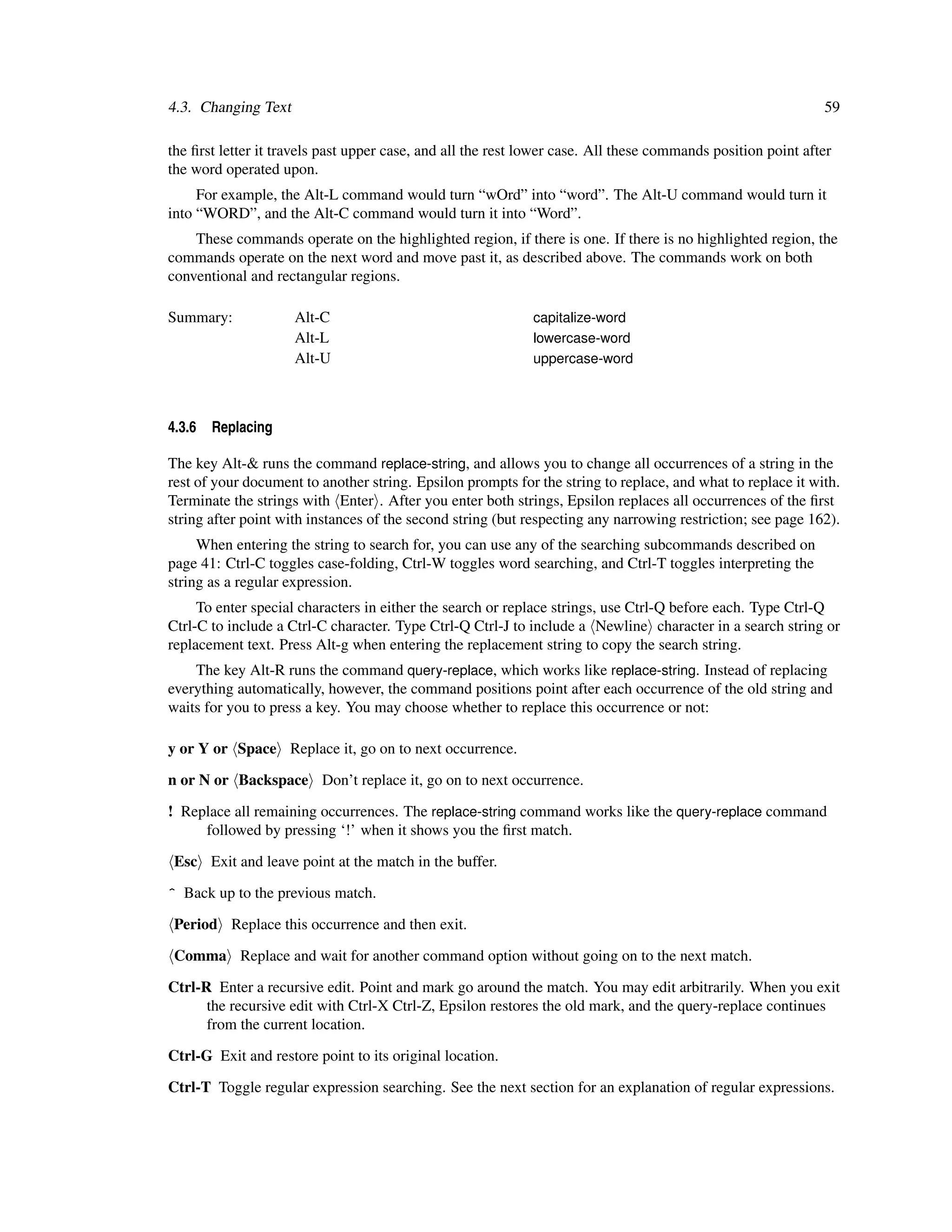 4.3. Changing Text                                                                                            59

the ﬁrst letter it travels past upper case, and all the rest lower case. All these commands position point after
the word operated upon.
     For example, the Alt-L command would turn “wOrd” into “word”. The Alt-U command would turn it
into “WORD”, and the Alt-C command would turn it into “Word”.
    These commands operate on the highlighted region, if there is one. If there is no highlighted region, the
commands operate on the next word and move past it, as described above. The commands work on both
conventional and rectangular regions.

Summary:             Alt-C                                   capitalize-word
                     Alt-L                                   lowercase-word
                     Alt-U                                   uppercase-word



4.3.6   Replacing

The key Alt-& runs the command replace-string, and allows you to change all occurrences of a string in the
rest of your document to another string. Epsilon prompts for the string to replace, and what to replace it with.
Terminate the strings with Enter . After you enter both strings, Epsilon replaces all occurrences of the ﬁrst
string after point with instances of the second string (but respecting any narrowing restriction; see page 162).
     When entering the string to search for, you can use any of the searching subcommands described on
page 41: Ctrl-C toggles case-folding, Ctrl-W toggles word searching, and Ctrl-T toggles interpreting the
string as a regular expression.
     To enter special characters in either the search or replace strings, use Ctrl-Q before each. Type Ctrl-Q
Ctrl-C to include a Ctrl-C character. Type Ctrl-Q Ctrl-J to include a Newline character in a search string or
replacement text. Press Alt-g when entering the replacement string to copy the search string.
    The key Alt-R runs the command query-replace, which works like replace-string. Instead of replacing
everything automatically, however, the command positions point after each occurrence of the old string and
waits for you to press a key. You may choose whether to replace this occurrence or not:

y or Y or Space Replace it, go on to next occurrence.

n or N or Backspace Don’t replace it, go on to next occurrence.

! Replace all remaining occurrences. The replace-string command works like the query-replace command
     followed by pressing ‘!’ when it shows you the ﬁrst match.

 Esc Exit and leave point at the match in the buffer.

^ Back up to the previous match.

 Period Replace this occurrence and then exit.

 Comma Replace and wait for another command option without going on to the next match.

Ctrl-R Enter a recursive edit. Point and mark go around the match. You may edit arbitrarily. When you exit
      the recursive edit with Ctrl-X Ctrl-Z, Epsilon restores the old mark, and the query-replace continues
      from the current location.

Ctrl-G Exit and restore point to its original location.

Ctrl-T Toggle regular expression searching. See the next section for an explanation of regular expressions.
 