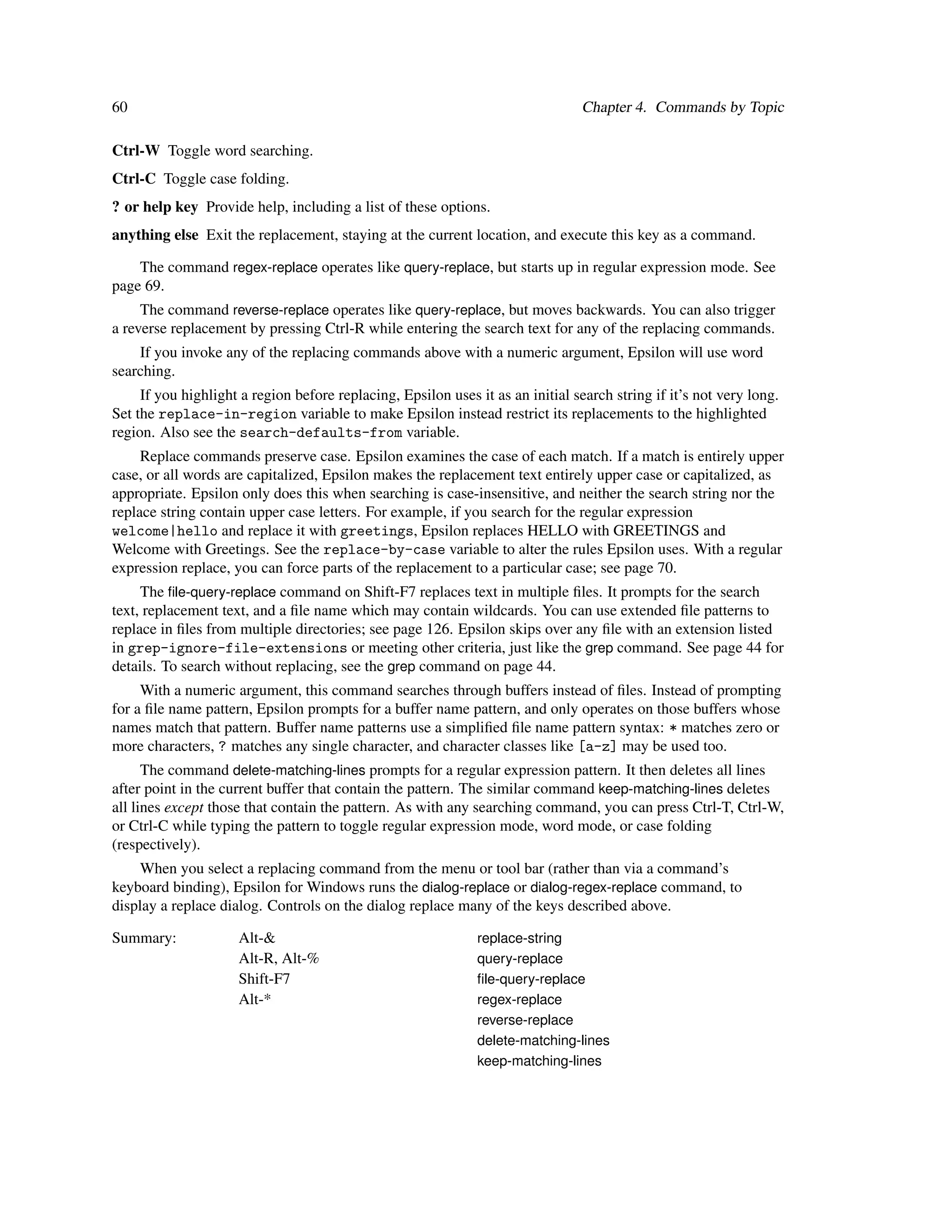 60                                                                               Chapter 4. Commands by Topic

Ctrl-W Toggle word searching.
Ctrl-C Toggle case folding.
? or help key Provide help, including a list of these options.
anything else Exit the replacement, staying at the current location, and execute this key as a command.

    The command regex-replace operates like query-replace, but starts up in regular expression mode. See
page 69.
     The command reverse-replace operates like query-replace, but moves backwards. You can also trigger
a reverse replacement by pressing Ctrl-R while entering the search text for any of the replacing commands.
    If you invoke any of the replacing commands above with a numeric argument, Epsilon will use word
searching.
     If you highlight a region before replacing, Epsilon uses it as an initial search string if it’s not very long.
Set the replace-in-region variable to make Epsilon instead restrict its replacements to the highlighted
region. Also see the search-defaults-from variable.
     Replace commands preserve case. Epsilon examines the case of each match. If a match is entirely upper
case, or all words are capitalized, Epsilon makes the replacement text entirely upper case or capitalized, as
appropriate. Epsilon only does this when searching is case-insensitive, and neither the search string nor the
replace string contain upper case letters. For example, if you search for the regular expression
welcome|hello and replace it with greetings, Epsilon replaces HELLO with GREETINGS and
Welcome with Greetings. See the replace-by-case variable to alter the rules Epsilon uses. With a regular
expression replace, you can force parts of the replacement to a particular case; see page 70.
     The ﬁle-query-replace command on Shift-F7 replaces text in multiple ﬁles. It prompts for the search
text, replacement text, and a ﬁle name which may contain wildcards. You can use extended ﬁle patterns to
replace in ﬁles from multiple directories; see page 126. Epsilon skips over any ﬁle with an extension listed
in grep-ignore-file-extensions or meeting other criteria, just like the grep command. See page 44 for
details. To search without replacing, see the grep command on page 44.
     With a numeric argument, this command searches through buffers instead of ﬁles. Instead of prompting
for a ﬁle name pattern, Epsilon prompts for a buffer name pattern, and only operates on those buffers whose
names match that pattern. Buffer name patterns use a simpliﬁed ﬁle name pattern syntax: * matches zero or
more characters, ? matches any single character, and character classes like [a-z] may be used too.
      The command delete-matching-lines prompts for a regular expression pattern. It then deletes all lines
after point in the current buffer that contain the pattern. The similar command keep-matching-lines deletes
all lines except those that contain the pattern. As with any searching command, you can press Ctrl-T, Ctrl-W,
or Ctrl-C while typing the pattern to toggle regular expression mode, word mode, or case folding
(respectively).
     When you select a replacing command from the menu or tool bar (rather than via a command’s
keyboard binding), Epsilon for Windows runs the dialog-replace or dialog-regex-replace command, to
display a replace dialog. Controls on the dialog replace many of the keys described above.

Summary:             Alt-&                                     replace-string
                     Alt-R, Alt-%                              query-replace
                     Shift-F7                                  ﬁle-query-replace
                     Alt-*                                     regex-replace
                                                               reverse-replace
                                                               delete-matching-lines
                                                               keep-matching-lines
 