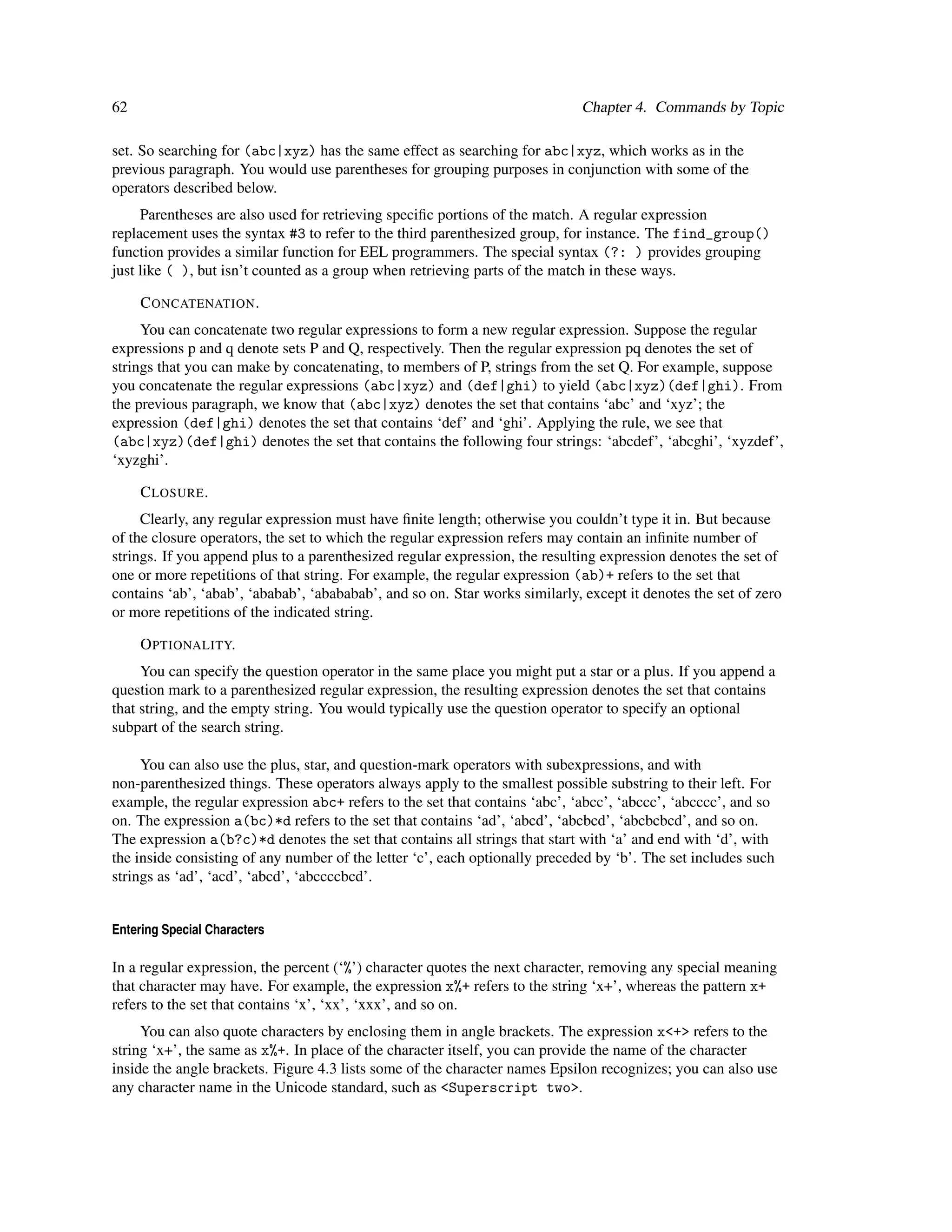 62                                                                           Chapter 4. Commands by Topic

set. So searching for (abc|xyz) has the same effect as searching for abc|xyz, which works as in the
previous paragraph. You would use parentheses for grouping purposes in conjunction with some of the
operators described below.
     Parentheses are also used for retrieving speciﬁc portions of the match. A regular expression
replacement uses the syntax #3 to refer to the third parenthesized group, for instance. The find_group()
function provides a similar function for EEL programmers. The special syntax (?: ) provides grouping
just like ( ), but isn’t counted as a group when retrieving parts of the match in these ways.

     C ONCATENATION .
     You can concatenate two regular expressions to form a new regular expression. Suppose the regular
expressions p and q denote sets P and Q, respectively. Then the regular expression pq denotes the set of
strings that you can make by concatenating, to members of P, strings from the set Q. For example, suppose
you concatenate the regular expressions (abc|xyz) and (def|ghi) to yield (abc|xyz)(def|ghi). From
the previous paragraph, we know that (abc|xyz) denotes the set that contains ‘abc’ and ‘xyz’; the
expression (def|ghi) denotes the set that contains ‘def’ and ‘ghi’. Applying the rule, we see that
(abc|xyz)(def|ghi) denotes the set that contains the following four strings: ‘abcdef’, ‘abcghi’, ‘xyzdef’,
‘xyzghi’.

     C LOSURE .
     Clearly, any regular expression must have ﬁnite length; otherwise you couldn’t type it in. But because
of the closure operators, the set to which the regular expression refers may contain an inﬁnite number of
strings. If you append plus to a parenthesized regular expression, the resulting expression denotes the set of
one or more repetitions of that string. For example, the regular expression (ab)+ refers to the set that
contains ‘ab’, ‘abab’, ‘ababab’, ‘abababab’, and so on. Star works similarly, except it denotes the set of zero
or more repetitions of the indicated string.

     O PTIONALITY.
     You can specify the question operator in the same place you might put a star or a plus. If you append a
question mark to a parenthesized regular expression, the resulting expression denotes the set that contains
that string, and the empty string. You would typically use the question operator to specify an optional
subpart of the search string.

     You can also use the plus, star, and question-mark operators with subexpressions, and with
non-parenthesized things. These operators always apply to the smallest possible substring to their left. For
example, the regular expression abc+ refers to the set that contains ‘abc’, ‘abcc’, ‘abccc’, ‘abcccc’, and so
on. The expression a(bc)*d refers to the set that contains ‘ad’, ‘abcd’, ‘abcbcd’, ‘abcbcbcd’, and so on.
The expression a(b?c)*d denotes the set that contains all strings that start with ‘a’ and end with ‘d’, with
the inside consisting of any number of the letter ‘c’, each optionally preceded by ‘b’. The set includes such
strings as ‘ad’, ‘acd’, ‘abcd’, ‘abccccbcd’.


Entering Special Characters

In a regular expression, the percent (‘%’) character quotes the next character, removing any special meaning
that character may have. For example, the expression x%+ refers to the string ‘x+’, whereas the pattern x+
refers to the set that contains ‘x’, ‘xx’, ‘xxx’, and so on.
     You can also quote characters by enclosing them in angle brackets. The expression x<+> refers to the
string ‘x+’, the same as x%+. In place of the character itself, you can provide the name of the character
inside the angle brackets. Figure 4.3 lists some of the character names Epsilon recognizes; you can also use
any character name in the Unicode standard, such as <Superscript two>.
 