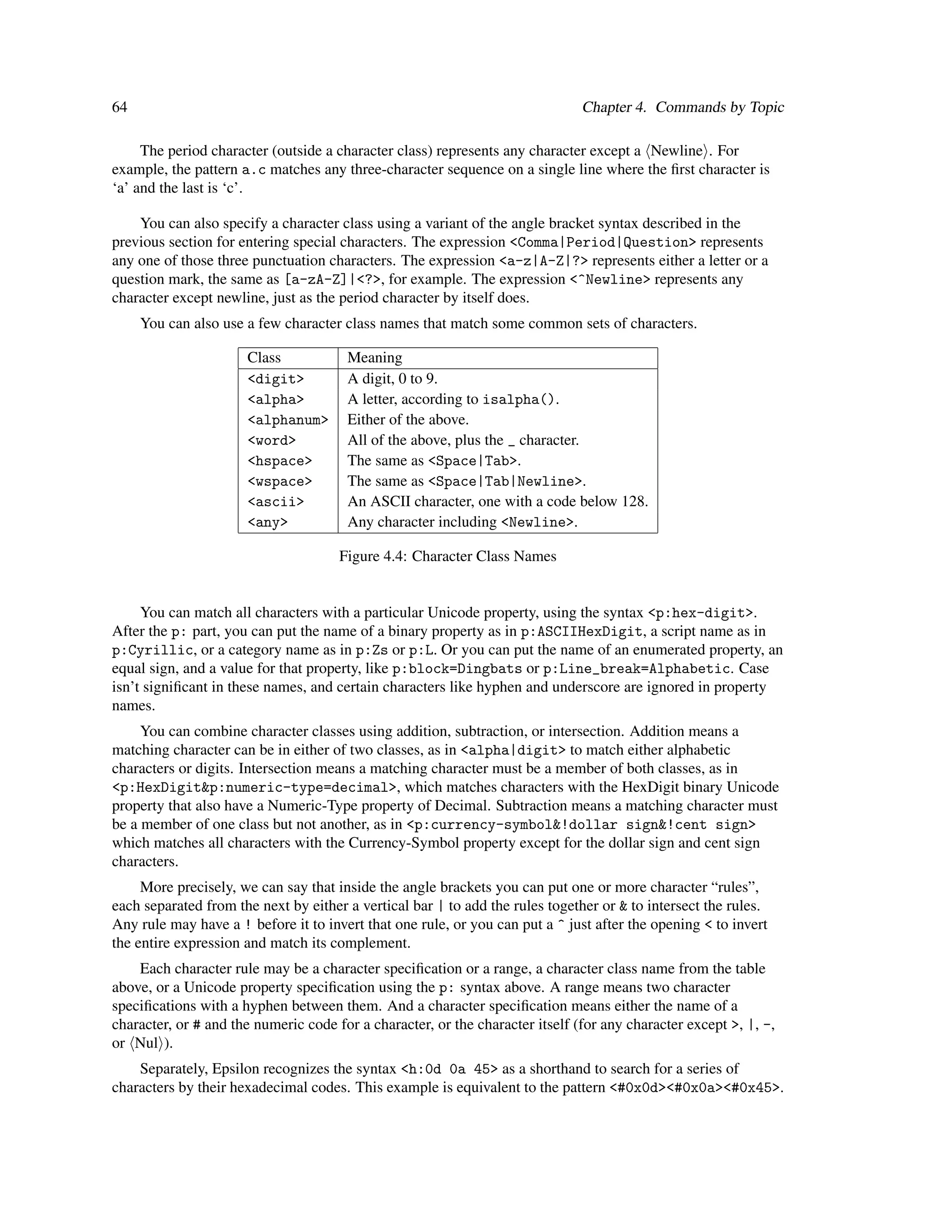 64                                                                             Chapter 4. Commands by Topic

     The period character (outside a character class) represents any character except a Newline . For
example, the pattern a.c matches any three-character sequence on a single line where the ﬁrst character is
‘a’ and the last is ‘c’.

    You can also specify a character class using a variant of the angle bracket syntax described in the
previous section for entering special characters. The expression <Comma|Period|Question> represents
any one of those three punctuation characters. The expression <a-z|A-Z|?> represents either a letter or a
question mark, the same as [a-zA-Z]|<?>, for example. The expression <^Newline> represents any
character except newline, just as the period character by itself does.
     You can also use a few character class names that match some common sets of characters.

                      Class            Meaning
                      <digit>          A digit, 0 to 9.
                      <alpha>          A letter, according to isalpha().
                      <alphanum>       Either of the above.
                      <word>           All of the above, plus the _ character.
                      <hspace>         The same as <Space|Tab>.
                      <wspace>         The same as <Space|Tab|Newline>.
                      <ascii>          An ASCII character, one with a code below 128.
                      <any>            Any character including <Newline>.

                                      Figure 4.4: Character Class Names


     You can match all characters with a particular Unicode property, using the syntax <p:hex-digit>.
After the p: part, you can put the name of a binary property as in p:ASCIIHexDigit, a script name as in
p:Cyrillic, or a category name as in p:Zs or p:L. Or you can put the name of an enumerated property, an
equal sign, and a value for that property, like p:block=Dingbats or p:Line_break=Alphabetic. Case
isn’t signiﬁcant in these names, and certain characters like hyphen and underscore are ignored in property
names.
     You can combine character classes using addition, subtraction, or intersection. Addition means a
matching character can be in either of two classes, as in <alpha|digit> to match either alphabetic
characters or digits. Intersection means a matching character must be a member of both classes, as in
<p:HexDigit&p:numeric-type=decimal>, which matches characters with the HexDigit binary Unicode
property that also have a Numeric-Type property of Decimal. Subtraction means a matching character must
be a member of one class but not another, as in <p:currency-symbol&!dollar sign&!cent sign>
which matches all characters with the Currency-Symbol property except for the dollar sign and cent sign
characters.
     More precisely, we can say that inside the angle brackets you can put one or more character “rules”,
each separated from the next by either a vertical bar | to add the rules together or & to intersect the rules.
Any rule may have a ! before it to invert that one rule, or you can put a ^ just after the opening < to invert
the entire expression and match its complement.
    Each character rule may be a character speciﬁcation or a range, a character class name from the table
above, or a Unicode property speciﬁcation using the p: syntax above. A range means two character
speciﬁcations with a hyphen between them. And a character speciﬁcation means either the name of a
character, or # and the numeric code for a character, or the character itself (for any character except >, |, -,
or Nul ).
    Separately, Epsilon recognizes the syntax <h:0d 0a 45> as a shorthand to search for a series of
characters by their hexadecimal codes. This example is equivalent to the pattern <#0x0d><#0x0a><#0x45>.
 