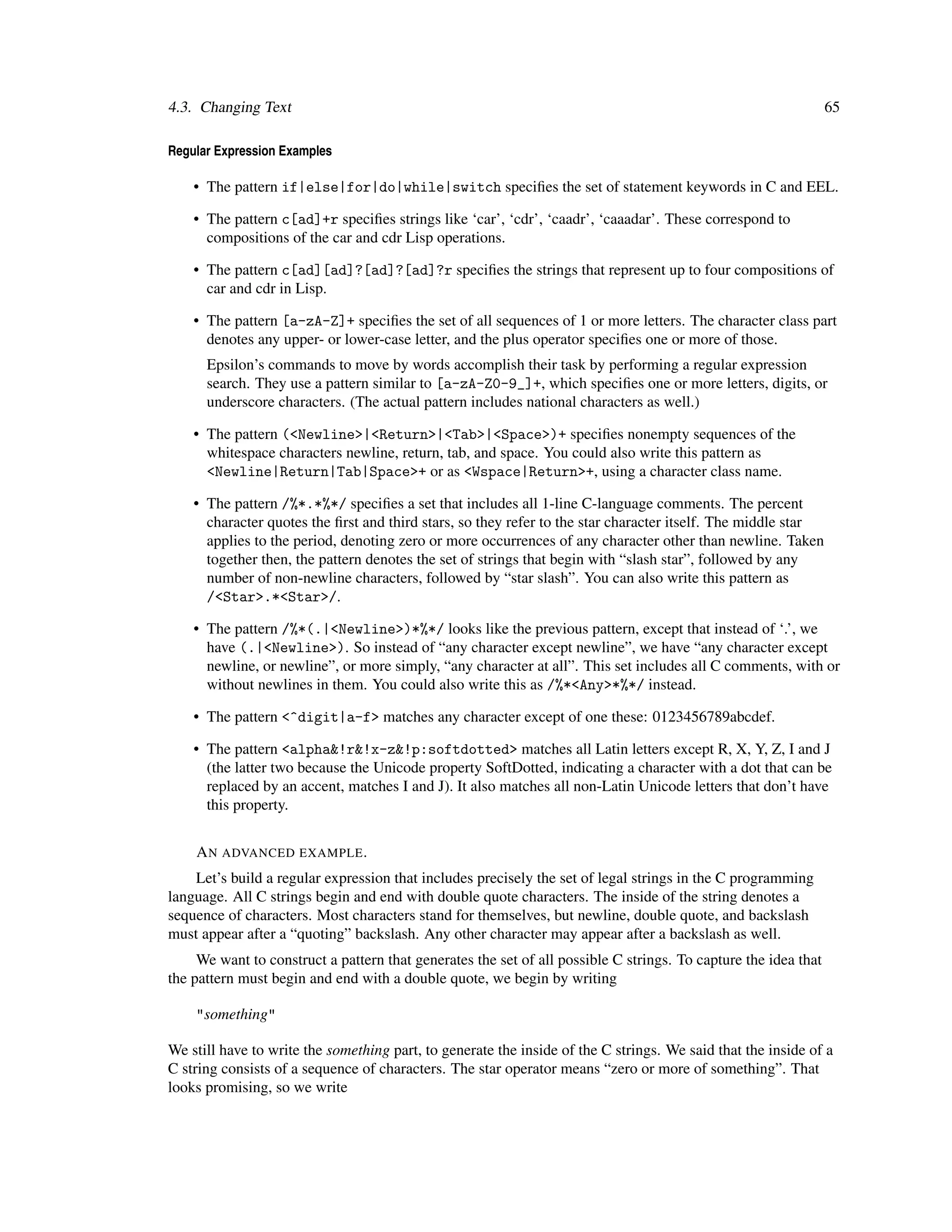 4.3. Changing Text                                                                                               65

Regular Expression Examples

    • The pattern if|else|for|do|while|switch speciﬁes the set of statement keywords in C and EEL.

    • The pattern c[ad]+r speciﬁes strings like ‘car’, ‘cdr’, ‘caadr’, ‘caaadar’. These correspond to
      compositions of the car and cdr Lisp operations.

    • The pattern c[ad][ad]?[ad]?[ad]?r speciﬁes the strings that represent up to four compositions of
      car and cdr in Lisp.

    • The pattern [a-zA-Z]+ speciﬁes the set of all sequences of 1 or more letters. The character class part
      denotes any upper- or lower-case letter, and the plus operator speciﬁes one or more of those.
      Epsilon’s commands to move by words accomplish their task by performing a regular expression
      search. They use a pattern similar to [a-zA-Z0-9_]+, which speciﬁes one or more letters, digits, or
      underscore characters. (The actual pattern includes national characters as well.)

    • The pattern (<Newline>|<Return>|<Tab>|<Space>)+ speciﬁes nonempty sequences of the
      whitespace characters newline, return, tab, and space. You could also write this pattern as
      <Newline|Return|Tab|Space>+ or as <Wspace|Return>+, using a character class name.

    • The pattern /%*.*%*/ speciﬁes a set that includes all 1-line C-language comments. The percent
      character quotes the ﬁrst and third stars, so they refer to the star character itself. The middle star
      applies to the period, denoting zero or more occurrences of any character other than newline. Taken
      together then, the pattern denotes the set of strings that begin with “slash star”, followed by any
      number of non-newline characters, followed by “star slash”. You can also write this pattern as
      /<Star>.*<Star>/.

    • The pattern /%*(.|<Newline>)*%*/ looks like the previous pattern, except that instead of ‘.’, we
      have (.|<Newline>). So instead of “any character except newline”, we have “any character except
      newline, or newline”, or more simply, “any character at all”. This set includes all C comments, with or
      without newlines in them. You could also write this as /%*<Any>*%*/ instead.

    • The pattern <^digit|a-f> matches any character except of one these: 0123456789abcdef.

    • The pattern <alpha&!r&!x-z&!p:softdotted> matches all Latin letters except R, X, Y, Z, I and J
      (the latter two because the Unicode property SoftDotted, indicating a character with a dot that can be
      replaced by an accent, matches I and J). It also matches all non-Latin Unicode letters that don’t have
      this property.


    A N ADVANCED EXAMPLE .
    Let’s build a regular expression that includes precisely the set of legal strings in the C programming
language. All C strings begin and end with double quote characters. The inside of the string denotes a
sequence of characters. Most characters stand for themselves, but newline, double quote, and backslash
must appear after a “quoting” backslash. Any other character may appear after a backslash as well.
     We want to construct a pattern that generates the set of all possible C strings. To capture the idea that
the pattern must begin and end with a double quote, we begin by writing

    "something"

We still have to write the something part, to generate the inside of the C strings. We said that the inside of a
C string consists of a sequence of characters. The star operator means “zero or more of something”. That
looks promising, so we write
 