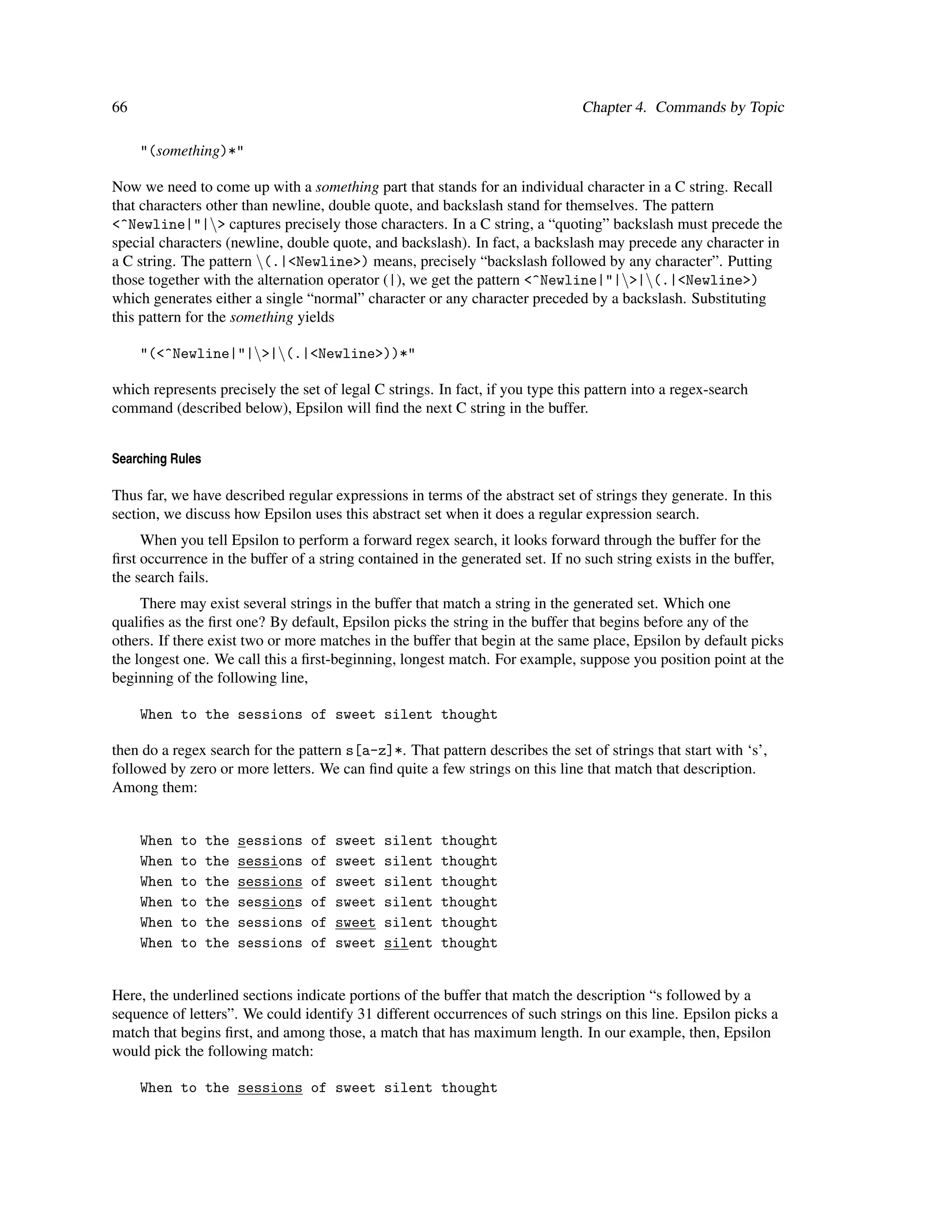 66                                                                              Chapter 4. Commands by Topic

     "(something)*"

Now we need to come up with a something part that stands for an individual character in a C string. Recall
that characters other than newline, double quote, and backslash stand for themselves. The pattern
<^Newline|"|> captures precisely those characters. In a C string, a “quoting” backslash must precede the
special characters (newline, double quote, and backslash). In fact, a backslash may precede any character in
a C string. The pattern (.|<Newline>) means, precisely “backslash followed by any character”. Putting
those together with the alternation operator (|), we get the pattern <^Newline|"|>|(.|<Newline>)
which generates either a single “normal” character or any character preceded by a backslash. Substituting
this pattern for the something yields

     "(<^Newline|"|>|(.|<Newline>))*"

which represents precisely the set of legal C strings. In fact, if you type this pattern into a regex-search
command (described below), Epsilon will ﬁnd the next C string in the buffer.


Searching Rules

Thus far, we have described regular expressions in terms of the abstract set of strings they generate. In this
section, we discuss how Epsilon uses this abstract set when it does a regular expression search.
     When you tell Epsilon to perform a forward regex search, it looks forward through the buffer for the
ﬁrst occurrence in the buffer of a string contained in the generated set. If no such string exists in the buffer,
the search fails.
     There may exist several strings in the buffer that match a string in the generated set. Which one
qualiﬁes as the ﬁrst one? By default, Epsilon picks the string in the buffer that begins before any of the
others. If there exist two or more matches in the buffer that begin at the same place, Epsilon by default picks
the longest one. We call this a ﬁrst-beginning, longest match. For example, suppose you position point at the
beginning of the following line,

     When to the sessions of sweet silent thought

then do a regex search for the pattern s[a-z]*. That pattern describes the set of strings that start with ‘s’,
followed by zero or more letters. We can ﬁnd quite a few strings on this line that match that description.
Among them:


     When   to    the   sessions   of   sweet   silent   thought
     When   to    the   sessions   of   sweet   silent   thought
     When   to    the   sessions   of   sweet   silent   thought
     When   to    the   sessions   of   sweet   silent   thought
     When   to    the   sessions   of   sweet   silent   thought
     When   to    the   sessions   of   sweet   silent   thought


Here, the underlined sections indicate portions of the buffer that match the description “s followed by a
sequence of letters”. We could identify 31 different occurrences of such strings on this line. Epsilon picks a
match that begins ﬁrst, and among those, a match that has maximum length. In our example, then, Epsilon
would pick the following match:

     When to the sessions of sweet silent thought
 