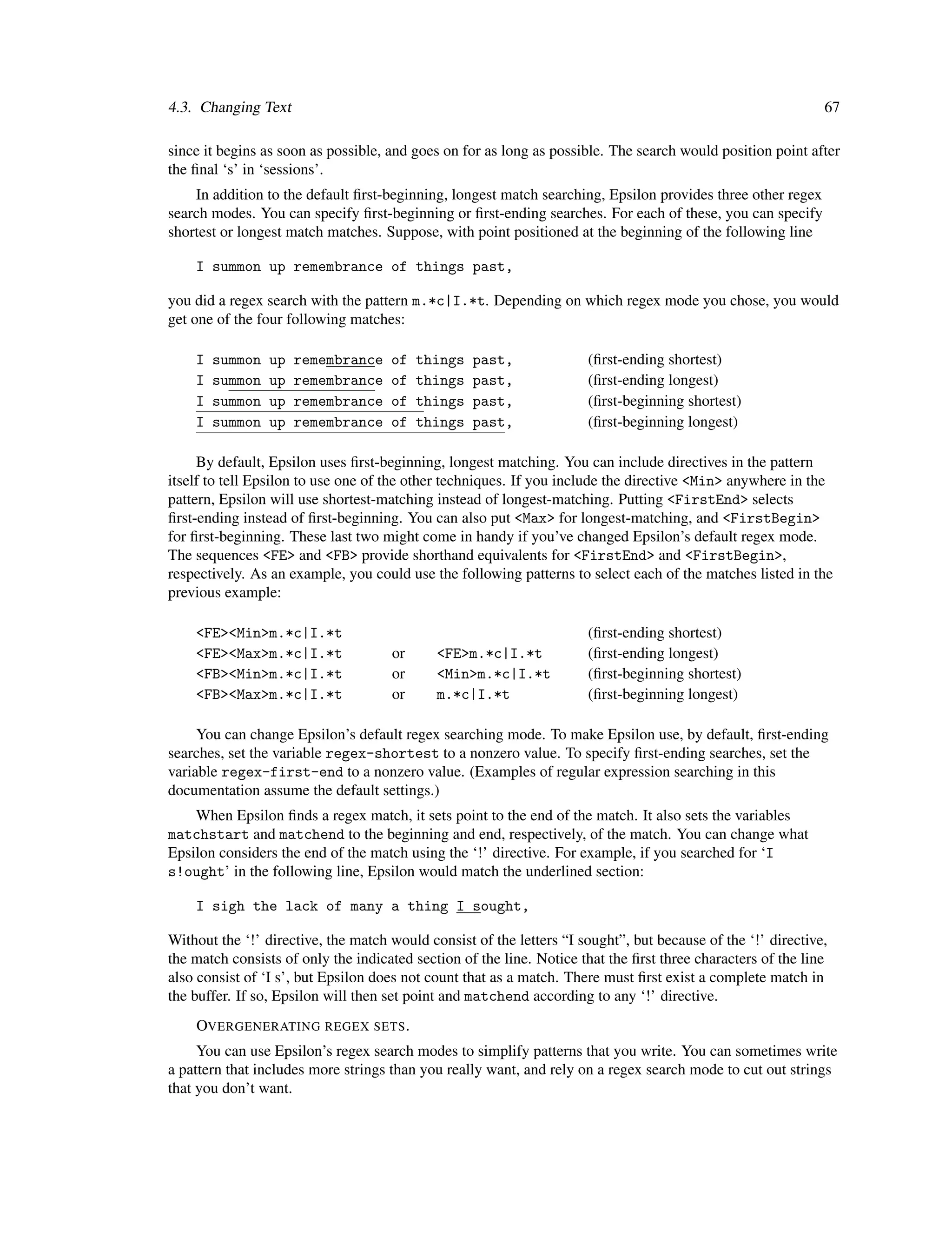 4.3. Changing Text                                                                                            67

since it begins as soon as possible, and goes on for as long as possible. The search would position point after
the ﬁnal ‘s’ in ‘sessions’.
    In addition to the default ﬁrst-beginning, longest match searching, Epsilon provides three other regex
search modes. You can specify ﬁrst-beginning or ﬁrst-ending searches. For each of these, you can specify
shortest or longest match matches. Suppose, with point positioned at the beginning of the following line

    I summon up remembrance of things past,

you did a regex search with the pattern m.*c|I.*t. Depending on which regex mode you chose, you would
get one of the four following matches:

    I   summon   up   remembrance    of   things   past,              (ﬁrst-ending shortest)
    I   summon   up   remembrance    of   things   past,              (ﬁrst-ending longest)
    I   summon   up   remembrance    of   things   past,              (ﬁrst-beginning shortest)
    I   summon   up   remembrance    of   things   past,              (ﬁrst-beginning longest)

     By default, Epsilon uses ﬁrst-beginning, longest matching. You can include directives in the pattern
itself to tell Epsilon to use one of the other techniques. If you include the directive <Min> anywhere in the
pattern, Epsilon will use shortest-matching instead of longest-matching. Putting <FirstEnd> selects
ﬁrst-ending instead of ﬁrst-beginning. You can also put <Max> for longest-matching, and <FirstBegin>
for ﬁrst-beginning. These last two might come in handy if you’ve changed Epsilon’s default regex mode.
The sequences <FE> and <FB> provide shorthand equivalents for <FirstEnd> and <FirstBegin>,
respectively. As an example, you could use the following patterns to select each of the matches listed in the
previous example:

    <FE><Min>m.*c|I.*t                                                (ﬁrst-ending shortest)
    <FE><Max>m.*c|I.*t               or      <FE>m.*c|I.*t            (ﬁrst-ending longest)
    <FB><Min>m.*c|I.*t               or      <Min>m.*c|I.*t           (ﬁrst-beginning shortest)
    <FB><Max>m.*c|I.*t               or      m.*c|I.*t                (ﬁrst-beginning longest)

     You can change Epsilon’s default regex searching mode. To make Epsilon use, by default, ﬁrst-ending
searches, set the variable regex-shortest to a nonzero value. To specify ﬁrst-ending searches, set the
variable regex-first-end to a nonzero value. (Examples of regular expression searching in this
documentation assume the default settings.)
    When Epsilon ﬁnds a regex match, it sets point to the end of the match. It also sets the variables
matchstart and matchend to the beginning and end, respectively, of the match. You can change what
Epsilon considers the end of the match using the ‘!’ directive. For example, if you searched for ‘I
s!ought’ in the following line, Epsilon would match the underlined section:

    I sigh the lack of many a thing I sought,

Without the ‘!’ directive, the match would consist of the letters “I sought”, but because of the ‘!’ directive,
the match consists of only the indicated section of the line. Notice that the ﬁrst three characters of the line
also consist of ‘I s’, but Epsilon does not count that as a match. There must ﬁrst exist a complete match in
the buffer. If so, Epsilon will then set point and matchend according to any ‘!’ directive.
    OVERGENERATING REGEX SETS .
     You can use Epsilon’s regex search modes to simplify patterns that you write. You can sometimes write
a pattern that includes more strings than you really want, and rely on a regex search mode to cut out strings
that you don’t want.
 