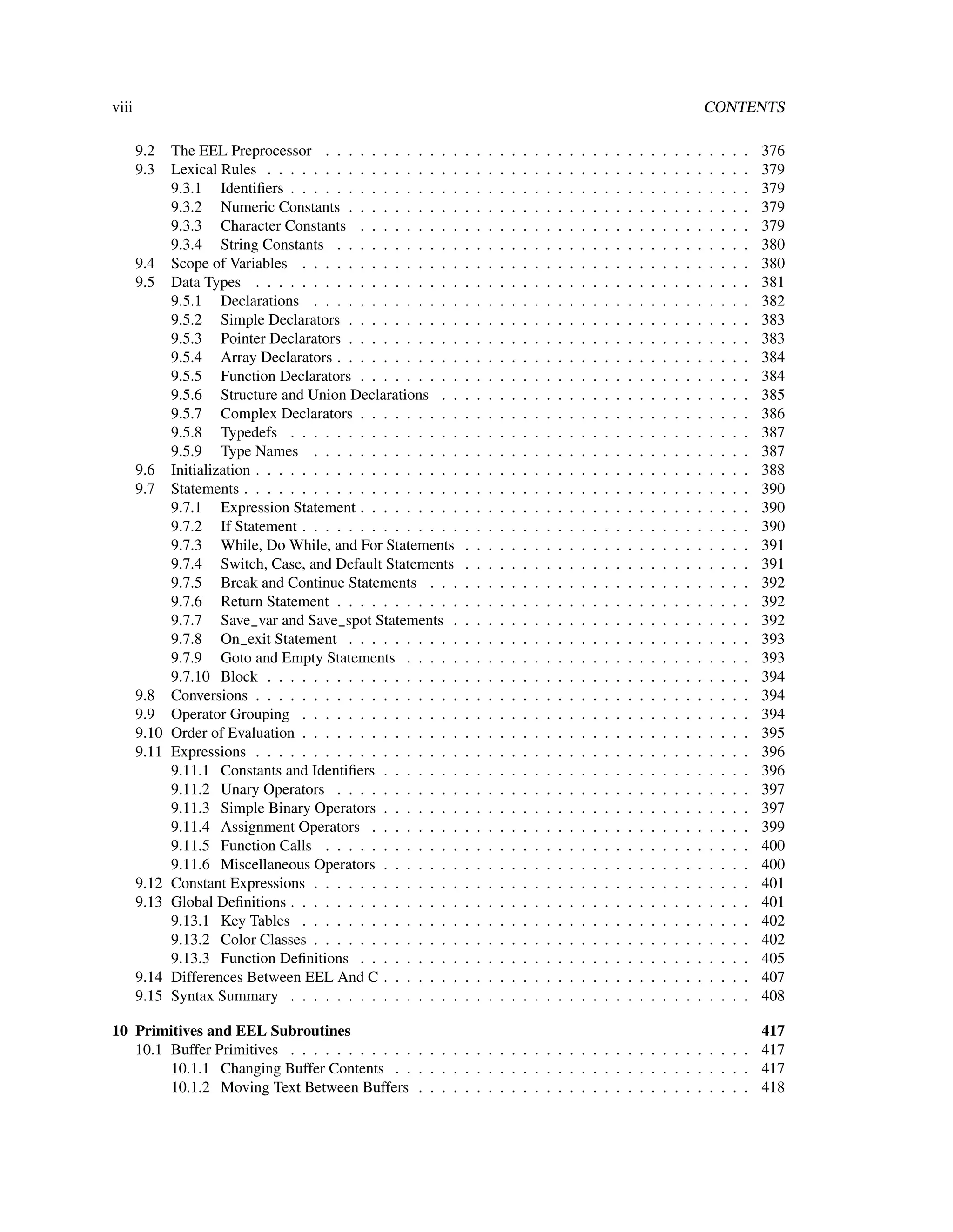 viii                                                                                                                                                   CONTENTS

       9.2    The EEL Preprocessor . . . . . . . . . . . .         .   .   .   .   .   .   .   .   .   .   .   .   .   .   .   .   .   .   .   .   .   .   .   .   .   376
       9.3    Lexical Rules . . . . . . . . . . . . . . . . .      .   .   .   .   .   .   .   .   .   .   .   .   .   .   .   .   .   .   .   .   .   .   .   .   .   379
              9.3.1 Identiﬁers . . . . . . . . . . . . . . .       .   .   .   .   .   .   .   .   .   .   .   .   .   .   .   .   .   .   .   .   .   .   .   .   .   379
              9.3.2 Numeric Constants . . . . . . . . . .          .   .   .   .   .   .   .   .   .   .   .   .   .   .   .   .   .   .   .   .   .   .   .   .   .   379
              9.3.3 Character Constants . . . . . . . . .          .   .   .   .   .   .   .   .   .   .   .   .   .   .   .   .   .   .   .   .   .   .   .   .   .   379
              9.3.4 String Constants . . . . . . . . . . .         .   .   .   .   .   .   .   .   .   .   .   .   .   .   .   .   .   .   .   .   .   .   .   .   .   380
       9.4    Scope of Variables . . . . . . . . . . . . . .       .   .   .   .   .   .   .   .   .   .   .   .   .   .   .   .   .   .   .   .   .   .   .   .   .   380
       9.5    Data Types . . . . . . . . . . . . . . . . . .       .   .   .   .   .   .   .   .   .   .   .   .   .   .   .   .   .   .   .   .   .   .   .   .   .   381
              9.5.1 Declarations . . . . . . . . . . . . .         .   .   .   .   .   .   .   .   .   .   .   .   .   .   .   .   .   .   .   .   .   .   .   .   .   382
              9.5.2 Simple Declarators . . . . . . . . . .         .   .   .   .   .   .   .   .   .   .   .   .   .   .   .   .   .   .   .   .   .   .   .   .   .   383
              9.5.3 Pointer Declarators . . . . . . . . . .        .   .   .   .   .   .   .   .   .   .   .   .   .   .   .   .   .   .   .   .   .   .   .   .   .   383
              9.5.4 Array Declarators . . . . . . . . . . .        .   .   .   .   .   .   .   .   .   .   .   .   .   .   .   .   .   .   .   .   .   .   .   .   .   384
              9.5.5 Function Declarators . . . . . . . . .         .   .   .   .   .   .   .   .   .   .   .   .   .   .   .   .   .   .   .   .   .   .   .   .   .   384
              9.5.6 Structure and Union Declarations . .           .   .   .   .   .   .   .   .   .   .   .   .   .   .   .   .   .   .   .   .   .   .   .   .   .   385
              9.5.7 Complex Declarators . . . . . . . . .          .   .   .   .   .   .   .   .   .   .   .   .   .   .   .   .   .   .   .   .   .   .   .   .   .   386
              9.5.8 Typedefs . . . . . . . . . . . . . . .         .   .   .   .   .   .   .   .   .   .   .   .   .   .   .   .   .   .   .   .   .   .   .   .   .   387
              9.5.9 Type Names . . . . . . . . . . . . .           .   .   .   .   .   .   .   .   .   .   .   .   .   .   .   .   .   .   .   .   .   .   .   .   .   387
       9.6    Initialization . . . . . . . . . . . . . . . . . .   .   .   .   .   .   .   .   .   .   .   .   .   .   .   .   .   .   .   .   .   .   .   .   .   .   388
       9.7    Statements . . . . . . . . . . . . . . . . . . .     .   .   .   .   .   .   .   .   .   .   .   .   .   .   .   .   .   .   .   .   .   .   .   .   .   390
              9.7.1 Expression Statement . . . . . . . . .         .   .   .   .   .   .   .   .   .   .   .   .   .   .   .   .   .   .   .   .   .   .   .   .   .   390
              9.7.2 If Statement . . . . . . . . . . . . . .       .   .   .   .   .   .   .   .   .   .   .   .   .   .   .   .   .   .   .   .   .   .   .   .   .   390
              9.7.3 While, Do While, and For Statements            .   .   .   .   .   .   .   .   .   .   .   .   .   .   .   .   .   .   .   .   .   .   .   .   .   391
              9.7.4 Switch, Case, and Default Statements           .   .   .   .   .   .   .   .   .   .   .   .   .   .   .   .   .   .   .   .   .   .   .   .   .   391
              9.7.5 Break and Continue Statements . . .            .   .   .   .   .   .   .   .   .   .   .   .   .   .   .   .   .   .   .   .   .   .   .   .   .   392
              9.7.6 Return Statement . . . . . . . . . . .         .   .   .   .   .   .   .   .   .   .   .   .   .   .   .   .   .   .   .   .   .   .   .   .   .   392
              9.7.7 Save_var and Save_spot Statements .            .   .   .   .   .   .   .   .   .   .   .   .   .   .   .   .   .   .   .   .   .   .   .   .   .   392
              9.7.8 On_exit Statement . . . . . . . . . .          .   .   .   .   .   .   .   .   .   .   .   .   .   .   .   .   .   .   .   .   .   .   .   .   .   393
              9.7.9 Goto and Empty Statements . . . . .            .   .   .   .   .   .   .   .   .   .   .   .   .   .   .   .   .   .   .   .   .   .   .   .   .   393
              9.7.10 Block . . . . . . . . . . . . . . . . .       .   .   .   .   .   .   .   .   .   .   .   .   .   .   .   .   .   .   .   .   .   .   .   .   .   394
       9.8    Conversions . . . . . . . . . . . . . . . . . .      .   .   .   .   .   .   .   .   .   .   .   .   .   .   .   .   .   .   .   .   .   .   .   .   .   394
       9.9    Operator Grouping . . . . . . . . . . . . . .        .   .   .   .   .   .   .   .   .   .   .   .   .   .   .   .   .   .   .   .   .   .   .   .   .   394
       9.10   Order of Evaluation . . . . . . . . . . . . . .      .   .   .   .   .   .   .   .   .   .   .   .   .   .   .   .   .   .   .   .   .   .   .   .   .   395
       9.11   Expressions . . . . . . . . . . . . . . . . . .      .   .   .   .   .   .   .   .   .   .   .   .   .   .   .   .   .   .   .   .   .   .   .   .   .   396
              9.11.1 Constants and Identiﬁers . . . . . . .        .   .   .   .   .   .   .   .   .   .   .   .   .   .   .   .   .   .   .   .   .   .   .   .   .   396
              9.11.2 Unary Operators . . . . . . . . . . .         .   .   .   .   .   .   .   .   .   .   .   .   .   .   .   .   .   .   .   .   .   .   .   .   .   397
              9.11.3 Simple Binary Operators . . . . . . .         .   .   .   .   .   .   .   .   .   .   .   .   .   .   .   .   .   .   .   .   .   .   .   .   .   397
              9.11.4 Assignment Operators . . . . . . . .          .   .   .   .   .   .   .   .   .   .   .   .   .   .   .   .   .   .   .   .   .   .   .   .   .   399
              9.11.5 Function Calls . . . . . . . . . . . .        .   .   .   .   .   .   .   .   .   .   .   .   .   .   .   .   .   .   .   .   .   .   .   .   .   400
              9.11.6 Miscellaneous Operators . . . . . . .         .   .   .   .   .   .   .   .   .   .   .   .   .   .   .   .   .   .   .   .   .   .   .   .   .   400
       9.12   Constant Expressions . . . . . . . . . . . . .       .   .   .   .   .   .   .   .   .   .   .   .   .   .   .   .   .   .   .   .   .   .   .   .   .   401
       9.13   Global Deﬁnitions . . . . . . . . . . . . . . .      .   .   .   .   .   .   .   .   .   .   .   .   .   .   .   .   .   .   .   .   .   .   .   .   .   401
              9.13.1 Key Tables . . . . . . . . . . . . . .        .   .   .   .   .   .   .   .   .   .   .   .   .   .   .   .   .   .   .   .   .   .   .   .   .   402
              9.13.2 Color Classes . . . . . . . . . . . . .       .   .   .   .   .   .   .   .   .   .   .   .   .   .   .   .   .   .   .   .   .   .   .   .   .   402
              9.13.3 Function Deﬁnitions . . . . . . . . .         .   .   .   .   .   .   .   .   .   .   .   .   .   .   .   .   .   .   .   .   .   .   .   .   .   405
       9.14   Differences Between EEL And C . . . . . . .          .   .   .   .   .   .   .   .   .   .   .   .   .   .   .   .   .   .   .   .   .   .   .   .   .   407
       9.15   Syntax Summary . . . . . . . . . . . . . . .         .   .   .   .   .   .   .   .   .   .   .   .   .   .   .   .   .   .   .   .   .   .   .   .   .   408

10 Primitives and EEL Subroutines                                                                         417
   10.1 Buffer Primitives . . . . . . . . . . . . . . . . . . . . . . . . . . . . . . . . . . . . . . . . 417
        10.1.1 Changing Buffer Contents . . . . . . . . . . . . . . . . . . . . . . . . . . . . . . . 417
        10.1.2 Moving Text Between Buffers . . . . . . . . . . . . . . . . . . . . . . . . . . . . . 418
 