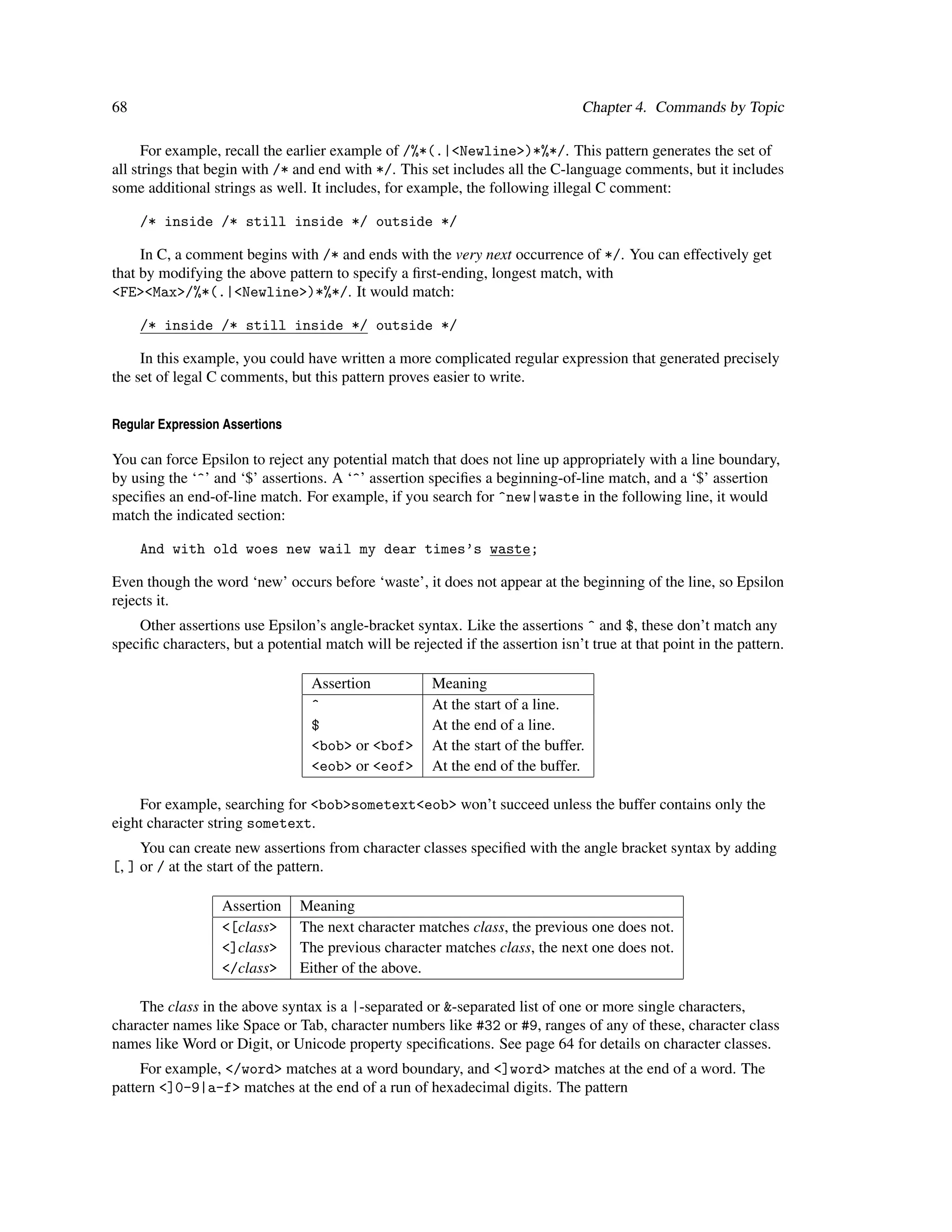 68                                                                               Chapter 4. Commands by Topic

      For example, recall the earlier example of /%*(.|<Newline>)*%*/. This pattern generates the set of
all strings that begin with /* and end with */. This set includes all the C-language comments, but it includes
some additional strings as well. It includes, for example, the following illegal C comment:

     /* inside /* still inside */ outside */

     In C, a comment begins with /* and ends with the very next occurrence of */. You can effectively get
that by modifying the above pattern to specify a ﬁrst-ending, longest match, with
<FE><Max>/%*(.|<Newline>)*%*/. It would match:

     /* inside /* still inside */ outside */

     In this example, you could have written a more complicated regular expression that generated precisely
the set of legal C comments, but this pattern proves easier to write.


Regular Expression Assertions

You can force Epsilon to reject any potential match that does not line up appropriately with a line boundary,
by using the ‘^’ and ‘$’ assertions. A ‘^’ assertion speciﬁes a beginning-of-line match, and a ‘$’ assertion
speciﬁes an end-of-line match. For example, if you search for ^new|waste in the following line, it would
match the indicated section:

     And with old woes new wail my dear times’s waste;

Even though the word ‘new’ occurs before ‘waste’, it does not appear at the beginning of the line, so Epsilon
rejects it.
    Other assertions use Epsilon’s angle-bracket syntax. Like the assertions ^ and $, these don’t match any
speciﬁc characters, but a potential match will be rejected if the assertion isn’t true at that point in the pattern.

                                  Assertion            Meaning
                                  ^                    At the start of a line.
                                  $                    At the end of a line.
                                  <bob> or <bof>       At the start of the buffer.
                                  <eob> or <eof>       At the end of the buffer.

    For example, searching for <bob>sometext<eob> won’t succeed unless the buffer contains only the
eight character string sometext.
     You can create new assertions from character classes speciﬁed with the angle bracket syntax by adding
[, ] or / at the start of the pattern.

                  Assertion     Meaning
                  <[class>      The next character matches class, the previous one does not.
                  <]class>      The previous character matches class, the next one does not.
                  </class>      Either of the above.

    The class in the above syntax is a |-separated or &-separated list of one or more single characters,
character names like Space or Tab, character numbers like #32 or #9, ranges of any of these, character class
names like Word or Digit, or Unicode property speciﬁcations. See page 64 for details on character classes.
     For example, </word> matches at a word boundary, and <]word> matches at the end of a word. The
pattern <]0-9|a-f> matches at the end of a run of hexadecimal digits. The pattern
 