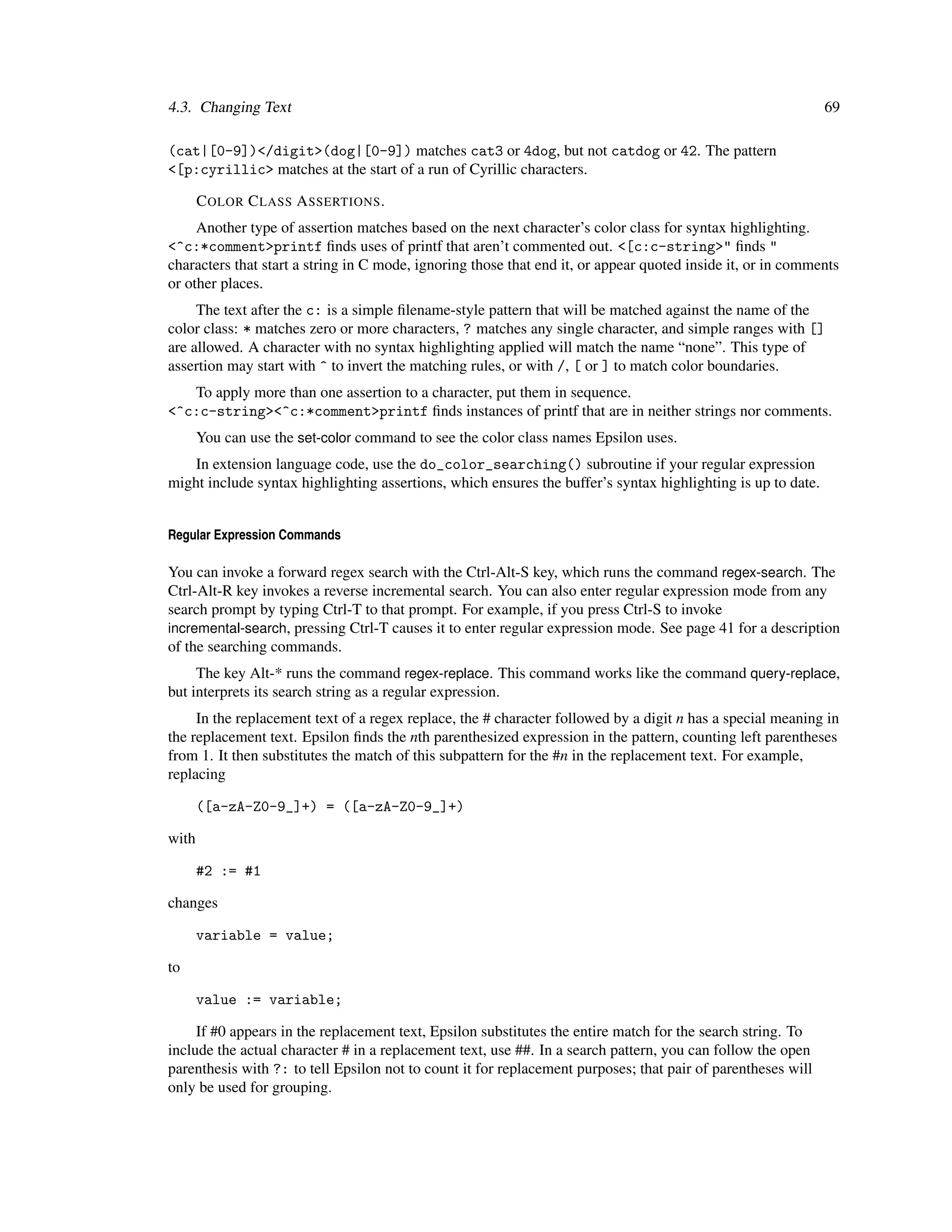 4.3. Changing Text                                                                                            69

(cat|[0-9])</digit>(dog|[0-9]) matches cat3 or 4dog, but not catdog or 42. The pattern
<[p:cyrillic> matches at the start of a run of Cyrillic characters.

       C OLOR C LASS A SSERTIONS .
     Another type of assertion matches based on the next character’s color class for syntax highlighting.
<^c:*comment>printf ﬁnds uses of printf that aren’t commented out. <[c:c-string>" ﬁnds "
characters that start a string in C mode, ignoring those that end it, or appear quoted inside it, or in comments
or other places.
     The text after the c: is a simple ﬁlename-style pattern that will be matched against the name of the
color class: * matches zero or more characters, ? matches any single character, and simple ranges with []
are allowed. A character with no syntax highlighting applied will match the name “none”. This type of
assertion may start with ^ to invert the matching rules, or with /, [ or ] to match color boundaries.
   To apply more than one assertion to a character, put them in sequence.
<^c:c-string><^c:*comment>printf ﬁnds instances of printf that are in neither strings nor comments.
       You can use the set-color command to see the color class names Epsilon uses.
    In extension language code, use the do_color_searching() subroutine if your regular expression
might include syntax highlighting assertions, which ensures the buffer’s syntax highlighting is up to date.


Regular Expression Commands

You can invoke a forward regex search with the Ctrl-Alt-S key, which runs the command regex-search. The
Ctrl-Alt-R key invokes a reverse incremental search. You can also enter regular expression mode from any
search prompt by typing Ctrl-T to that prompt. For example, if you press Ctrl-S to invoke
incremental-search, pressing Ctrl-T causes it to enter regular expression mode. See page 41 for a description
of the searching commands.
     The key Alt-* runs the command regex-replace. This command works like the command query-replace,
but interprets its search string as a regular expression.
     In the replacement text of a regex replace, the # character followed by a digit n has a special meaning in
the replacement text. Epsilon ﬁnds the nth parenthesized expression in the pattern, counting left parentheses
from 1. It then substitutes the match of this subpattern for the #n in the replacement text. For example,
replacing

       ([a-zA-Z0-9_]+) = ([a-zA-Z0-9_]+)

with

       #2 := #1

changes

       variable = value;

to

       value := variable;

     If #0 appears in the replacement text, Epsilon substitutes the entire match for the search string. To
include the actual character # in a replacement text, use ##. In a search pattern, you can follow the open
parenthesis with ?: to tell Epsilon not to count it for replacement purposes; that pair of parentheses will
only be used for grouping.
 