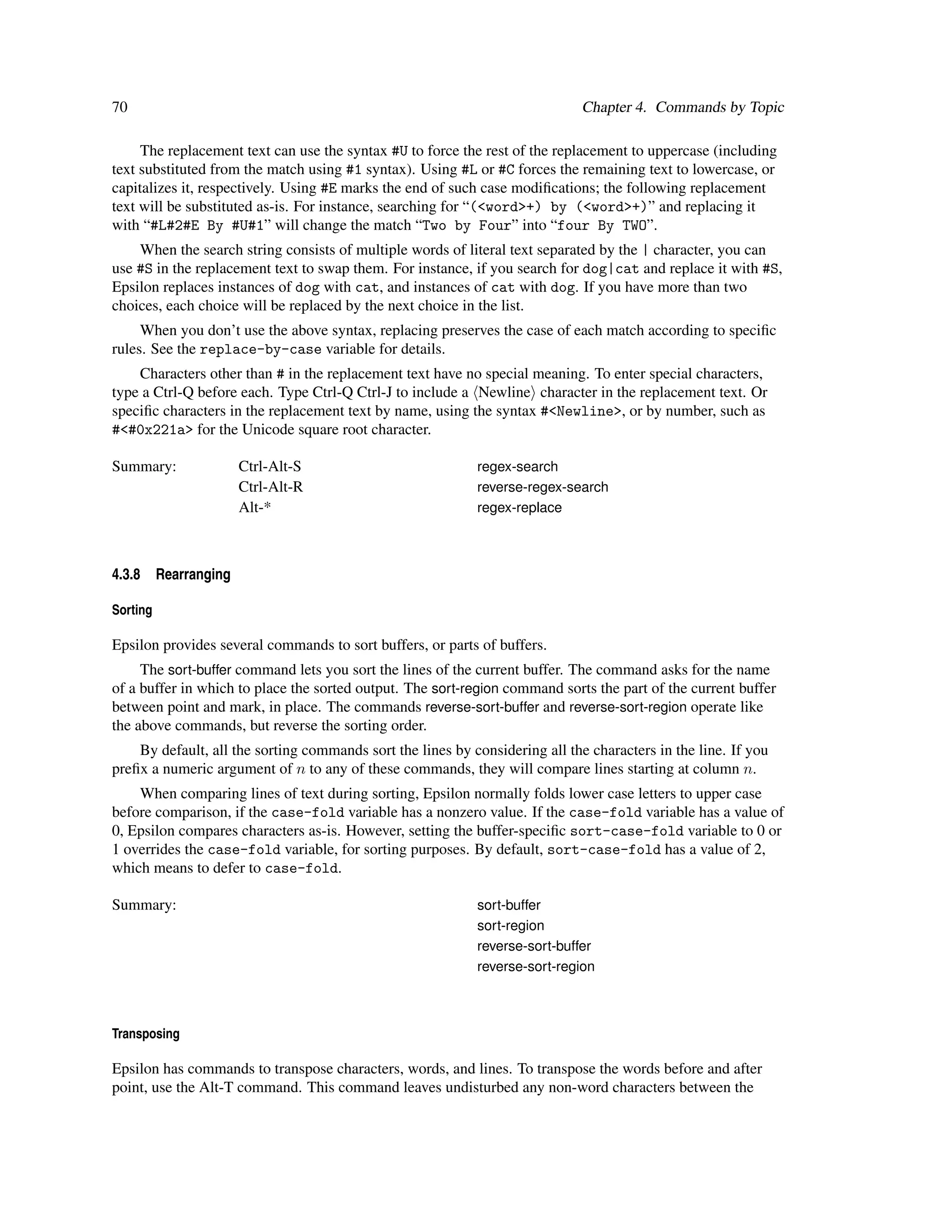 70                                                                            Chapter 4. Commands by Topic

     The replacement text can use the syntax #U to force the rest of the replacement to uppercase (including
text substituted from the match using #1 syntax). Using #L or #C forces the remaining text to lowercase, or
capitalizes it, respectively. Using #E marks the end of such case modiﬁcations; the following replacement
text will be substituted as-is. For instance, searching for “(<word>+) by (<word>+)” and replacing it
with “#L#2#E By #U#1” will change the match “Two by Four” into “four By TWO”.
    When the search string consists of multiple words of literal text separated by the | character, you can
use #S in the replacement text to swap them. For instance, if you search for dog|cat and replace it with #S,
Epsilon replaces instances of dog with cat, and instances of cat with dog. If you have more than two
choices, each choice will be replaced by the next choice in the list.
     When you don’t use the above syntax, replacing preserves the case of each match according to speciﬁc
rules. See the replace-by-case variable for details.
    Characters other than # in the replacement text have no special meaning. To enter special characters,
type a Ctrl-Q before each. Type Ctrl-Q Ctrl-J to include a Newline character in the replacement text. Or
speciﬁc characters in the replacement text by name, using the syntax #<Newline>, or by number, such as
#<#0x221a> for the Unicode square root character.

Summary:                Ctrl-Alt-S                          regex-search
                        Ctrl-Alt-R                          reverse-regex-search
                        Alt-*                               regex-replace



4.3.8     Rearranging

Sorting

Epsilon provides several commands to sort buffers, or parts of buffers.
     The sort-buffer command lets you sort the lines of the current buffer. The command asks for the name
of a buffer in which to place the sorted output. The sort-region command sorts the part of the current buffer
between point and mark, in place. The commands reverse-sort-buffer and reverse-sort-region operate like
the above commands, but reverse the sorting order.
    By default, all the sorting commands sort the lines by considering all the characters in the line. If you
preﬁx a numeric argument of n to any of these commands, they will compare lines starting at column n.
    When comparing lines of text during sorting, Epsilon normally folds lower case letters to upper case
before comparison, if the case-fold variable has a nonzero value. If the case-fold variable has a value of
0, Epsilon compares characters as-is. However, setting the buffer-speciﬁc sort-case-fold variable to 0 or
1 overrides the case-fold variable, for sorting purposes. By default, sort-case-fold has a value of 2,
which means to defer to case-fold.

Summary:                                                    sort-buffer
                                                            sort-region
                                                            reverse-sort-buffer
                                                            reverse-sort-region



Transposing

Epsilon has commands to transpose characters, words, and lines. To transpose the words before and after
point, use the Alt-T command. This command leaves undisturbed any non-word characters between the
 