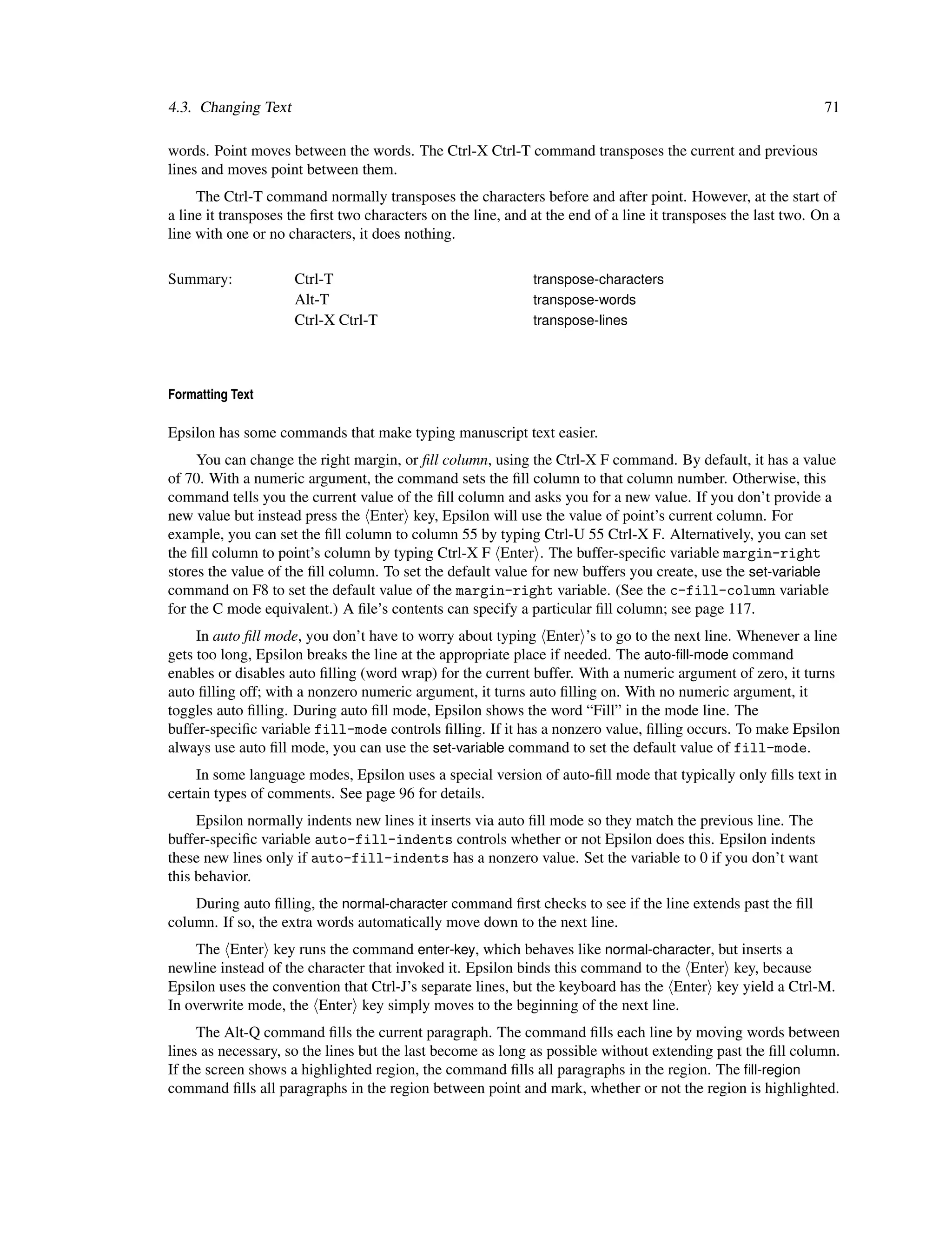 4.3. Changing Text                                                                                              71

words. Point moves between the words. The Ctrl-X Ctrl-T command transposes the current and previous
lines and moves point between them.
     The Ctrl-T command normally transposes the characters before and after point. However, at the start of
a line it transposes the ﬁrst two characters on the line, and at the end of a line it transposes the last two. On a
line with one or no characters, it does nothing.

Summary:             Ctrl-T                                   transpose-characters
                     Alt-T                                    transpose-words
                     Ctrl-X Ctrl-T                            transpose-lines




Formatting Text

Epsilon has some commands that make typing manuscript text easier.
     You can change the right margin, or ﬁll column, using the Ctrl-X F command. By default, it has a value
of 70. With a numeric argument, the command sets the ﬁll column to that column number. Otherwise, this
command tells you the current value of the ﬁll column and asks you for a new value. If you don’t provide a
new value but instead press the Enter key, Epsilon will use the value of point’s current column. For
example, you can set the ﬁll column to column 55 by typing Ctrl-U 55 Ctrl-X F. Alternatively, you can set
the ﬁll column to point’s column by typing Ctrl-X F Enter . The buffer-speciﬁc variable margin-right
stores the value of the ﬁll column. To set the default value for new buffers you create, use the set-variable
command on F8 to set the default value of the margin-right variable. (See the c-fill-column variable
for the C mode equivalent.) A ﬁle’s contents can specify a particular ﬁll column; see page 117.
     In auto ﬁll mode, you don’t have to worry about typing Enter ’s to go to the next line. Whenever a line
gets too long, Epsilon breaks the line at the appropriate place if needed. The auto-ﬁll-mode command
enables or disables auto ﬁlling (word wrap) for the current buffer. With a numeric argument of zero, it turns
auto ﬁlling off; with a nonzero numeric argument, it turns auto ﬁlling on. With no numeric argument, it
toggles auto ﬁlling. During auto ﬁll mode, Epsilon shows the word “Fill” in the mode line. The
buffer-speciﬁc variable fill-mode controls ﬁlling. If it has a nonzero value, ﬁlling occurs. To make Epsilon
always use auto ﬁll mode, you can use the set-variable command to set the default value of fill-mode.
     In some language modes, Epsilon uses a special version of auto-ﬁll mode that typically only ﬁlls text in
certain types of comments. See page 96 for details.
     Epsilon normally indents new lines it inserts via auto ﬁll mode so they match the previous line. The
buffer-speciﬁc variable auto-fill-indents controls whether or not Epsilon does this. Epsilon indents
these new lines only if auto-fill-indents has a nonzero value. Set the variable to 0 if you don’t want
this behavior.
    During auto ﬁlling, the normal-character command ﬁrst checks to see if the line extends past the ﬁll
column. If so, the extra words automatically move down to the next line.
    The Enter key runs the command enter-key, which behaves like normal-character, but inserts a
newline instead of the character that invoked it. Epsilon binds this command to the Enter key, because
Epsilon uses the convention that Ctrl-J’s separate lines, but the keyboard has the Enter key yield a Ctrl-M.
In overwrite mode, the Enter key simply moves to the beginning of the next line.
     The Alt-Q command ﬁlls the current paragraph. The command ﬁlls each line by moving words between
lines as necessary, so the lines but the last become as long as possible without extending past the ﬁll column.
If the screen shows a highlighted region, the command ﬁlls all paragraphs in the region. The ﬁll-region
command ﬁlls all paragraphs in the region between point and mark, whether or not the region is highlighted.
 