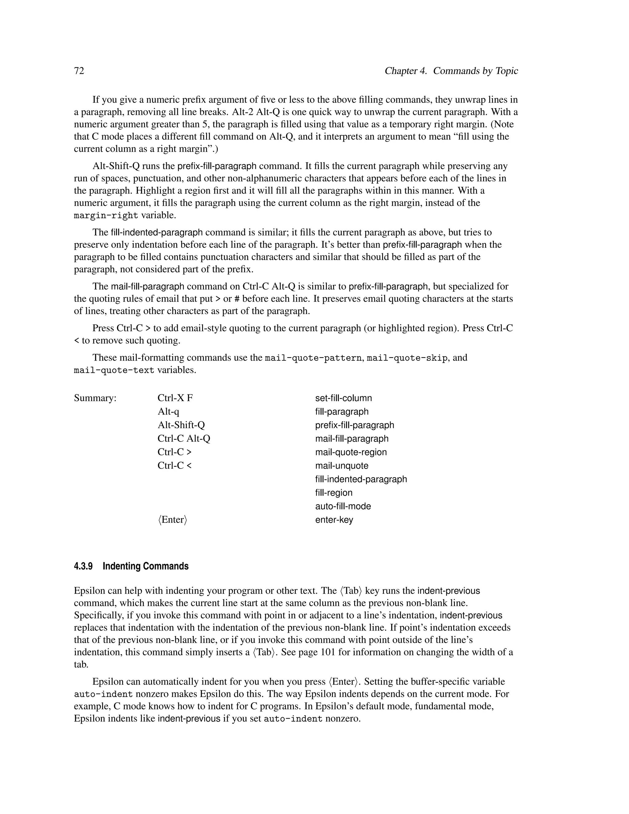 72                                                                             Chapter 4. Commands by Topic

     If you give a numeric preﬁx argument of ﬁve or less to the above ﬁlling commands, they unwrap lines in
a paragraph, removing all line breaks. Alt-2 Alt-Q is one quick way to unwrap the current paragraph. With a
numeric argument greater than 5, the paragraph is ﬁlled using that value as a temporary right margin. (Note
that C mode places a different ﬁll command on Alt-Q, and it interprets an argument to mean “ﬁll using the
current column as a right margin”.)
     Alt-Shift-Q runs the preﬁx-ﬁll-paragraph command. It ﬁlls the current paragraph while preserving any
run of spaces, punctuation, and other non-alphanumeric characters that appears before each of the lines in
the paragraph. Highlight a region ﬁrst and it will ﬁll all the paragraphs within in this manner. With a
numeric argument, it ﬁlls the paragraph using the current column as the right margin, instead of the
margin-right variable.
    The ﬁll-indented-paragraph command is similar; it ﬁlls the current paragraph as above, but tries to
preserve only indentation before each line of the paragraph. It’s better than preﬁx-ﬁll-paragraph when the
paragraph to be ﬁlled contains punctuation characters and similar that should be ﬁlled as part of the
paragraph, not considered part of the preﬁx.
     The mail-ﬁll-paragraph command on Ctrl-C Alt-Q is similar to preﬁx-ﬁll-paragraph, but specialized for
the quoting rules of email that put > or # before each line. It preserves email quoting characters at the starts
of lines, treating other characters as part of the paragraph.
     Press Ctrl-C > to add email-style quoting to the current paragraph (or highlighted region). Press Ctrl-C
< to remove such quoting.
   These mail-formatting commands use the mail-quote-pattern, mail-quote-skip, and
mail-quote-text variables.

Summary:             Ctrl-X F                                set-ﬁll-column
                     Alt-q                                   ﬁll-paragraph
                     Alt-Shift-Q                             preﬁx-ﬁll-paragraph
                     Ctrl-C Alt-Q                            mail-ﬁll-paragraph
                     Ctrl-C >                                mail-quote-region
                     Ctrl-C <                                mail-unquote
                                                             ﬁll-indented-paragraph
                                                             ﬁll-region
                                                             auto-ﬁll-mode
                      Enter                                  enter-key




4.3.9   Indenting Commands

Epsilon can help with indenting your program or other text. The Tab key runs the indent-previous
command, which makes the current line start at the same column as the previous non-blank line.
Speciﬁcally, if you invoke this command with point in or adjacent to a line’s indentation, indent-previous
replaces that indentation with the indentation of the previous non-blank line. If point’s indentation exceeds
that of the previous non-blank line, or if you invoke this command with point outside of the line’s
indentation, this command simply inserts a Tab . See page 101 for information on changing the width of a
tab.
    Epsilon can automatically indent for you when you press Enter . Setting the buffer-speciﬁc variable
auto-indent nonzero makes Epsilon do this. The way Epsilon indents depends on the current mode. For
example, C mode knows how to indent for C programs. In Epsilon’s default mode, fundamental mode,
Epsilon indents like indent-previous if you set auto-indent nonzero.
 