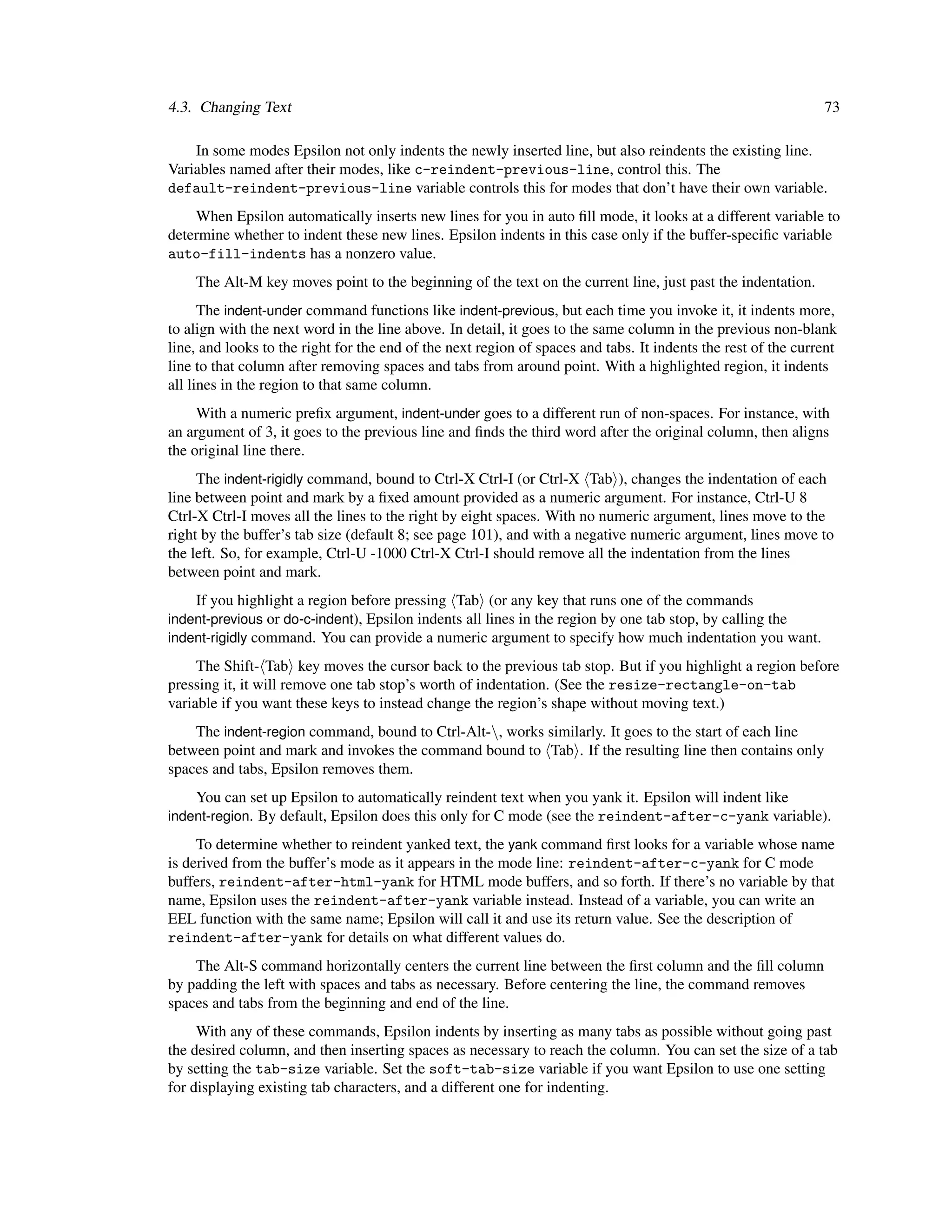 4.3. Changing Text                                                                                             73

    In some modes Epsilon not only indents the newly inserted line, but also reindents the existing line.
Variables named after their modes, like c-reindent-previous-line, control this. The
default-reindent-previous-line variable controls this for modes that don’t have their own variable.
    When Epsilon automatically inserts new lines for you in auto ﬁll mode, it looks at a different variable to
determine whether to indent these new lines. Epsilon indents in this case only if the buffer-speciﬁc variable
auto-fill-indents has a nonzero value.
    The Alt-M key moves point to the beginning of the text on the current line, just past the indentation.
      The indent-under command functions like indent-previous, but each time you invoke it, it indents more,
to align with the next word in the line above. In detail, it goes to the same column in the previous non-blank
line, and looks to the right for the end of the next region of spaces and tabs. It indents the rest of the current
line to that column after removing spaces and tabs from around point. With a highlighted region, it indents
all lines in the region to that same column.
     With a numeric preﬁx argument, indent-under goes to a different run of non-spaces. For instance, with
an argument of 3, it goes to the previous line and ﬁnds the third word after the original column, then aligns
the original line there.
     The indent-rigidly command, bound to Ctrl-X Ctrl-I (or Ctrl-X Tab ), changes the indentation of each
line between point and mark by a ﬁxed amount provided as a numeric argument. For instance, Ctrl-U 8
Ctrl-X Ctrl-I moves all the lines to the right by eight spaces. With no numeric argument, lines move to the
right by the buffer’s tab size (default 8; see page 101), and with a negative numeric argument, lines move to
the left. So, for example, Ctrl-U -1000 Ctrl-X Ctrl-I should remove all the indentation from the lines
between point and mark.
    If you highlight a region before pressing Tab (or any key that runs one of the commands
indent-previous or do-c-indent), Epsilon indents all lines in the region by one tab stop, by calling the
indent-rigidly command. You can provide a numeric argument to specify how much indentation you want.

     The Shift- Tab key moves the cursor back to the previous tab stop. But if you highlight a region before
pressing it, it will remove one tab stop’s worth of indentation. (See the resize-rectangle-on-tab
variable if you want these keys to instead change the region’s shape without moving text.)
    The indent-region command, bound to Ctrl-Alt-, works similarly. It goes to the start of each line
between point and mark and invokes the command bound to Tab . If the resulting line then contains only
spaces and tabs, Epsilon removes them.
    You can set up Epsilon to automatically reindent text when you yank it. Epsilon will indent like
indent-region. By default, Epsilon does this only for C mode (see the reindent-after-c-yank variable).

     To determine whether to reindent yanked text, the yank command ﬁrst looks for a variable whose name
is derived from the buffer’s mode as it appears in the mode line: reindent-after-c-yank for C mode
buffers, reindent-after-html-yank for HTML mode buffers, and so forth. If there’s no variable by that
name, Epsilon uses the reindent-after-yank variable instead. Instead of a variable, you can write an
EEL function with the same name; Epsilon will call it and use its return value. See the description of
reindent-after-yank for details on what different values do.
    The Alt-S command horizontally centers the current line between the ﬁrst column and the ﬁll column
by padding the left with spaces and tabs as necessary. Before centering the line, the command removes
spaces and tabs from the beginning and end of the line.
     With any of these commands, Epsilon indents by inserting as many tabs as possible without going past
the desired column, and then inserting spaces as necessary to reach the column. You can set the size of a tab
by setting the tab-size variable. Set the soft-tab-size variable if you want Epsilon to use one setting
for displaying existing tab characters, and a different one for indenting.
 
