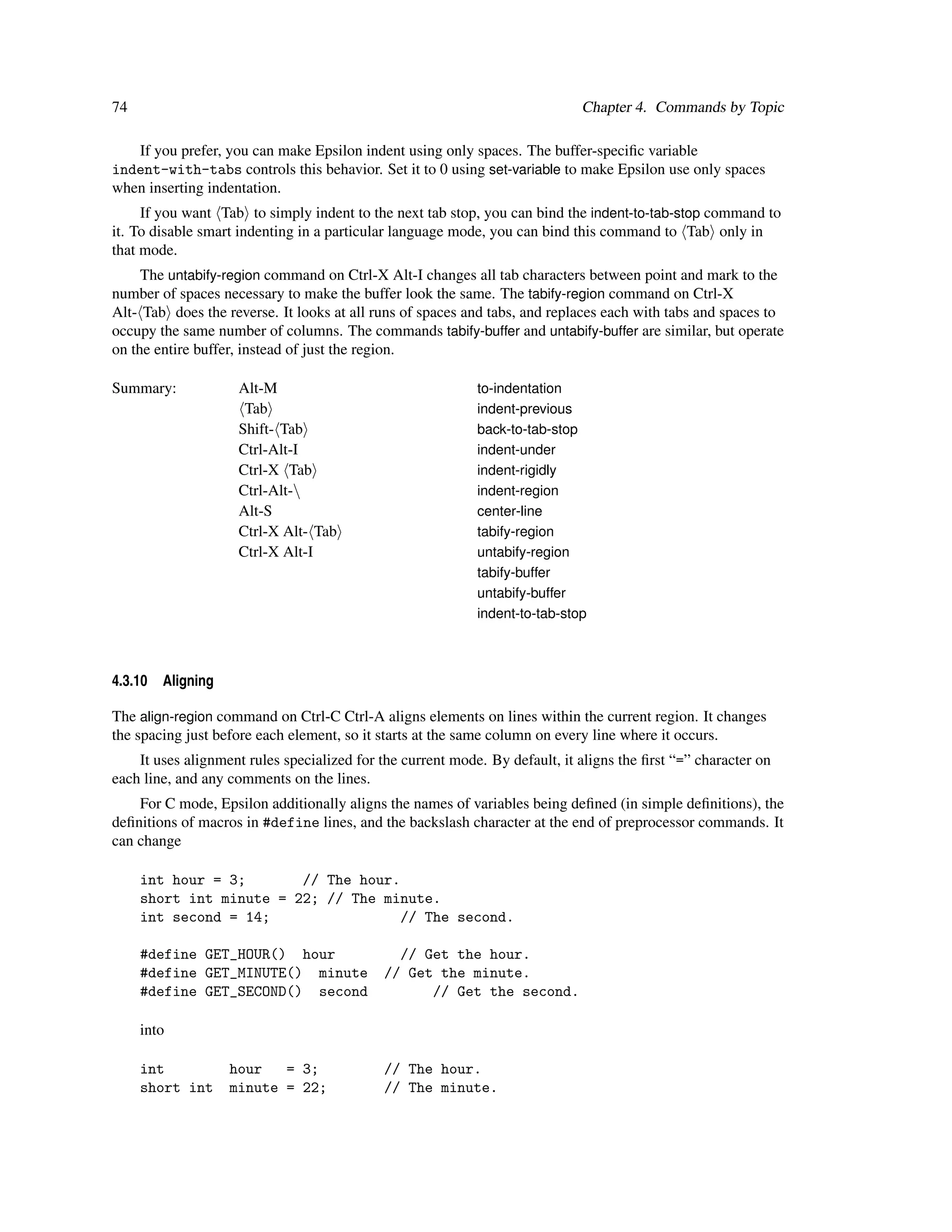 74                                                                           Chapter 4. Commands by Topic

   If you prefer, you can make Epsilon indent using only spaces. The buffer-speciﬁc variable
indent-with-tabs controls this behavior. Set it to 0 using set-variable to make Epsilon use only spaces
when inserting indentation.
     If you want Tab to simply indent to the next tab stop, you can bind the indent-to-tab-stop command to
it. To disable smart indenting in a particular language mode, you can bind this command to Tab only in
that mode.
     The untabify-region command on Ctrl-X Alt-I changes all tab characters between point and mark to the
number of spaces necessary to make the buffer look the same. The tabify-region command on Ctrl-X
Alt- Tab does the reverse. It looks at all runs of spaces and tabs, and replaces each with tabs and spaces to
occupy the same number of columns. The commands tabify-buffer and untabify-buffer are similar, but operate
on the entire buffer, instead of just the region.

Summary:             Alt-M                                  to-indentation
                      Tab                                   indent-previous
                     Shift- Tab                             back-to-tab-stop
                     Ctrl-Alt-I                             indent-under
                     Ctrl-X Tab                             indent-rigidly
                     Ctrl-Alt-                             indent-region
                     Alt-S                                  center-line
                     Ctrl-X Alt- Tab                        tabify-region
                     Ctrl-X Alt-I                           untabify-region
                                                            tabify-buffer
                                                            untabify-buffer
                                                            indent-to-tab-stop



4.3.10   Aligning

The align-region command on Ctrl-C Ctrl-A aligns elements on lines within the current region. It changes
the spacing just before each element, so it starts at the same column on every line where it occurs.
    It uses alignment rules specialized for the current mode. By default, it aligns the ﬁrst “=” character on
each line, and any comments on the lines.
    For C mode, Epsilon additionally aligns the names of variables being deﬁned (in simple deﬁnitions), the
deﬁnitions of macros in #define lines, and the backslash character at the end of preprocessor commands. It
can change

     int hour = 3;       // The hour.
     short int minute = 22; // The minute.
     int second = 14;                 // The second.

     #define GET_HOUR() hour                   // Get the hour.
     #define GET_MINUTE() minute             // Get the minute.
     #define GET_SECOND() second                   // Get the second.

     into

     int            hour   = 3;              // The hour.
     short int      minute = 22;             // The minute.
 