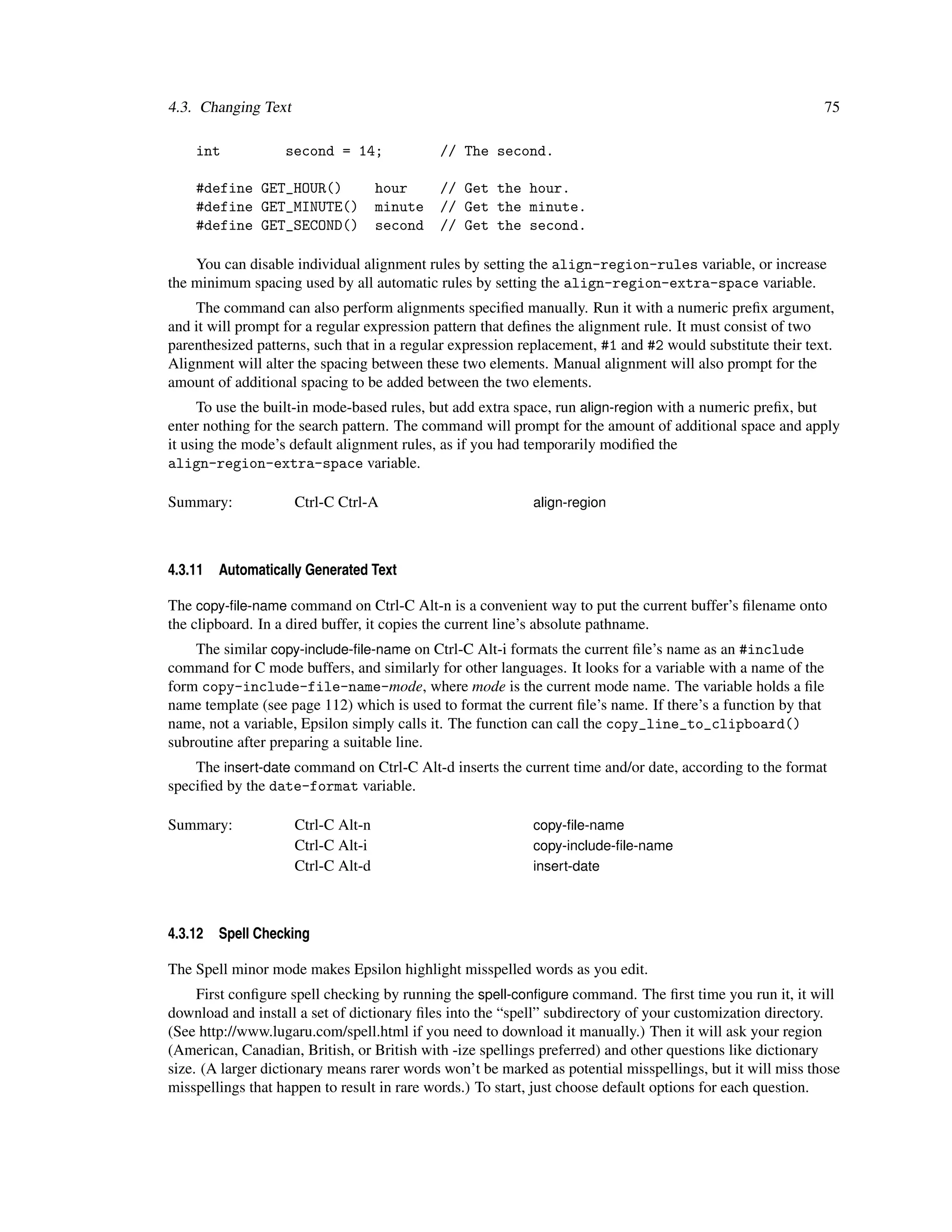 4.3. Changing Text                                                                                           75

    int            second = 14;              // The second.

    #define GET_HOUR()              hour     // Get the hour.
    #define GET_MINUTE()            minute   // Get the minute.
    #define GET_SECOND()            second   // Get the second.

    You can disable individual alignment rules by setting the align-region-rules variable, or increase
the minimum spacing used by all automatic rules by setting the align-region-extra-space variable.
    The command can also perform alignments speciﬁed manually. Run it with a numeric preﬁx argument,
and it will prompt for a regular expression pattern that deﬁnes the alignment rule. It must consist of two
parenthesized patterns, such that in a regular expression replacement, #1 and #2 would substitute their text.
Alignment will alter the spacing between these two elements. Manual alignment will also prompt for the
amount of additional spacing to be added between the two elements.
     To use the built-in mode-based rules, but add extra space, run align-region with a numeric preﬁx, but
enter nothing for the search pattern. The command will prompt for the amount of additional space and apply
it using the mode’s default alignment rules, as if you had temporarily modiﬁed the
align-region-extra-space variable.

Summary:             Ctrl-C Ctrl-A                         align-region



4.3.11   Automatically Generated Text

The copy-ﬁle-name command on Ctrl-C Alt-n is a convenient way to put the current buffer’s ﬁlename onto
the clipboard. In a dired buffer, it copies the current line’s absolute pathname.
    The similar copy-include-ﬁle-name on Ctrl-C Alt-i formats the current ﬁle’s name as an #include
command for C mode buffers, and similarly for other languages. It looks for a variable with a name of the
form copy-include-file-name-mode, where mode is the current mode name. The variable holds a ﬁle
name template (see page 112) which is used to format the current ﬁle’s name. If there’s a function by that
name, not a variable, Epsilon simply calls it. The function can call the copy_line_to_clipboard()
subroutine after preparing a suitable line.
    The insert-date command on Ctrl-C Alt-d inserts the current time and/or date, according to the format
speciﬁed by the date-format variable.

Summary:             Ctrl-C Alt-n                          copy-ﬁle-name
                     Ctrl-C Alt-i                          copy-include-ﬁle-name
                     Ctrl-C Alt-d                          insert-date



4.3.12   Spell Checking

The Spell minor mode makes Epsilon highlight misspelled words as you edit.
     First conﬁgure spell checking by running the spell-conﬁgure command. The ﬁrst time you run it, it will
download and install a set of dictionary ﬁles into the “spell” subdirectory of your customization directory.
(See http://www.lugaru.com/spell.html if you need to download it manually.) Then it will ask your region
(American, Canadian, British, or British with -ize spellings preferred) and other questions like dictionary
size. (A larger dictionary means rarer words won’t be marked as potential misspellings, but it will miss those
misspellings that happen to result in rare words.) To start, just choose default options for each question.
 