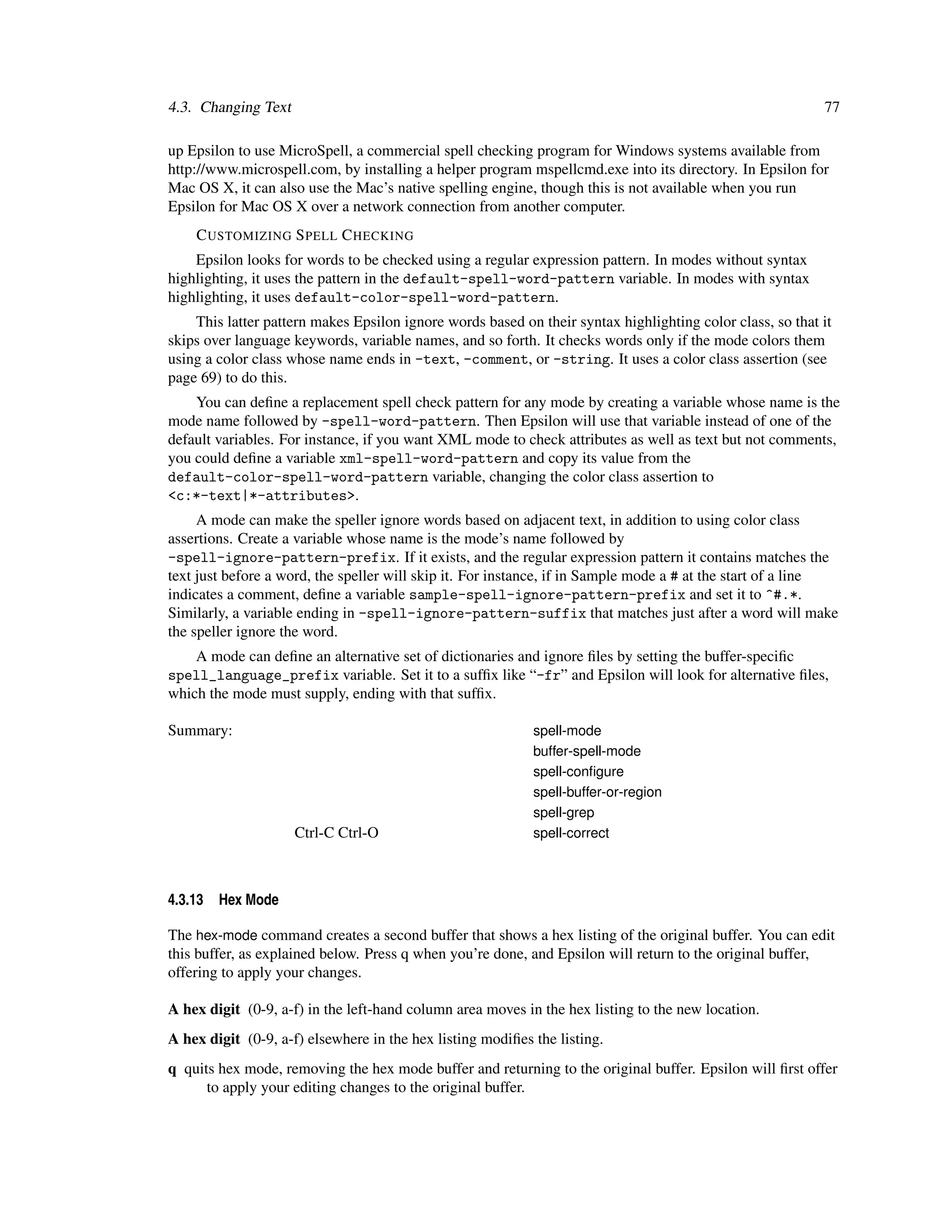 4.3. Changing Text                                                                                         77

up Epsilon to use MicroSpell, a commercial spell checking program for Windows systems available from
http://www.microspell.com, by installing a helper program mspellcmd.exe into its directory. In Epsilon for
Mac OS X, it can also use the Mac’s native spelling engine, though this is not available when you run
Epsilon for Mac OS X over a network connection from another computer.
    C USTOMIZING S PELL C HECKING
    Epsilon looks for words to be checked using a regular expression pattern. In modes without syntax
highlighting, it uses the pattern in the default-spell-word-pattern variable. In modes with syntax
highlighting, it uses default-color-spell-word-pattern.
    This latter pattern makes Epsilon ignore words based on their syntax highlighting color class, so that it
skips over language keywords, variable names, and so forth. It checks words only if the mode colors them
using a color class whose name ends in -text, -comment, or -string. It uses a color class assertion (see
page 69) to do this.
    You can deﬁne a replacement spell check pattern for any mode by creating a variable whose name is the
mode name followed by -spell-word-pattern. Then Epsilon will use that variable instead of one of the
default variables. For instance, if you want XML mode to check attributes as well as text but not comments,
you could deﬁne a variable xml-spell-word-pattern and copy its value from the
default-color-spell-word-pattern variable, changing the color class assertion to
<c:*-text|*-attributes>.
     A mode can make the speller ignore words based on adjacent text, in addition to using color class
assertions. Create a variable whose name is the mode’s name followed by
-spell-ignore-pattern-prefix. If it exists, and the regular expression pattern it contains matches the
text just before a word, the speller will skip it. For instance, if in Sample mode a # at the start of a line
indicates a comment, deﬁne a variable sample-spell-ignore-pattern-prefix and set it to ^#.*.
Similarly, a variable ending in -spell-ignore-pattern-suffix that matches just after a word will make
the speller ignore the word.
    A mode can deﬁne an alternative set of dictionaries and ignore ﬁles by setting the buffer-speciﬁc
spell_language_prefix variable. Set it to a sufﬁx like “-fr” and Epsilon will look for alternative ﬁles,
which the mode must supply, ending with that sufﬁx.

Summary:                                                    spell-mode
                                                            buffer-spell-mode
                                                            spell-conﬁgure
                                                            spell-buffer-or-region
                                                            spell-grep
                     Ctrl-C Ctrl-O                          spell-correct



4.3.13   Hex Mode

The hex-mode command creates a second buffer that shows a hex listing of the original buffer. You can edit
this buffer, as explained below. Press q when you’re done, and Epsilon will return to the original buffer,
offering to apply your changes.

A hex digit (0-9, a-f) in the left-hand column area moves in the hex listing to the new location.
A hex digit (0-9, a-f) elsewhere in the hex listing modiﬁes the listing.
q quits hex mode, removing the hex mode buffer and returning to the original buffer. Epsilon will ﬁrst offer
      to apply your editing changes to the original buffer.
 