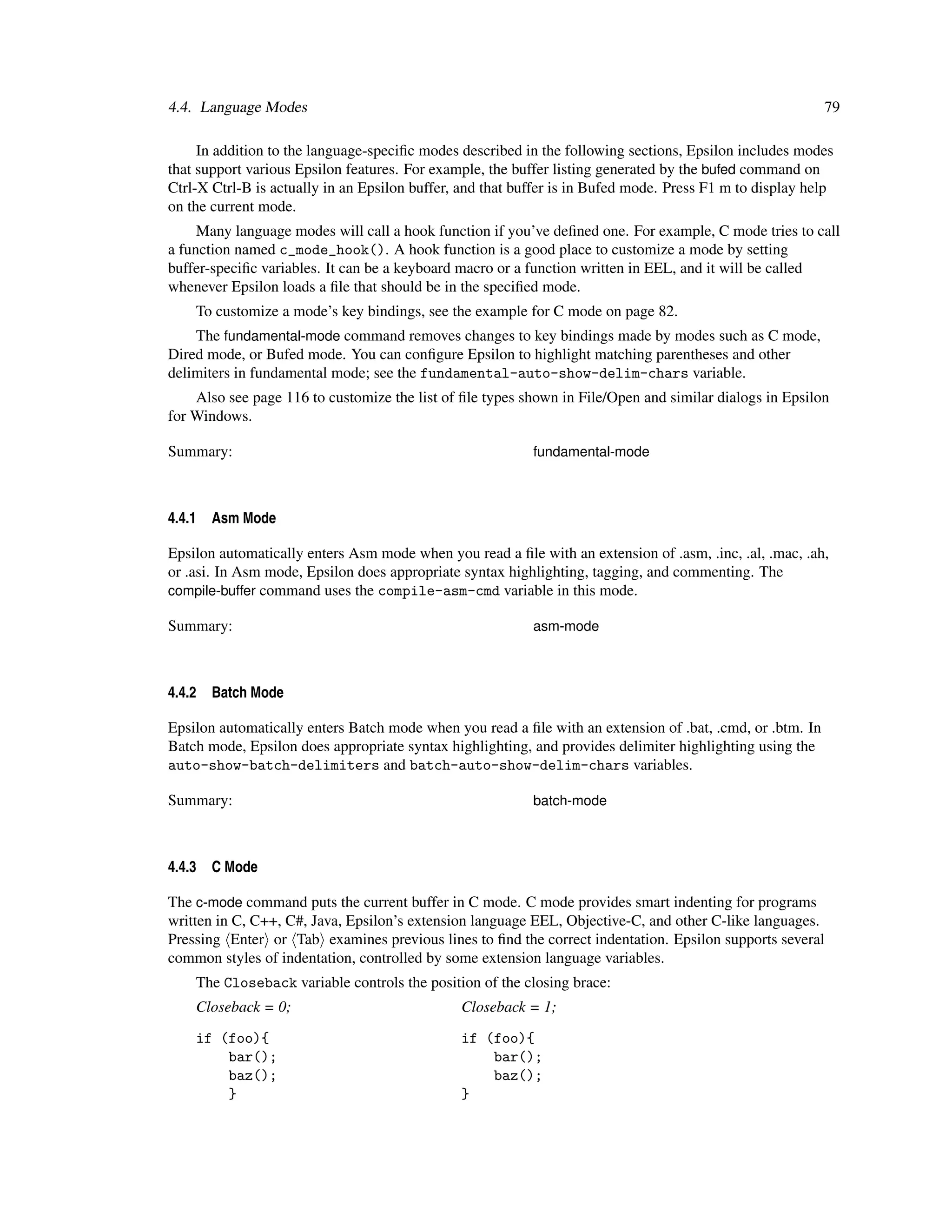 4.4. Language Modes                                                                                        79

     In addition to the language-speciﬁc modes described in the following sections, Epsilon includes modes
that support various Epsilon features. For example, the buffer listing generated by the bufed command on
Ctrl-X Ctrl-B is actually in an Epsilon buffer, and that buffer is in Bufed mode. Press F1 m to display help
on the current mode.
     Many language modes will call a hook function if you’ve deﬁned one. For example, C mode tries to call
a function named c_mode_hook(). A hook function is a good place to customize a mode by setting
buffer-speciﬁc variables. It can be a keyboard macro or a function written in EEL, and it will be called
whenever Epsilon loads a ﬁle that should be in the speciﬁed mode.
    To customize a mode’s key bindings, see the example for C mode on page 82.
    The fundamental-mode command removes changes to key bindings made by modes such as C mode,
Dired mode, or Bufed mode. You can conﬁgure Epsilon to highlight matching parentheses and other
delimiters in fundamental mode; see the fundamental-auto-show-delim-chars variable.
    Also see page 116 to customize the list of ﬁle types shown in File/Open and similar dialogs in Epsilon
for Windows.

Summary:                                                   fundamental-mode



4.4.1   Asm Mode

Epsilon automatically enters Asm mode when you read a ﬁle with an extension of .asm, .inc, .al, .mac, .ah,
or .asi. In Asm mode, Epsilon does appropriate syntax highlighting, tagging, and commenting. The
compile-buffer command uses the compile-asm-cmd variable in this mode.

Summary:                                                   asm-mode



4.4.2   Batch Mode

Epsilon automatically enters Batch mode when you read a ﬁle with an extension of .bat, .cmd, or .btm. In
Batch mode, Epsilon does appropriate syntax highlighting, and provides delimiter highlighting using the
auto-show-batch-delimiters and batch-auto-show-delim-chars variables.

Summary:                                                   batch-mode



4.4.3   C Mode

The c-mode command puts the current buffer in C mode. C mode provides smart indenting for programs
written in C, C++, C#, Java, Epsilon’s extension language EEL, Objective-C, and other C-like languages.
Pressing Enter or Tab examines previous lines to ﬁnd the correct indentation. Epsilon supports several
common styles of indentation, controlled by some extension language variables.
    The Closeback variable controls the position of the closing brace:
    Closeback = 0;                             Closeback = 1;

    if (foo){                                  if (foo){
        bar();                                     bar();
        baz();                                     baz();
        }                                      }
 