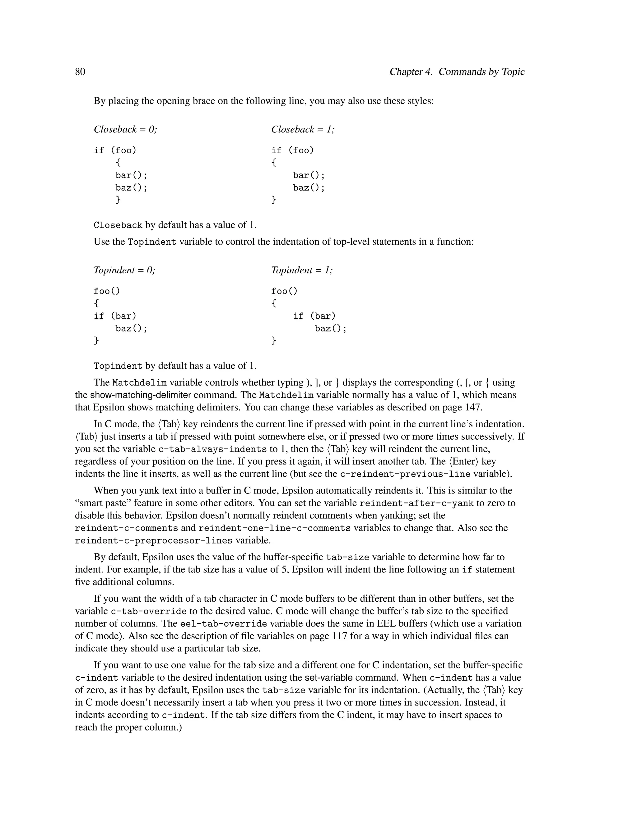 80                                                                            Chapter 4. Commands by Topic

     By placing the opening brace on the following line, you may also use these styles:

     Closeback = 0;                              Closeback = 1;

     if (foo)                                    if (foo)
         {                                       {
         bar();                                      bar();
         baz();                                      baz();
         }                                       }

     Closeback by default has a value of 1.
     Use the Topindent variable to control the indentation of top-level statements in a function:

     Topindent = 0;                              Topindent = 1;

     foo()                                       foo()
     {                                           {
     if (bar)                                        if (bar)
         baz();                                          baz();
     }                                           }

     Topindent by default has a value of 1.
     The Matchdelim variable controls whether typing ), ], or } displays the corresponding (, [, or { using
the show-matching-delimiter command. The Matchdelim variable normally has a value of 1, which means
that Epsilon shows matching delimiters. You can change these variables as described on page 147.
    In C mode, the Tab key reindents the current line if pressed with point in the current line’s indentation.
 Tab just inserts a tab if pressed with point somewhere else, or if pressed two or more times successively. If
you set the variable c-tab-always-indents to 1, then the Tab key will reindent the current line,
regardless of your position on the line. If you press it again, it will insert another tab. The Enter key
indents the line it inserts, as well as the current line (but see the c-reindent-previous-line variable).
    When you yank text into a buffer in C mode, Epsilon automatically reindents it. This is similar to the
“smart paste” feature in some other editors. You can set the variable reindent-after-c-yank to zero to
disable this behavior. Epsilon doesn’t normally reindent comments when yanking; set the
reindent-c-comments and reindent-one-line-c-comments variables to change that. Also see the
reindent-c-preprocessor-lines variable.
    By default, Epsilon uses the value of the buffer-speciﬁc tab-size variable to determine how far to
indent. For example, if the tab size has a value of 5, Epsilon will indent the line following an if statement
ﬁve additional columns.
     If you want the width of a tab character in C mode buffers to be different than in other buffers, set the
variable c-tab-override to the desired value. C mode will change the buffer’s tab size to the speciﬁed
number of columns. The eel-tab-override variable does the same in EEL buffers (which use a variation
of C mode). Also see the description of ﬁle variables on page 117 for a way in which individual ﬁles can
indicate they should use a particular tab size.
     If you want to use one value for the tab size and a different one for C indentation, set the buffer-speciﬁc
c-indent variable to the desired indentation using the set-variable command. When c-indent has a value
of zero, as it has by default, Epsilon uses the tab-size variable for its indentation. (Actually, the Tab key
in C mode doesn’t necessarily insert a tab when you press it two or more times in succession. Instead, it
indents according to c-indent. If the tab size differs from the C indent, it may have to insert spaces to
reach the proper column.)
 