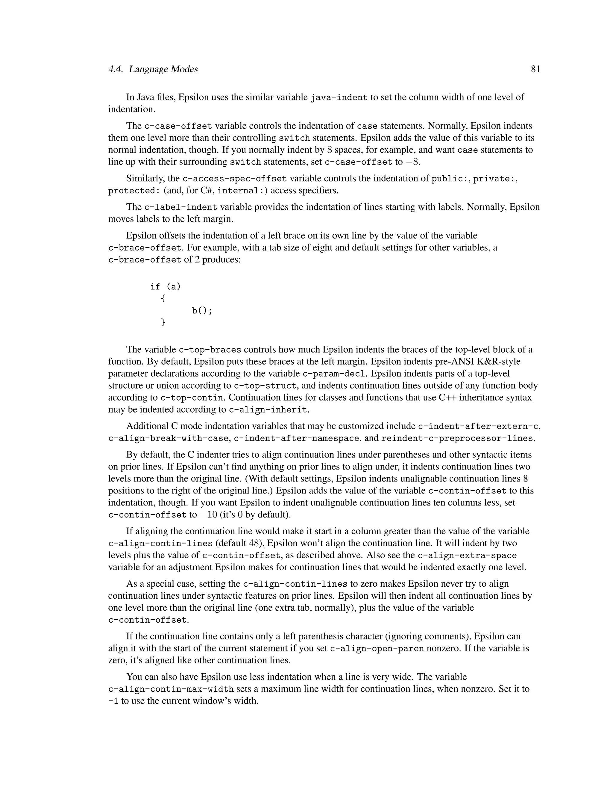 4.4. Language Modes                                                                                             81

    In Java ﬁles, Epsilon uses the similar variable java-indent to set the column width of one level of
indentation.
     The c-case-offset variable controls the indentation of case statements. Normally, Epsilon indents
them one level more than their controlling switch statements. Epsilon adds the value of this variable to its
normal indentation, though. If you normally indent by 8 spaces, for example, and want case statements to
line up with their surrounding switch statements, set c-case-offset to −8.
   Similarly, the c-access-spec-offset variable controls the indentation of public:, private:,
protected: (and, for C#, internal:) access speciﬁers.
   The c-label-indent variable provides the indentation of lines starting with labels. Normally, Epsilon
moves labels to the left margin.
   Epsilon offsets the indentation of a left brace on its own line by the value of the variable
c-brace-offset. For example, with a tab size of eight and default settings for other variables, a
c-brace-offset of 2 produces:

          if (a)
            {
                     b();
             }

     The variable c-top-braces controls how much Epsilon indents the braces of the top-level block of a
function. By default, Epsilon puts these braces at the left margin. Epsilon indents pre-ANSI K&R-style
parameter declarations according to the variable c-param-decl. Epsilon indents parts of a top-level
structure or union according to c-top-struct, and indents continuation lines outside of any function body
according to c-top-contin. Continuation lines for classes and functions that use C++ inheritance syntax
may be indented according to c-align-inherit.
   Additional C mode indentation variables that may be customized include c-indent-after-extern-c,
c-align-break-with-case, c-indent-after-namespace, and reindent-c-preprocessor-lines.
     By default, the C indenter tries to align continuation lines under parentheses and other syntactic items
on prior lines. If Epsilon can’t ﬁnd anything on prior lines to align under, it indents continuation lines two
levels more than the original line. (With default settings, Epsilon indents unalignable continuation lines 8
positions to the right of the original line.) Epsilon adds the value of the variable c-contin-offset to this
indentation, though. If you want Epsilon to indent unalignable continuation lines ten columns less, set
c-contin-offset to −10 (it’s 0 by default).
     If aligning the continuation line would make it start in a column greater than the value of the variable
c-align-contin-lines (default 48), Epsilon won’t align the continuation line. It will indent by two
levels plus the value of c-contin-offset, as described above. Also see the c-align-extra-space
variable for an adjustment Epsilon makes for continuation lines that would be indented exactly one level.
    As a special case, setting the c-align-contin-lines to zero makes Epsilon never try to align
continuation lines under syntactic features on prior lines. Epsilon will then indent all continuation lines by
one level more than the original line (one extra tab, normally), plus the value of the variable
c-contin-offset.
     If the continuation line contains only a left parenthesis character (ignoring comments), Epsilon can
align it with the start of the current statement if you set c-align-open-paren nonzero. If the variable is
zero, it’s aligned like other continuation lines.
    You can also have Epsilon use less indentation when a line is very wide. The variable
c-align-contin-max-width sets a maximum line width for continuation lines, when nonzero. Set it to
-1 to use the current window’s width.
 