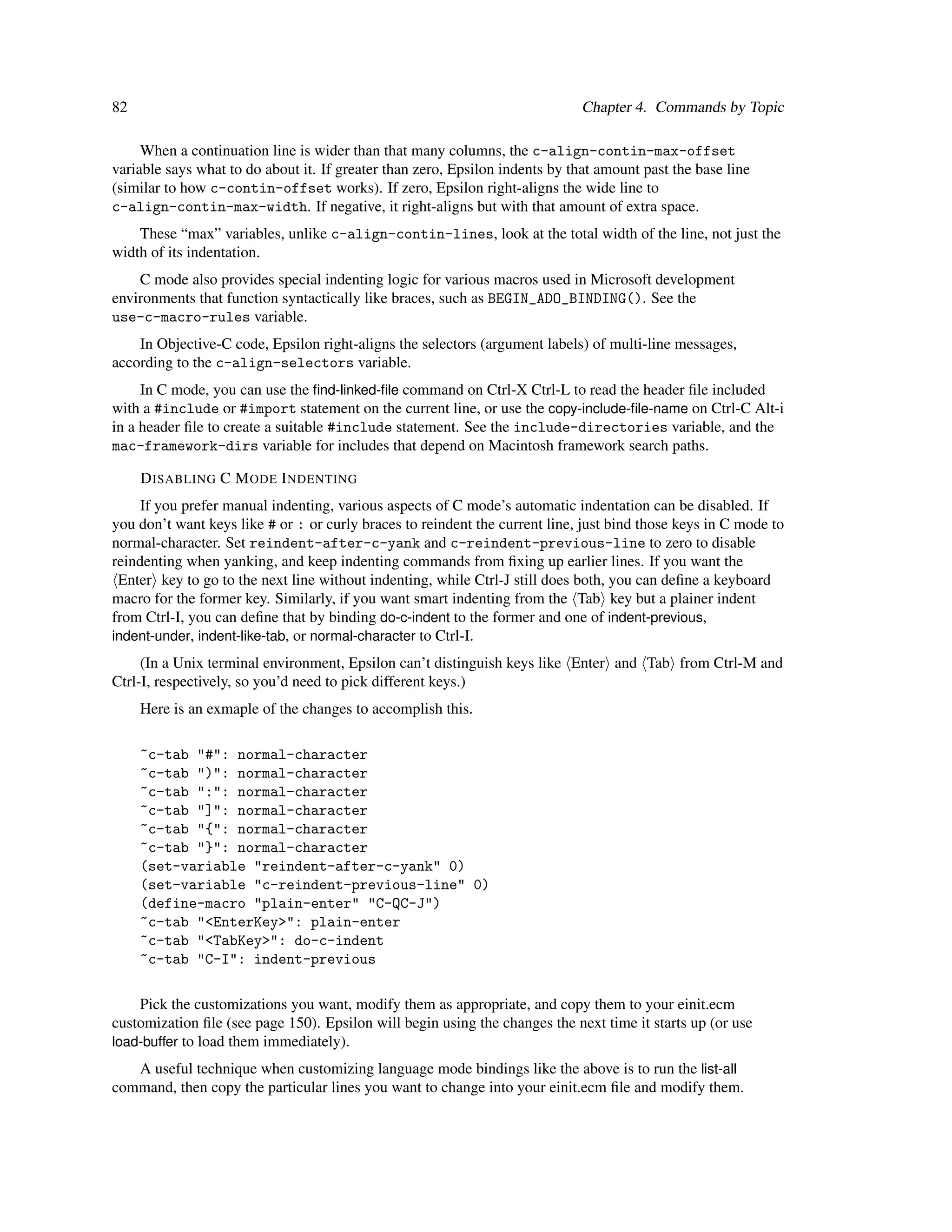 82                                                                            Chapter 4. Commands by Topic

     When a continuation line is wider than that many columns, the c-align-contin-max-offset
variable says what to do about it. If greater than zero, Epsilon indents by that amount past the base line
(similar to how c-contin-offset works). If zero, Epsilon right-aligns the wide line to
c-align-contin-max-width. If negative, it right-aligns but with that amount of extra space.
    These “max” variables, unlike c-align-contin-lines, look at the total width of the line, not just the
width of its indentation.
    C mode also provides special indenting logic for various macros used in Microsoft development
environments that function syntactically like braces, such as BEGIN_ADO_BINDING(). See the
use-c-macro-rules variable.
    In Objective-C code, Epsilon right-aligns the selectors (argument labels) of multi-line messages,
according to the c-align-selectors variable.
     In C mode, you can use the ﬁnd-linked-ﬁle command on Ctrl-X Ctrl-L to read the header ﬁle included
with a #include or #import statement on the current line, or use the copy-include-ﬁle-name on Ctrl-C Alt-i
in a header ﬁle to create a suitable #include statement. See the include-directories variable, and the
mac-framework-dirs variable for includes that depend on Macintosh framework search paths.

     D ISABLING C M ODE I NDENTING
     If you prefer manual indenting, various aspects of C mode’s automatic indentation can be disabled. If
you don’t want keys like # or : or curly braces to reindent the current line, just bind those keys in C mode to
normal-character. Set reindent-after-c-yank and c-reindent-previous-line to zero to disable
reindenting when yanking, and keep indenting commands from ﬁxing up earlier lines. If you want the
 Enter key to go to the next line without indenting, while Ctrl-J still does both, you can deﬁne a keyboard
macro for the former key. Similarly, if you want smart indenting from the Tab key but a plainer indent
from Ctrl-I, you can deﬁne that by binding do-c-indent to the former and one of indent-previous,
indent-under, indent-like-tab, or normal-character to Ctrl-I.
     (In a Unix terminal environment, Epsilon can’t distinguish keys like Enter and Tab from Ctrl-M and
Ctrl-I, respectively, so you’d need to pick different keys.)
     Here is an exmaple of the changes to accomplish this.

     ~c-tab "#": normal-character
     ~c-tab ")": normal-character
     ~c-tab ":": normal-character
     ~c-tab "]": normal-character
     ~c-tab "{": normal-character
     ~c-tab "}": normal-character
     (set-variable "reindent-after-c-yank" 0)
     (set-variable "c-reindent-previous-line" 0)
     (define-macro "plain-enter" "C-QC-J")
     ~c-tab "<EnterKey>": plain-enter
     ~c-tab "<TabKey>": do-c-indent
     ~c-tab "C-I": indent-previous

    Pick the customizations you want, modify them as appropriate, and copy them to your einit.ecm
customization ﬁle (see page 150). Epsilon will begin using the changes the next time it starts up (or use
load-buffer to load them immediately).
   A useful technique when customizing language mode bindings like the above is to run the list-all
command, then copy the particular lines you want to change into your einit.ecm ﬁle and modify them.
 