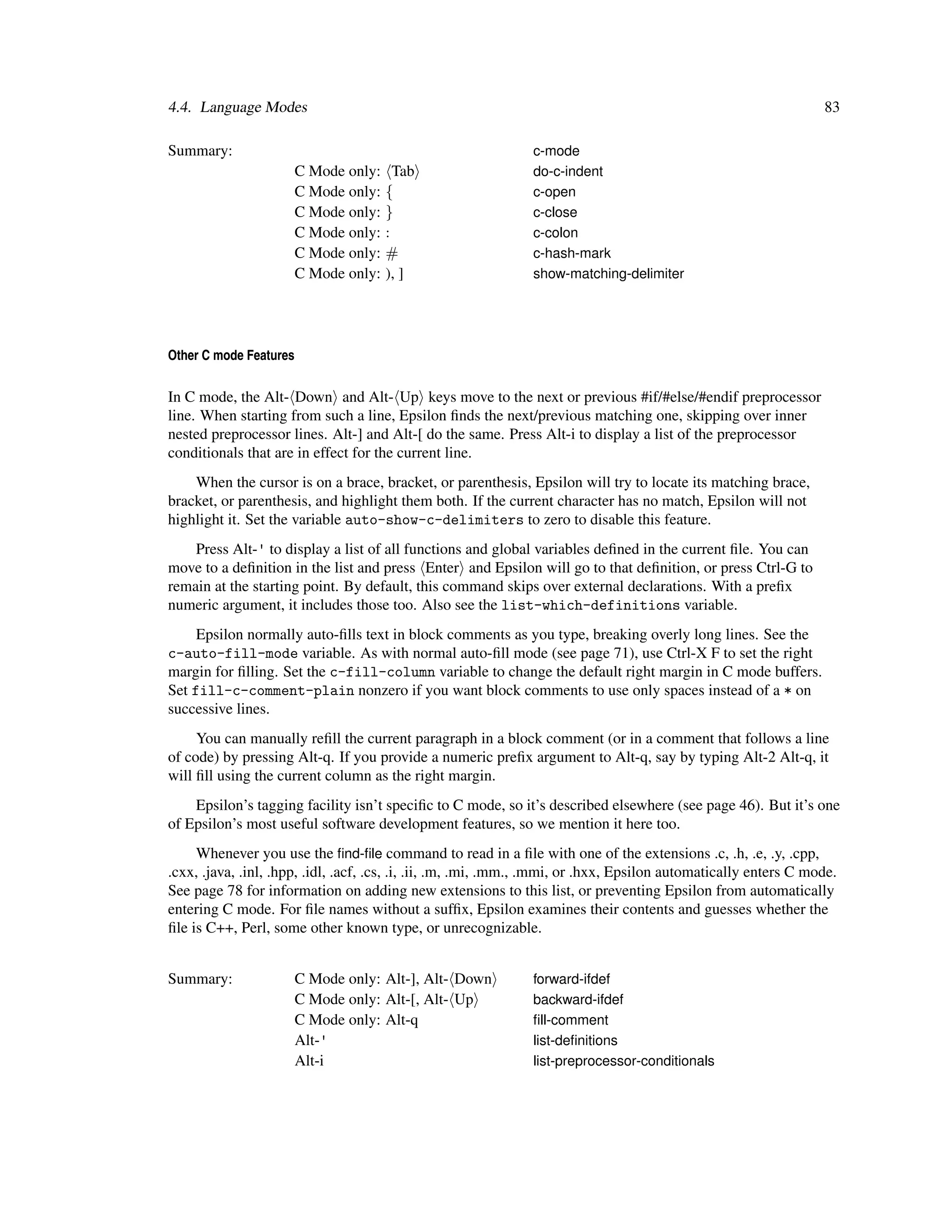 4.4. Language Modes                                                                                               83

Summary:                                                       c-mode
                        C Mode only:     Tab                   do-c-indent
                        C Mode only:   {                       c-open
                        C Mode only:   }                       c-close
                        C Mode only:   :                       c-colon
                        C Mode only:   #                       c-hash-mark
                        C Mode only:   ), ]                    show-matching-delimiter




Other C mode Features

In C mode, the Alt- Down and Alt- Up keys move to the next or previous #if/#else/#endif preprocessor
line. When starting from such a line, Epsilon ﬁnds the next/previous matching one, skipping over inner
nested preprocessor lines. Alt-] and Alt-[ do the same. Press Alt-i to display a list of the preprocessor
conditionals that are in effect for the current line.
    When the cursor is on a brace, bracket, or parenthesis, Epsilon will try to locate its matching brace,
bracket, or parenthesis, and highlight them both. If the current character has no match, Epsilon will not
highlight it. Set the variable auto-show-c-delimiters to zero to disable this feature.
    Press Alt-' to display a list of all functions and global variables deﬁned in the current ﬁle. You can
move to a deﬁnition in the list and press Enter and Epsilon will go to that deﬁnition, or press Ctrl-G to
remain at the starting point. By default, this command skips over external declarations. With a preﬁx
numeric argument, it includes those too. Also see the list-which-definitions variable.
     Epsilon normally auto-ﬁlls text in block comments as you type, breaking overly long lines. See the
c-auto-fill-mode variable. As with normal auto-ﬁll mode (see page 71), use Ctrl-X F to set the right
margin for ﬁlling. Set the c-fill-column variable to change the default right margin in C mode buffers.
Set fill-c-comment-plain nonzero if you want block comments to use only spaces instead of a * on
successive lines.
     You can manually reﬁll the current paragraph in a block comment (or in a comment that follows a line
of code) by pressing Alt-q. If you provide a numeric preﬁx argument to Alt-q, say by typing Alt-2 Alt-q, it
will ﬁll using the current column as the right margin.
    Epsilon’s tagging facility isn’t speciﬁc to C mode, so it’s described elsewhere (see page 46). But it’s one
of Epsilon’s most useful software development features, so we mention it here too.
     Whenever you use the ﬁnd-ﬁle command to read in a ﬁle with one of the extensions .c, .h, .e, .y, .cpp,
.cxx, .java, .inl, .hpp, .idl, .acf, .cs, .i, .ii, .m, .mi, .mm., .mmi, or .hxx, Epsilon automatically enters C mode.
See page 78 for information on adding new extensions to this list, or preventing Epsilon from automatically
entering C mode. For ﬁle names without a sufﬁx, Epsilon examines their contents and guesses whether the
ﬁle is C++, Perl, some other known type, or unrecognizable.


Summary:                C Mode only: Alt-], Alt- Down          forward-ifdef
                        C Mode only: Alt-[, Alt- Up            backward-ifdef
                        C Mode only: Alt-q                     ﬁll-comment
                        Alt-'                                  list-deﬁnitions
                        Alt-i                                  list-preprocessor-conditionals
 