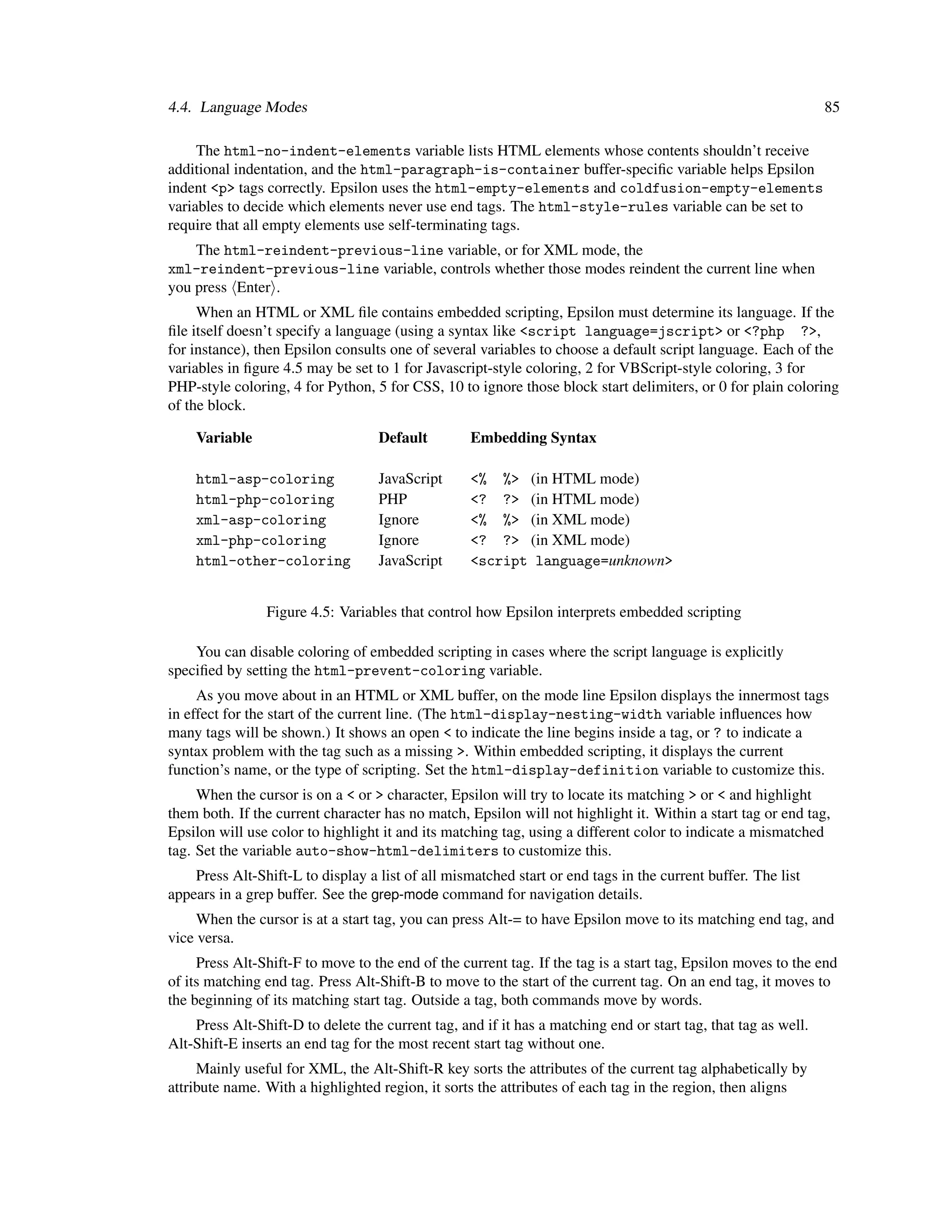 4.4. Language Modes                                                                                             85

     The html-no-indent-elements variable lists HTML elements whose contents shouldn’t receive
additional indentation, and the html-paragraph-is-container buffer-speciﬁc variable helps Epsilon
indent <p> tags correctly. Epsilon uses the html-empty-elements and coldfusion-empty-elements
variables to decide which elements never use end tags. The html-style-rules variable can be set to
require that all empty elements use self-terminating tags.
    The html-reindent-previous-line variable, or for XML mode, the
xml-reindent-previous-line variable, controls whether those modes reindent the current line when
you press Enter .
     When an HTML or XML ﬁle contains embedded scripting, Epsilon must determine its language. If the
ﬁle itself doesn’t specify a language (using a syntax like <script language=jscript> or <?php ?>,
for instance), then Epsilon consults one of several variables to choose a default script language. Each of the
variables in ﬁgure 4.5 may be set to 1 for Javascript-style coloring, 2 for VBScript-style coloring, 3 for
PHP-style coloring, 4 for Python, 5 for CSS, 10 to ignore those block start delimiters, or 0 for plain coloring
of the block.

    Variable                       Default         Embedding Syntax

    html-asp-coloring              JavaScript      <% %> (in HTML mode)
    html-php-coloring              PHP             <? ?> (in HTML mode)
    xml-asp-coloring               Ignore          <% %> (in XML mode)
    xml-php-coloring               Ignore          <? ?> (in XML mode)
    html-other-coloring            JavaScript      <script language=unknown>


                Figure 4.5: Variables that control how Epsilon interprets embedded scripting

    You can disable coloring of embedded scripting in cases where the script language is explicitly
speciﬁed by setting the html-prevent-coloring variable.
     As you move about in an HTML or XML buffer, on the mode line Epsilon displays the innermost tags
in effect for the start of the current line. (The html-display-nesting-width variable inﬂuences how
many tags will be shown.) It shows an open < to indicate the line begins inside a tag, or ? to indicate a
syntax problem with the tag such as a missing >. Within embedded scripting, it displays the current
function’s name, or the type of scripting. Set the html-display-definition variable to customize this.
     When the cursor is on a < or > character, Epsilon will try to locate its matching > or < and highlight
them both. If the current character has no match, Epsilon will not highlight it. Within a start tag or end tag,
Epsilon will use color to highlight it and its matching tag, using a different color to indicate a mismatched
tag. Set the variable auto-show-html-delimiters to customize this.
    Press Alt-Shift-L to display a list of all mismatched start or end tags in the current buffer. The list
appears in a grep buffer. See the grep-mode command for navigation details.
     When the cursor is at a start tag, you can press Alt-= to have Epsilon move to its matching end tag, and
vice versa.
     Press Alt-Shift-F to move to the end of the current tag. If the tag is a start tag, Epsilon moves to the end
of its matching end tag. Press Alt-Shift-B to move to the start of the current tag. On an end tag, it moves to
the beginning of its matching start tag. Outside a tag, both commands move by words.
    Press Alt-Shift-D to delete the current tag, and if it has a matching end or start tag, that tag as well.
Alt-Shift-E inserts an end tag for the most recent start tag without one.
     Mainly useful for XML, the Alt-Shift-R key sorts the attributes of the current tag alphabetically by
attribute name. With a highlighted region, it sorts the attributes of each tag in the region, then aligns
 