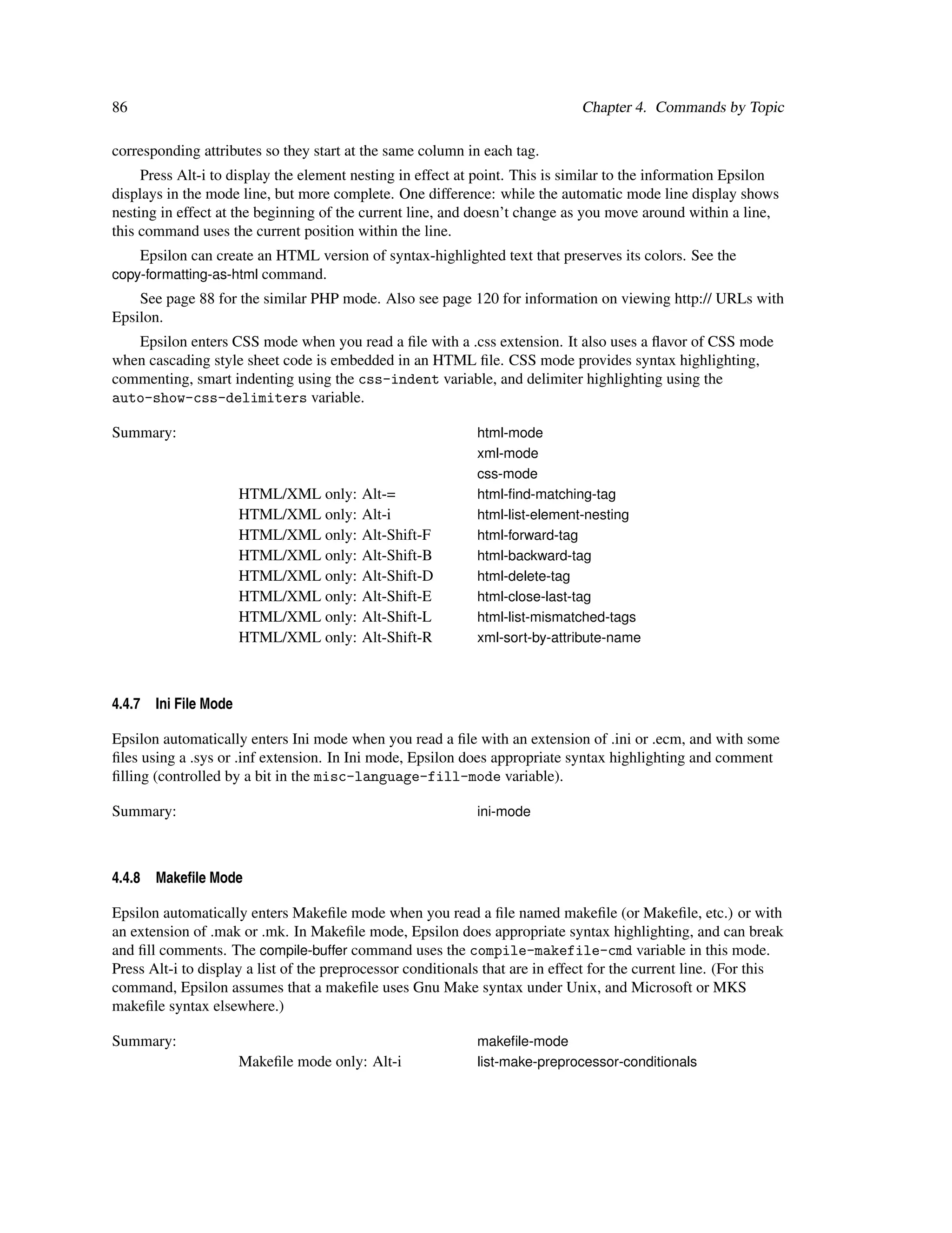 86                                                                             Chapter 4. Commands by Topic

corresponding attributes so they start at the same column in each tag.
     Press Alt-i to display the element nesting in effect at point. This is similar to the information Epsilon
displays in the mode line, but more complete. One difference: while the automatic mode line display shows
nesting in effect at the beginning of the current line, and doesn’t change as you move around within a line,
this command uses the current position within the line.
     Epsilon can create an HTML version of syntax-highlighted text that preserves its colors. See the
copy-formatting-as-html command.
    See page 88 for the similar PHP mode. Also see page 120 for information on viewing http:// URLs with
Epsilon.
   Epsilon enters CSS mode when you read a ﬁle with a .css extension. It also uses a ﬂavor of CSS mode
when cascading style sheet code is embedded in an HTML ﬁle. CSS mode provides syntax highlighting,
commenting, smart indenting using the css-indent variable, and delimiter highlighting using the
auto-show-css-delimiters variable.

Summary:                                                     html-mode
                                                             xml-mode
                                                             css-mode
                        HTML/XML only:    Alt-=              html-ﬁnd-matching-tag
                        HTML/XML only:    Alt-i              html-list-element-nesting
                        HTML/XML only:    Alt-Shift-F        html-forward-tag
                        HTML/XML only:    Alt-Shift-B        html-backward-tag
                        HTML/XML only:    Alt-Shift-D        html-delete-tag
                        HTML/XML only:    Alt-Shift-E        html-close-last-tag
                        HTML/XML only:    Alt-Shift-L        html-list-mismatched-tags
                        HTML/XML only:    Alt-Shift-R        xml-sort-by-attribute-name



4.4.7   Ini File Mode

Epsilon automatically enters Ini mode when you read a ﬁle with an extension of .ini or .ecm, and with some
ﬁles using a .sys or .inf extension. In Ini mode, Epsilon does appropriate syntax highlighting and comment
ﬁlling (controlled by a bit in the misc-language-fill-mode variable).

Summary:                                                     ini-mode



4.4.8   Makeﬁle Mode

Epsilon automatically enters Makeﬁle mode when you read a ﬁle named makeﬁle (or Makeﬁle, etc.) or with
an extension of .mak or .mk. In Makeﬁle mode, Epsilon does appropriate syntax highlighting, and can break
and ﬁll comments. The compile-buffer command uses the compile-makefile-cmd variable in this mode.
Press Alt-i to display a list of the preprocessor conditionals that are in effect for the current line. (For this
command, Epsilon assumes that a makeﬁle uses Gnu Make syntax under Unix, and Microsoft or MKS
makeﬁle syntax elsewhere.)

Summary:                                                     makeﬁle-mode
                        Makeﬁle mode only: Alt-i             list-make-preprocessor-conditionals
 