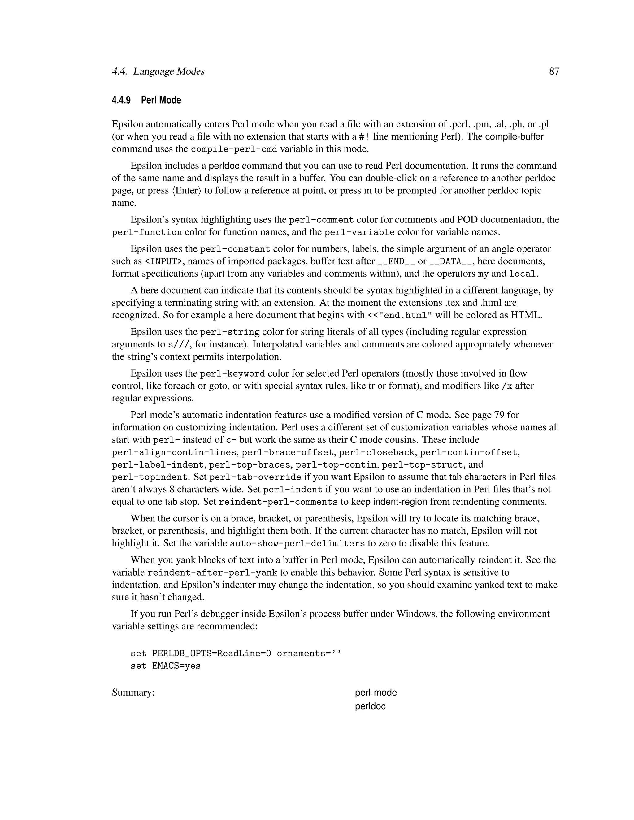 4.4. Language Modes                                                                                           87

4.4.9   Perl Mode

Epsilon automatically enters Perl mode when you read a ﬁle with an extension of .perl, .pm, .al, .ph, or .pl
(or when you read a ﬁle with no extension that starts with a #! line mentioning Perl). The compile-buffer
command uses the compile-perl-cmd variable in this mode.
     Epsilon includes a perldoc command that you can use to read Perl documentation. It runs the command
of the same name and displays the result in a buffer. You can double-click on a reference to another perldoc
page, or press Enter to follow a reference at point, or press m to be prompted for another perldoc topic
name.
   Epsilon’s syntax highlighting uses the perl-comment color for comments and POD documentation, the
perl-function color for function names, and the perl-variable color for variable names.
    Epsilon uses the perl-constant color for numbers, labels, the simple argument of an angle operator
such as <INPUT>, names of imported packages, buffer text after __END__ or __DATA__, here documents,
format speciﬁcations (apart from any variables and comments within), and the operators my and local.
    A here document can indicate that its contents should be syntax highlighted in a different language, by
specifying a terminating string with an extension. At the moment the extensions .tex and .html are
recognized. So for example a here document that begins with <<"end.html" will be colored as HTML.
     Epsilon uses the perl-string color for string literals of all types (including regular expression
arguments to s///, for instance). Interpolated variables and comments are colored appropriately whenever
the string’s context permits interpolation.
    Epsilon uses the perl-keyword color for selected Perl operators (mostly those involved in ﬂow
control, like foreach or goto, or with special syntax rules, like tr or format), and modiﬁers like /x after
regular expressions.
     Perl mode’s automatic indentation features use a modiﬁed version of C mode. See page 79 for
information on customizing indentation. Perl uses a different set of customization variables whose names all
start with perl- instead of c- but work the same as their C mode cousins. These include
perl-align-contin-lines, perl-brace-offset, perl-closeback, perl-contin-offset,
perl-label-indent, perl-top-braces, perl-top-contin, perl-top-struct, and
perl-topindent. Set perl-tab-override if you want Epsilon to assume that tab characters in Perl ﬁles
aren’t always 8 characters wide. Set perl-indent if you want to use an indentation in Perl ﬁles that’s not
equal to one tab stop. Set reindent-perl-comments to keep indent-region from reindenting comments.
    When the cursor is on a brace, bracket, or parenthesis, Epsilon will try to locate its matching brace,
bracket, or parenthesis, and highlight them both. If the current character has no match, Epsilon will not
highlight it. Set the variable auto-show-perl-delimiters to zero to disable this feature.
     When you yank blocks of text into a buffer in Perl mode, Epsilon can automatically reindent it. See the
variable reindent-after-perl-yank to enable this behavior. Some Perl syntax is sensitive to
indentation, and Epsilon’s indenter may change the indentation, so you should examine yanked text to make
sure it hasn’t changed.
     If you run Perl’s debugger inside Epsilon’s process buffer under Windows, the following environment
variable settings are recommended:

    set PERLDB_OPTS=ReadLine=0 ornaments=’’
    set EMACS=yes

Summary:                                                     perl-mode
                                                             perldoc
 