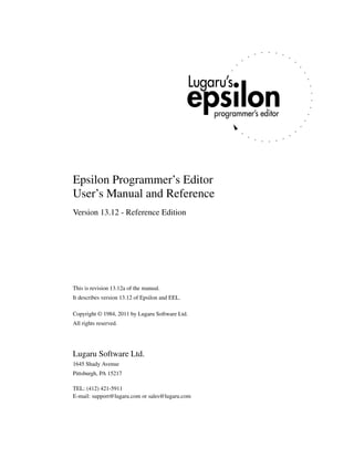 Epsilon Programmer’s Editor
User’s Manual and Reference
Version 13.12 - Reference Edition




This is revision 13.12a of the manual.
It describes version 13.12 of Epsilon and EEL.

Copyright © 1984, 2011 by Lugaru Software Ltd.
All rights reserved.




Lugaru Software Ltd.
1645 Shady Avenue
Pittsburgh, PA 15217

TEL: (412) 421-5911
E-mail: support@lugaru.com or sales@lugaru.com
 